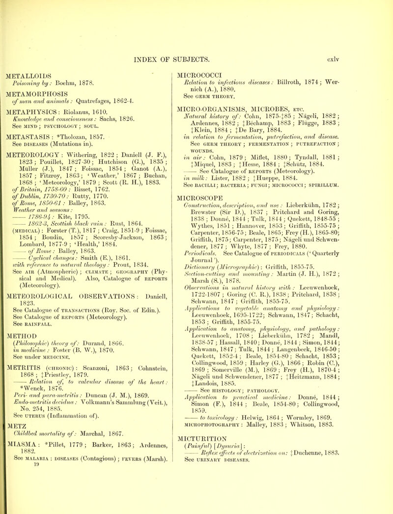 METALLOIDS Poisoning by: Boehm, 1878. METAMORPHOSIS of man and animals : Quatrefages, 1862-4. METAPHYSICS: Rlolanus, 1610. Knowledge and consciousness : Saclis, 1826. See mind ; psychology ; soul. METASTASIS : *Tholozan, 1857. See diseases (Mutations in). METEOROLOGY : Withering, 1822 ; Daniell (J. F.), 1823; Pouillet, 1827-30; Hutchison (G.), 1835; Midler (J.), 1847; Foissac, 1854; Ganot (A.), 1857 ; Fitzrov, 1863; 'Weather,' 1867; Buchan, 1868 ; 'Meteorology,' 1879 ; Scott (R. H.), 1883. of Britain, 1758-60 : Bisset, 1762. of Dublin, 1730-70: Rutty, 1770. of Rome, 1850-61 ; Bailey, 1863. Weather and seasons: 1786-94: Kite, 1795. 1862-3, Scottish black rain: Rust, 1864. (medical) : Forster (T.), 1817 ; Craig, 1851-9 ; Foissac, 1854 ; Boudin, 1857; Sccn-esby- Jackson, 1863; Lombard, 1877-9; 'Health,' 1884. of Rome: Bailey, 1863. Cyclical changes: Smith (E.), 1861. with reference to natural theology : Prout, 1834. See air (Atmospheric) ; climate ; geography (Phy- sical and Medical). Also, Catalogue of reports (Meteorology). METEOROLOGICAL OBSERVATIONS : Daniell, 1823. See Catalogue of transactions (Roy. Soc. of Edin.). See Catalogue of reports (Meteorology). See RAINFALL. METHOD (Philosophic) theory of: Durand, 1866. in medicine : Foster (B. W.), 1870. See under medicine. METRITIS (chronic): Scanzoni, 1863; Cohnstein, 1868 ; fPriestley, 1879. ■ Relation of, to valvular disease of the heart : *Wenck, 1876. Peri- and para-metritis: Duncan (J. M.), 1869. Endo-metritis decidua: Volkmann's Sammlung (Veit.), No. 254, 1885. See uterus (Inflammation of). METZ Childbed mortality of: Marchal, 1867. MIASMA: *Pillet, 1779 ; Barker, 1863; Ardennes, 1882. See malaria : diseases (Contagious); fevers (Marsh). MICROCOCCI Relation to infectious diseases: Billroth, 1874; Wer- nich (A.), 1880. See germ theory. MICRO-ORGANISMS, MICROBES, etc. Natural history of: Cohn, 1875-J85 ; Nageli, 1882 ; Ardennes, 1882; JBechamp, 1883; Fliigge, 1883; jKlein, 1884 ; JDe Bary, 1884. in relation to fermentation, putrefaction, and disease. See germ theory ; fermentation ; putrefaction ; WOUNDS. in air: Cohn, 1879; Miflet, 1880; Tyndall, 1881; |Miquel, 1883; + Hesse, 1884; JSchiitz, 1884. ■ See Catalogue of reports (Meteorology). in milk: Lister, 1882 ; tHueppe, 1884. See bacilli; bacteria; fungi; micrococci; spirillum. MICROSCOPE Construction, description, and use : Lieberkuhn, 1782 ; Brewster (Sir D.), 1837 ; Pritchard and Goring, 1838 ; Donne, 1844 ; Tulk, 1844 ; Quekett, 1848-55 ; Wythes, 1851 ; Hannover, 1853; Griffith, 1855-75; Carpenter, 1856-75; Beale, 1865; Frey(H.), 1865-80; Griffith, 1875; Carpenter, 1875; Nageli und Schwen- dener, 1877; Whyte, 1877 ; Frey, 1880. Periodicals. See Catalogue of periodicals (' Quarterly Journal'). Dictionary (Micrographic) : Griffith, 1855-75. Section-cutting and mounting: Martin (J. H.), 1872; Marsh (S.), 1878. Observations in natural history with : Leeuwenhoek, 1722-1807 ; Goring (C. R.), 1838; Pritchard, 1838; Schwann, 1847 ; Griffith, 1855-75. Applications to vegetable anatomy and physiology: Leeuwenhoek, 1695-1722; Schwann, 1847; Schacht, 1853 ; Griffith, 1855-75. Application to anatomy, physiology, and pathology : Leeuwenhoek, 1708 ; Lieberkiilm, 1782 ; Mandl, 1838-57 ; Hassall, 1840; Donne, 1844; Simon, 1844; Schwann, 1847; Tulk, 1844; Langenbeck, 1846-50; Quekett, 1852-4; Beale, 1854-80; Schacht, 1853; Collingwood, 1859; Harley (G.), 1866; Robin (C), 1869; Somerville (M.), 1869; Frey (H.), 1870-4; Nageli und Sebwendener, 1877 ; iHeitzmann, 1884; JLandois, 1885. See histology; pathology. Application to practical medicine: Donne, 1844 ; Simon (F), 1844 ; Beale, 1854-80; Collingwood, 1859. to toxicology: Helwig, 1864; Wormley, 1869. microphotography : Malley, 1883; Whitson, 1883. MICTURITION (Painful) \ Dysuria\ : Reflex effects of electrization on: jDuchenne, 1883. See urinary diseases.