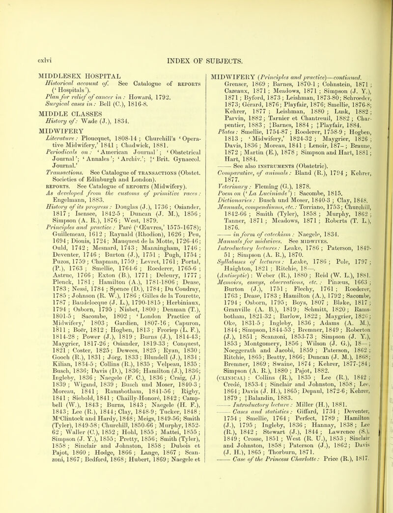 MIDDLESEX HOSPITAL Historical account of. See Catalogue of reports (' Hospitals'). Plan for relief of cancer in : Howard, 1792. Surgical cases in: Bell (C), 1816-8. MIDDLE CLASSES History of: Wade (J.), 1834. MIDWIFERY Literature: Ploucquet, 1808-14; Churchill's 'Opera- tive Midwifery,' 1841 ; Chad wick, 1881. Periodicals on : ' American Journal'; ' Obstetrical Journal'; 'Annates'; 'Archiv.'; J'Brit. Gynaecol. Journal.' Transactions. See Catalogue of transactions (Obstet. Societies of Edinburgh and London). reports. See Catalogue of reports (Midwifery). As developed from the customs of primitive races : Engelinann, 1883. History of its progress : Douglas (J.), 1736; Osiander, 1817; Isensee, 1842-5; Duncan (J. M.), 1856; Simpson (A. P.), 1876; West, 1879. Principles and practice : Pare ('CEuvres,' 1575-1678); Guillemeau, 1612; Raynald (Rhodion), 1626; Pen, 1694; Dionis, 1724; Mauquest de la Motte, 1726-46; Ould, 1742; Mesnard, 1743; Manningham, 1746; Deventer, 1746; Burton (J.), 1751 ; Pugh, 1754 ; Puzos, 1759 ; Chapman, 1759 ; Levret, 1761; Portal, (P.), 1763 ; Smellie, 1764-6 ; Roederer, 1765-6 ; Astruc, 1766; Exton (B.), 1771; Deleury, 1777 ; Plenck, 1781; Hamilton (A.), 1781-1806; Dease, 1783; Nessi, 1784 ; Spence (D.), 1784; Du Coudray, 1785 ; Johnson (R. W.), 1786 ; Gilles de la Tourette, 1787 ; Baudelocque (J. L.), 1790-1815 ; Herbiniaux, 1794; Osborn, 1795 ; Nisbet, 1800; Denman (T.), 1801-5; Sacorabe, 1802 ; 'London Practice of Midwifery,' 1803; Gardien, 1807-16; Capuron, 1811 ; Boer, 1812; Hogben, 1813 ; Froriep (L. F.), 1814-28 ; Power (J.), 1819 ; Burns (J.), 1814-43; Maygrier, 1817-26; Osiander, 1819-33; Conquest, 1821; Coster, 1825; Dewees, 1825 ; Ryan, 1830; Gooch (R.), 1831; Jorg, 1833 ; Blundell (J.), 1834; Kilian, 1834-5; Collins (R.), 1835; Velpeau, 1835; Busch, 1836; Davis (D.), 1836; Hamilton (J.), 1836; Ingleby, 1836; Naegele (F. C), 1836; Craig, (J.) 1839; Wigand, 1839 ; Busch und Moser, 1840-3; Moreau, 1841; Ramsbotham, 1841-56 ; Rigby, 1841 ; Siebold, 1841 ; Chailly-Honore, 1842; Camp- bell (W.), 1843; Burns, 1843; Naegele (H. F.), 1843; Lee (R.), 1844; Clay, 1848-9; Tucker, 1848; M'Clintock and Hardy, 1848; Meigs, 1849-56; Smith (Tyler), 1849-58; Churchill, 1850-66 ; Murphy, 1852- 62; Waller (C), 1852; Hohl, 1855; Mattei, 1855; Simpson (J. Y.), 1855; Pretty, 1856; Smith (Tyler), 1858 ; Sinclair and Johnston, 1858 ; Dubois et Pajot, 1860 ; Hodge, 1866 ; Lange, 1867 ; Scan- zoni, 1867; Bedford, 1868; Hubert, 1869; Naegele et MIDWIFERY {Principles and practice)—continued. Grenser, 1869 ; Barnes, 1870-1 ; Cohnstein, 1871 ; Cazeaux, 1871 ; Meadows, 1871 ; Simpson (J. Y.), 1871; Byford, 1873 ; Leishman, 1873-80; Schroeder, 1873; Gerard, 1876; Playfair, 1876; Smellie, 1876-8; Kehrer, 1877 ; Leishman, 1880 ; Lusk, 1882; Parvin, 1882; Tarnier et Chantreuil, 1882; Char- pentier, 1883; ^Barnes, 1884 ; JPlayfair, 1884. Plates: Smellie, 1754-87 ; Roederer, 1758-9 ; Hogben, 1813; 'Midwifery,' 1824-32 ; Maygrier, 1826; Davis, 1836 ; Moreau, 1841 ; Lenoir, 187-; Braune, 1872 ; Martin (E.), 1878 ; Simpson and Hart, 1881; Hart, 1884. ■ See also instruments (Obstetric). Comparative, of animals: Bland (P.), 1794 ; Kelirer, 1877. Veterinary: Fleming (G.), 1878. Poem on ('La Luciniade') : Sacombe, 1815. Dictionaries: Busch und Moser, 1840-3 ; Clay, 1848. Manuals, compendiums, etc.: Torriano, 1753; Churchill, 1842-66 ; Smith (Tyler), 1858 ; Murphy, 1862 ; Tanner, 1871; Meadows, 1871; Roberts (T. L.), 1876. in form of catechism : Naegele, 1834. Manuals for midwives. See midwives. Introductory lectures: Leake, 1786 ; Patei'son, 1849- 51 ; Simpson (A. R.), 1870. Syllabuses of lectures: Leake, 1786 ; Pole, 1797; Haighton, 1821 ; Ritchie, 18—. (Antiseptic): Weber (R.), 1880; Reid (W. L.), 1881. Memoirs, essays, observations, etc. : Pinreus, 1663 ; Burton (J.), 1751 ; Flechy, 1761 ; Roederer, 1763 ; Dease, 1783 ; Hamilton (A.), 1792; Sacombe, 1794; Osborn, 1795; Boys, 1807; Blake, 1817; Granville (A. B.), 1819; Schmitt, 1820; Rams- botham, 1821-32; Barlow, 1822; Maygrier, 182G ; Oke, 1831-5; Ingleby, 1836 ; Adams (A. M.), 1844; Simpson, 1844-53 ; Bremner, 1849 ; Roberton (J.), 1851; Scanzoni, 1853-73; Simpson (J. Y), 1853; Montgomery, 1856 ; Wilson (J. G.), 18—; Noeggerath and Jacobi, 1859 ; Paterson, 1862 ; Ritchie, 1865; Beatty, 1866; Duncan (J. M.), 1868; Bremner, 1869; Swaine, 1874; Kehrer, 1877-|84; Simpson (A. R.), 1880 ; Pajot, 1882. (clinical) : Collins (R.), 1835 ; Lee (R.), 1842 ; Crede, 1853-4; Sinclair and Johnston, 1858; Lee, 1864; Davis (J. H.), 1865; Depaul, 1872-6; Kehrer, 1879 ; JBalandin, 1883. Introductory lecture: Miller (H.), 1881. Cases and statistics: Giffard, 1734 ; Deventer, 1754; Smellie, 1764; Perfect, 1789 ; Hamilton (J.), 1795; Ingleby, 1836; Hannay, 1838; Lee (R.), 1842 ; Stewart (J.), 1844 ; Lawrence (S.), 1849; Crosse, 1851 ; West (R. U.), 1853; Sinclair and Johnston, 1858; Paterson (J.), 1862; Davis (J. H.), 1865 ; Thorburn, 1871. Case of the Princess Charlotte: Price (R.), 1817.