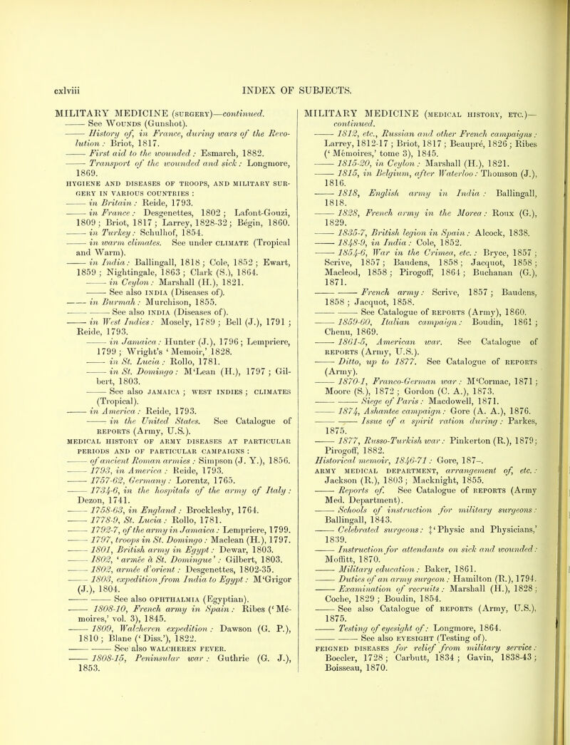 MILITARY MEDICINE (surgery)—continued. See Wounds (Gunshot). History of, in France, during wars of the Revo- lution : Briot, 1817. r First aid to the wounded : Esmai-ch, 1882. ■ Transport of the ivounded and sick: Longniore, 1869. HYGIENE AND DISEASES OF TROOPS, AND MILITARY SUR- GERY IN VARIOUS COUNTRIES : in Britain: Reide, 1793. in France: Desgenettes, 1802; Lafont-Gouzi, 1809; Briot, 1817; Larrey, 1828-32; Begin, 1860. ■ in Turkey: Schulhof, 1854. in warm climates. See under climate (Tropical and Warm). in India: Ballingall, 1818; Cole, 1852; Ewart, 1859 ; Nightingale, 1863 ; Clark (S.), 1864. in Ceylon: Marshall (H.), 1821. See also india (Diseases of). in Bur mah: Murchison, 1855. See also india (Diseases of). in West Indies: Mosely, 1789 ; Bell (J.), 1791 ; Reide, 1793. in Jamaica: Hunter (J.), 1796 ; Lempriere, 1799; Wright's 'Memoir,' 1828. • in St. Lucia: Rollo, 1781. ■ in St. Domingo: M'Lean (H.), 1797 ; Gil- bert, 1803. See also Jamaica ; west indies ; climates (Tropical). in America: Reide, 1793. : in the United States. See Catalogue of reports (Army, U.S.). medical history op army diseases at particular periods and of particular campaigns : — of ancient Roman armies : Simpson (J. Y.), 1856. 1793, in America : Reide, 1793. 1757-62, Germany: Lorentz, 1765. 1734-6, in the hospitals of the army of Italy : Dezon, 1741. 1758-63, in England : Brocklesby, 1764. 1778-9, St. Lucia: Rollo, 1781. 1792-7, of the army in Jamaica: Lempriere, 1799. 1797, troops in St. Domingo : Maclean (H.), 1797. 1801, British army in Egy])t: Dewar, 1803. 1802, 1 armee d St. Domingue': Gilbert, 1803. 1802, armie d'orient: Desgenettes, 1802-35. 1803, expedition from India to Egypt: M'Grigor (J.), 1804. See also ophthalmia (Egyptian). 1808-10, French army in Spain: Ribes (' Me- moires,' vol. 3), 1845. ■ 1809, Walcheren expedition : Dawson (G. P.), 1810; Blane ('Diss.'), 1822. ■ See also walcheren fever. 1808-15, Peninsular war : Guthrie (G. J.), 1853. MILITARY MEDICINE (medical history, etc.)— continued. 1812, etc., Russian and other French campaigns : Larrey, 1812-17 ; Briot, 1817 ; Beaupre, 1826 ; Ribes (' Memoires,' tome 3), 1845. 1815-20, in Ceylon: Marshall (H.), 1821. 1815, in Belgium, after Waterloo: Thomson (J.), 1816. 1818, English army in India : Ballingall, 1818. 1828, French army in the Morea : Roux (G.), 1829. ■ 1835-7, British legion in Spain: Alcock, 1838. 18^8-9, in India: Cole, 1852. ■ ■ 1854-6, War in the Crimea, etc. : Bryce, 1857 ; Scrive, 1857; Baudens, 1858; Jacquot, 1858; Macleod, 1858; Pirogoff, 1864; Buchanan (G.), 1871. French army: Scrive, 1857 ; Baudens, 1858 ; Jacquot, 1858. See Catalogue of reports (Army), 1860. 1859-60, Italian campaign: Boudin, 1861; Chenu, 1869. 1861-5, American war. See Catalogue of reports (Army, U.S.). ■ • Ditto, up to 1877. See Catalogue of reports (Army). 1870-1, Franco-German war: M'Cormac, 1871; Moore (S), 1872 ; Gordon (C. A.), 1873. Siege of Paris: Macdowell, 1871. 1874, Ashantee campaign: Gore (A. A.), 1876. ■ Issue of a spirit ration during: Parkes, 1875. 1877, Russo-Turkish war: Pinkerton (R.), 1879: Pirogoff, 1882. Historical memoir, 1846-71: Gore, 187-. army medical department, arrangement of, etc.: Jackson (R.), 1803; Macknight, 1855. Reports of. See Catalogue of reports (Army Med. Department). ■ Schools of instruction for military surgeons: Ballingall, 1843. Celebrated surgeons: |'Physic and Physicians,' 1839. Instruction for attendants on sick and ivounded: Moffitt, 1870. Military education: Baker, 1861. Duties of an army surgeon: Hamilton (R.), 1794. Examination of recruits : Marshall (H), 1828 ; Coche, 1829 ; Boudin, 1854. See also Catalogue of reports (Army, US.), 1875. Testing of eyesight of: Longmore, 1864. • See also eyesight (Testing of). feigned diseases for relief from military service : Boeder, 1728 ; Carbutt, 1834 ; Gavin, 1838-43; Boisseau, 1870.