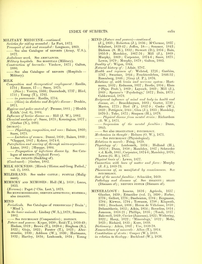 MILITARY MEDICINE—continued. Societies for aiding wounded : Le Fort, 1872. Transport of sick and wounded: Longmore, 1869. See also Catalogue of reports (Army, U.S.), 1877. Ambulance work. See ambulances. Military hospitals. See hospitals (Military). Construction of barracks: Virchow, 1871 ; Galton, 1880. See also Catalogue of reports (Hospitals — Military). MILK Composition and therapeutical employment: Raulin, 1754 ; Rosner, 17—; Smee, 1875. (Diss.): Verryn, 1G66; Doorscliodt, 1737; Hird, 1751 ; Young (T.), 1761. in pneumonia : Raulin, 1754. ■ {Skim) in diabetes and Brights disease : Donkin, 1871. Hygiene and police control of: Preusse, 1881; |' Health Exhib.' (vol. 6), 1884. Influence of bovine disease on ; Hill (J. W.), 1882. Chemical analysis of: Smee, 1875 ; Kensington, 1877 ; JGerber (K), 1882. (human): Physiology, composition, and uses : Baines, 1860; Smee, 1875. ■ Lactation of women: Donne, 1859 ; Baines, 1860 ; *Chappot, 1867 ; Kehrer, 1874-6. Putrefaction and souring of, through micro-organisms : Lister, 1882; JHueppe, 1884. Propagation of infectious disease by. See Cata- logue of reports (Typhoid Fever). See infants (Suckling of). {Condensed) : |Gerber, 1882. MILK SICKNESS: JHirscb ('Histor.and Geog. Pathol.,' vol. 2), 1885. MILZBRAND. See under cattle ; pustule (Malig- nant). MIMICRY and MIMOSES: Hall (M.), 1818; Lucas, 1833. {Nervous) : Paget (' Clin. Lect.'), 1875. See hypochondriasis; nervous affections; hysteria; also INSANITY. MIND Periodicals. See Catalogue of periodicals (' Brain'; ' Mind'). in the lower animals: Lindsay (W. L.), 1879; Romanes, 1882. See psychology (Comparative); instinct. Nature and powers.- Kvper, 1650 ; Reid (T.), 1810-49; Haslam, 1819 ; Brown (T.), 1820-4 ; Bingham (R.), 1822 ; Gioja, 1822; Forster (T.), 1823; Aber- crombie, 1830; Addison (W.), 1830; Hartmann, 1832; Hartley, 1834; Lenhossek, 1834; Young MIND {Nature and powers)—continued. (J.), 1835 ; Roberton (J.), 1836 ; M'Cormac, 1837 ; Schubert, 1839-42; Jeffen, 18—; Sommer, 1843; Dickson (S. H.), 1852; Stewart (D.), 1854 ; Bain, 1855-9; Maudsley, 1867-76 ; Mill (J.), 1869; Murphy, 1869 ; Carpenter, 1874-6 ; Smee, 1875 ; Lewes, 1879 ; Murphy, 1879 ; Galton, 1883. Duality of: Wigan, 1844. Natural history of: JAdair, 1787. Health and regimen of: Welsted, 1726 ; Gaubius, 1767; Sweetser, 1844; Feuchtersleben, 1846-52 ; Rosenberg, 1846; +Gray (J. P.), 1876. Relations of ivith brain and nervous system: Hart- mann, 1832 ; Erdmann, 1837 ; Brodie, 1854; Elam ('Phys. Prob.'), 1869; Laycock, 1869; Mill (J.), 1869 ; Spencer's ' Psychology,' 1872 ; Bain, 1873 ; Calderwood, 1879. Reciprocal influence of mind and body in health and disease, etc. : Broeckhuysen, 1683 ; Gorter, 1730 ; Marees, 1775; Bird (F.), 1837-9; Cooke (W.), 1839 ; Pettigrew, 1844 ; Glen (J.), 1855 ; Maudslev, 1870-3; Tuke, 1872 ; Simpson (H.), 1879. Physical disease from mental strain: Richardson (B. W.), 1871. Suspension of the mental faculties : Dunn. 1845. See also imagination ; psychology. Mechanism in thought: Holmes (O. W.), 1871. See psychology (Physiological). Relations to morals : Pring, 1829. Physiology of: Lenhossek, 1834 ; Holland (H.), 1852-8; Dunn. 1858 ; Maudsley, 1867; Schroeder v.d. Kolk, 1861; Carpenter, 1874-6; Maudsley, 1876; Lewes (G. H.), 1877. Physical basis of: Lewes, 1877. Connection with laws of matter and force: Murphy (J. J.), 1869-79. Phenomena of as manifested by consciousness. See PSYCHOLOGY. Seat ofthe mental faculties : Schneider, 1669. Pathology and diseases of. See insanity ; brain (Diseases of) ; nervous system (Diseases of). MINERALOGY: Isaacus, 1616; Agricola, 1657; Glauber, 1659 ; Ettmuller (vol. 2), 1690 ; Ferber, 1776 ; Gellert, 1776; Daubenton, 1784 ; Bergmann, 1784; Kirwan, 1794 ; Townson, 1798; Klaproth, 1801 ; Brocbant, 1808; Heron de Villefosse, 1810; Delametherie, 1812; Aikin, 1814; Berzelius, 1814 ; Jameson, 1816-21; Phillips, 1816; j.Tondi, 1817; Bakewell, 1819; Cuvier (Jameson), 1822; Withering, 1822 ; Hauy, 1822; 'Mineralogy,' 1822; Mobs, 1825; Richard, 1835 ; Kurr, 1859. Dictionary: Aikin, 1807; Ure, 1839-78. Nomenclature of minerals : Allan (T.), 1814. Constitution of strata : Couper (W.), 1818. in relation to theology : Buckland (W.), 1836.