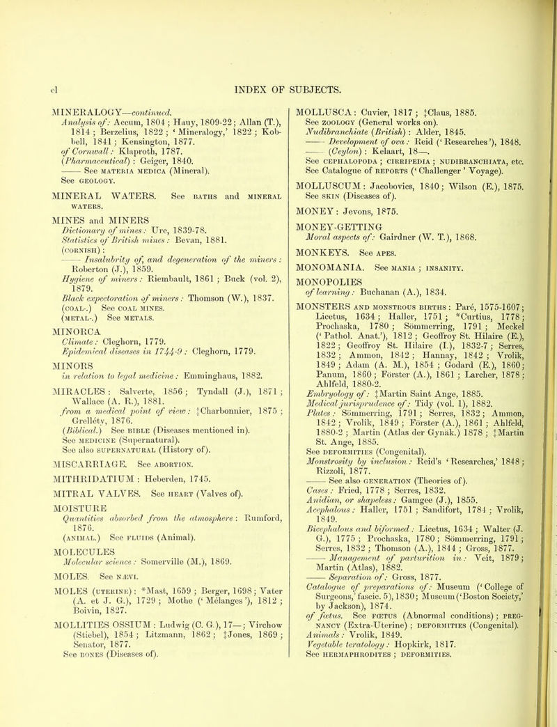 MINERALOGY—continued. Analysis of: Accum, 1804 ; Hauy, 1809-22; Allan (T.), 1814; Berzelius, 1822 ; 'Mineralogy,' 1822 ; Kob- bell, 1841 ; Kensington, 1877. of Cornwall: Klaproth, 1787. (Pharmaceutical) : Geiger, 1840. See materia medica (Mineral). See GEOLOGY. MINERAL WATERS. See baths and mineral WATERS. MINES and MINERS Dictionary of mines: Ure, 1839-78. Statistics of British mines : Bevan, 1881. (cornish) : Insalubrity of, and degeneration of the miners : Roberton (J.), 1859. Hygiene of miners: Riembault, 1861 ; Buck (vol. 2), 1879. Black expectoration of miners: Thomson (W.), 1837. (coal-.) See coal mines, (metal-.) See metals. MINORCA Climate: Cleghorn, 1779. Epidemical diseases in 17Ji.Jf.-9 : Cleghorn, 1779. MINORS in relation to legal medicine: Emminghaus, 1882. MIRACLES: Salverte, 1856 ; Tyndall (J.), 1871; Wallace (A. R.), 1881. from a medical point of view: jCharbonnier, 1875; Grellety, 1876. (Biblical.) See bible (Diseases mentioned in). See medicine (Supernatural). See also supernatural (History of). MISCARRIAGE. See abortion. MITHRIDATIUM : Heberden, 1745. MITRAL VALVES. See heart (Valves of). MOISTURE Quantities absorbed from the atmosphere : Rumford, 1876. (animal.) See fluids (Animal). MOLECULES Molecular science : Somerville (M.), 1869. MOLES. See Nasvi. MOLES (uterine): *Mast, 1659 ; Berger, 1698; Vater (A. et J. G.), 1729; Mothe ('Melanges'), 1812; Boivin, 1827. MOLLITIES OSSIUM : Ludwig (0. G), 17—; Virchow (Stiebel), 1854 ; Litzmann, 1862; JJones, 1869 ; Senator, 1877. See bones (Diseases of). MOLLUSCA: Cuvier, 1817; |Claus, 1885. See zoology (General works on). Nudibranchiate (British) : Alder, 1845. Development of ova: Reid ('Researches'), 1848. (Ceylon) : Kelaart, 18—. See cephalopoda ; cirripedia ; nudibranchiata, etc. See Catalogue of reports (' Challenger ' Voyage). MOLLUSCUM: Jacobovics, 1840; Wilson (E.), 1875. See skin (Diseases of). MONEY: Jevons, 1875. MONEY-GETTING Moral aspects of: Gairdner (W. T), 1868. MONKEYS. See apes. MONOMANIA. See mania ; insanity. MONOPOLIES of learning: Buchanan (A.), 1834. MONSTERS and monstrous births: Pare, 1575-1607; Licetus, 1634; Haller, 1751; *Curtius, 1778 ; Prochaska, 1780 ; Sommerring, 1791 ; Meckel ('Pathol. Anat.'), 1812; Geoffroy St. Hilaire (E.), 1822 ; Geoflfroy St. Hilaire (I.), 1832-7; Serres, 1832 ; Amnion, 1842; Hannay, 1842; Vrolik, 1849; Adam (A. M.), 1854 ; Godard (E.), 1860; Panum, 1860; Forster (A.), 1861 ; Larcher, 1878 ; Ahlfeld, 1880-2. Embryology of: {Martin Saint Ange, 1885. Medical jurisprudence of: Tidy (vol. 1), 1882. Plates: Sommerring, 1791; Serres, 1832; Amnion, 1842 ; Vrolik, 1849 ; Forster (A.), 1861; Ahlfeld, 1880-2 ; Martin (Atlas der Gynak.) 1878 ; iMartin St. Ange, 1885. See deformities (Congenital). Monstrosity by inclusion: Reid's 'Researches,' 1848 ; Rizzoli, 1877. See also generation (Theories of). Cases: Fried, 1778 ; Serres, 1832. Anidian, or shapeless: Gamgee (J.), 1855. Acephalous: Haller, 1751; Sandifort, 1784 ; Vrolik, 1849. Bicephalous and biformed : Licetus, 1634 ; Walter (J. G.), 1775; Prochaska, 1780; Sommerring, 1791; Serres, 1832 ; Thomson (A._), 1844 ; Gross, 1877. Management of parturition in: Veit, 1879 ; Martin (Atlas), 1882. Separation of: Gross, 1877. Catalogue of preparations of: Museum (' College of Surgeons,'fascic. 5), 1830; Museum ('Boston Society,' by Jackson), 1874. of fattus. See fcetus (Abnormal conditions); preg- nancy (Extra-Uterine) ; deformities (Congenital). Animals: Vrolik, 1849. Vegetable teratology : Hopkirk, 1817. See hermaphrodites ; deformities.