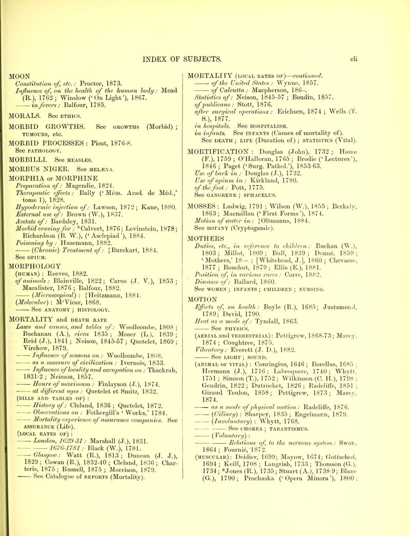 MOON Constitution of, etc.: Proctor, 1873. Influence of, on the health of the human body: Mead (R), 1762 ; Winslow ('On Light'), 1867. in fevers: Balfour, 1785. MORALS. See ethics. MORBID GROWTHS. See growths (Morbid) ; tumours, etc. MORBID PROCESSES : Picot, 1876-8. See PATHOLOGY. MORBILLI. See measles. MORBUS NIGER. See mel^ena. MORPHIA or MORPHINE Preparation of: Magendie. 1824. Therapeutic effects: Bally (' Mem. Acad, de Med.,' tome 1), 1828. Hypodermic injection of: Lawson, 1872 ; Kane, 1880. External use of: Brown (W.), 1837. Acetate of: Bardsley, 1831. Morbid craving for: *Calvert, 1876; Levinstein, 1878; Richardson (B. W.), ('Asclepiad'), 1884. Poisoning by: Husemann, 1882. ■ {Chronic) Treatment of: JBurckart, 1884. See opium. MORPHOLOGY (human) : Reeves, 1882. of animals: Blainville, 1822; Cams (J. V.), 1853 ; Macalister, 1876 ; Balfour, 1882. (Microscopical) : JHeitzmann, 1884. (Molecular) : M'Vicar, 1868. See anatomy ; histology. MORTALITY and death rate Laws and causes, and tables of: Woollcombe, 1808 ; Buchanan (A), circa 1835 ; Moser (L), 1839 ; Reid (J.), 1841; Neisoii, 1845-57; Quetelet, 1869; Virchow, 1879. Influence of seasons on : Woollcombe, 1808. ■ ■ as a measure of civilization : Ivernois, 1833. Influence of locality and occupation on: Thackrah, 1831-2 ; Neisson, 1857. Hours of maximum : Finlayson (J.), 1874. at different ages : Quetelet et Smitz, 1832. (bills and tables of) : History of: Cleland, 1836 ; Quetelet, 1872. ■ Observations on : Fothergill's ' Works,' 1784. Mortality experience of assurance companies. See assurance (Life). (local rates of): London, 1629-31: Marshall (J.), 1831. 1676-1781: Black (W.), 1781. -Glasgow: Watt (R), 1813; Duncan (J. J.), 1829; Cowan (R), 1832-40; Cleland, 1836; Char- teris, 1875 ; Russell, 1875 ; Morrison, 1879. See Catalogue of reports (Mortality). MORTALITY (local rates of)—continued. of the United States : Wynne, 1857. of Calcutta : Macpherson, 186- Statistics of: Neison, 1845-57 ; Boudin, 1857. of pmblicans: Stott, 1876. after surgical operations: Erichsen, 1874 ; Wells (T. S.), 1877. in hospitals. See hospitalism. in infants. See infants (Causes of mortality of). See death ; life (Duration of); statistics (Vital). MORTIFICATION : Douglas (John), 1732 ; Home (F.), 1759 ; O'Halloran, 1765 ; Brodie ('Lectures'), 1846 ; Paget ('Surg. Pathol.'), 1853-63. Use of bark in: Douglas (J.), 1732. Use of opium in : Kirkland, 1780. of the foot: Pott, 1775. See gangrene ; sphacelus. MOSSES : Ludwig, 1791 ; Wilson (W.), 1855 ; Berkely, 1863; Macmillan ('First Forms'), 1874. Motion of water in: |01tmanns, 1884. See botany (Cryptogamic). MOTHERS Duties, etc., in reference to children: Buchan (W.), 1803; Millot, 1809; Bull, 1839; Donne, 1859; 'Mothers,' 18— ; [Whitehead, J.], 1860 ; Chevasse, 1877 ; Bouchut, 1879; Ellis (E), 1881. Position of, in varioxis races: Corre, 1882. Diseases of: Ballard, 1860. See women ; infants ; children ; nursing. MOTION Effects of, on health: Boyle (R.), 1685; Justamoml, 1789; David, 1790. Heat as a mode of: Tyndall, 1863. See physics. (aerial and terrestrial): Pettigrew, 1868-73; Marey, 1874 ; Cough tree, 1875. Vibratory: Everett (J. D.), 1882. See light ; sound. (animal or vital) : Coming-ins, 1646 ; Borellus, 1685 ; Hermann (J.), 1716; Labroquero, 1740; Whvtt, 1751 ; Simson (T.), 1752 ; Wilkinson (C. H), 1798 ; Gendrin, 1822; Dutrochet, 1826; Radcliffe, 1851 ; Giraud Teulon, 1858; Pettigrew, 1873; Marev, 1874. as a mode of physical motion: Radcliffe, 1876. (Ciliary) : Sharpey, 1835; Engelmann, 1879. (Involuntary) : Whytt, 1768. ■ See CHOREA ; tarantismus. (Voluntary) : ■ Relations of, to the nervous system: Swan, 1864; Fourni6,1872. (muscular): Deidier, 1699; Mayow, 1674; Gottsched, 1694; Keill, 1708; Langrish, 1733; Thomson (G.), 1734; *Jones (R), 1735; Stuart (A), 1738-9; Blane (G), 1790; Prochaska ('Opera Minora'), 1800;