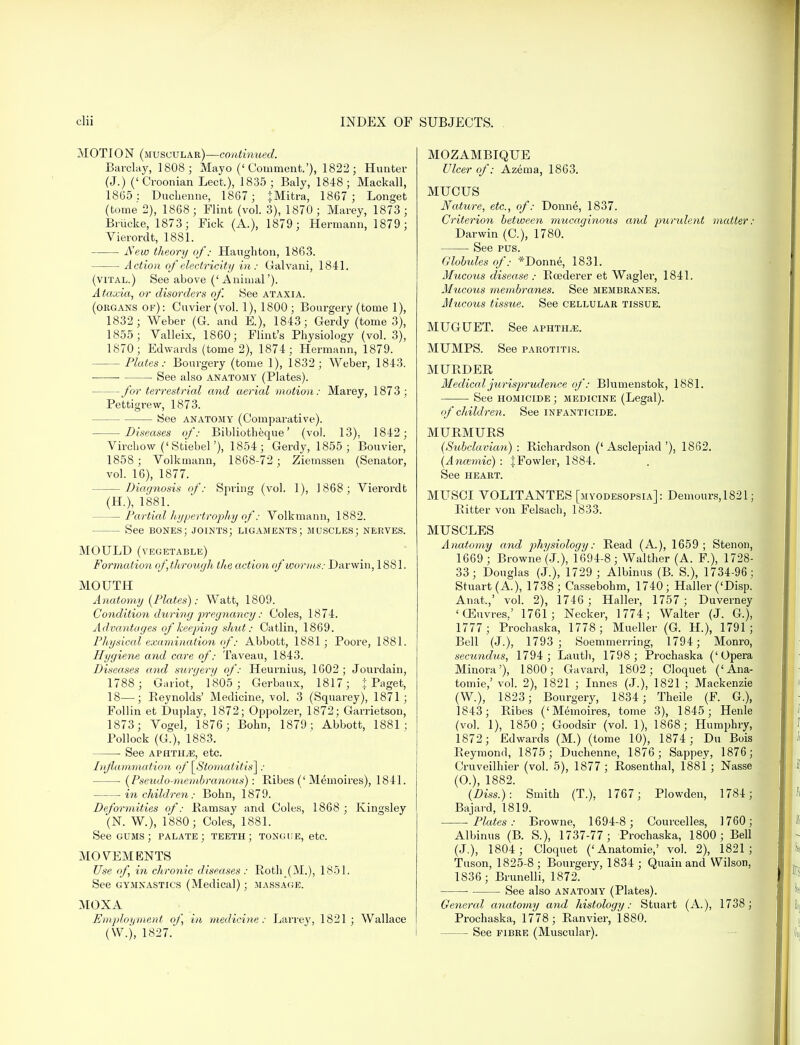 MOTION (muscular)—continued. Barclay, 1808; Mayo ('Comment.'), 1822; Hunter (J.) ('Croonian Lect,), 1835; Baly, 1848; Mackall, 1865: Duclienne, 1867 ; jMitra, 1867 ; Longet (tome 2), 1868; Flint (vol. 3), 1870; Marey, 1873 ; Briicke, 1873; Fick (A.), 1879; Hermann, 1879; Vierordt, 1881. New theory of: Haughton, 1863. Action of electricity in : Galvani, 1841. (vital.) See above ('Animal'). Ataxia, or disorders of. See ataxia. (organs of) : Cuvier (vol. 1), 1800 ; Bourgery (tome 1), 1832; Weber (G. and E.), 1843; Gerdy (tome 3), 1855; Valleix, 1860; Flint's Physiology (vol.3), 1870; Edwards (tome 2), 1874; Hermann, 1879. - Plates: Bourgery (tome 1), 1832; Weber, 1843. See also anatomy (Plates). —for terrestrial and aerial motion: Marey, 1873; Pettigrevv, 1873. See anatomy (Comparative). Diseases of: Bibliotheque' (vol. 13), 1842; Vircliow ('Stiebel'), 1854 ; Gerdy, 1855 ; Bouvier, 1858 ; Volkmann, 1868-72 ; Ziemssen (Senator, vol. 16), 1877. Diagnosis of: Spring (vol. 1), 1868; Vierordt (H), 1881. — Partial hypertrophy ofVolkmann, 1882. - See bones; joints; ligaments; muscles; nerves. MOULD (vegetable) Formation of,through the action of worms: Darwin, 1881. MOUTH Anatomy (Plates): Watt, 1809. Condition during pregnancy: Coles, 1874. Advantages of keeping shut: Catlin, 1869. Physical examination of: Abbott, 1881 ; Poore, 1881. Hygiene and care of: Taveau, 1843. Diseases and surgery of: Heurnius, 1602 ; Jourdain, 1788 ; Gariot, 1805; Gerbaux, 1817; I Paget, 18—; Beynolds' Medicine, vol. 3 (Squarey), 1871; Follin et Duplay, 1872; Oppolzer, 1872; Garrietson, 1873; Vogel, 1876; Bohn, 1879; Abbott, 1881; Pollock (G.), 1883. See aphtha, etc. Inflammation of [Stomatitis]: (Pseudo-membranous): Ribes (' Memoires), 1841. in children: Bohn, 1879. Deformities of: Bamsay and Coles, 1868 ; Kingsley (N. W.), 1880; Coles, 1881. See gums; palate; teeth; tongue, etc. MOVEMENTS Use of, in chronic diseases : Roth_(M.), 1851. See gymnastics (Medical); massage. MOXA Emploi/ment of, in medicine: Larrey, 1821; Wallace (W.), 1827.' MOZAMBIQUE Ulcer of: Azema, 1863. MUCUS Nature, etc., of: Donne, 1837. Criterion between mucaginous and purulent matter: Darwin (C), 1780. See pus. Globules of: *Donne, 1831. Mucous disease : Bcederer et Wagler, 1841. Mucous membranes. See membranes. Mucous tissue. See cellular tissue. MUGUET. See aphtha. MUMPS. See parotitis. MURDER Mediccdjurisprudence of: Blumenstok, 1881. See homicide ; medicine (Legal). of children. See infanticide. MURMURS (Subclavian) : Richardson ('Asclepiad'), 1862. (Ancemic) : J Fowler, 1884. See HEART. MUSCI VOLITANTES [myodesopsia]: Demours,1821; Ritter von Felsach, 1833. MUSCLES Anatomy and physiology: Read (A.), 1659; Stenon, 1669; Browne'(J.), 1694-8; Walther (A. F.), 1728- 33; Douglas (J.), 1729 ; Albinus (B. S.), 1734-96; Stuart (A.), 1738; Cassebohm, 1740; Haller ('Disp. Anat,,' vol. 2), 1746; Haller, 1757; Duverney 'CEuvres.' 1761; Necker, 1774; Walter (J. G.), 1777; Prochaska, 1778; Mueller (G. H), 1791; Bell (J.), 1793; Soemmering, 1794; Monro, secundus, 1794 ; Lauth, 1798 ; Prochaska ('Opera Minora'), 1800; Gavard, 1802; Cloquet ('Ana- tomie,' vol. 2), 1821 ; Innes (J.), 1821 ; Mackenzie (W.), 1823; Bourgery, 1834; Theile (F. G.), 1843; Ribes ('Memoires, tome 3), 1845; Henle (vol. 1), 1850; Goodsir (vol. 1), 1868; Humphry, 1872; Edwards (M.) (tome 10), 1874; Du Bois Reymond, 1875; Duchenne, 1876; Sappey, 1876; Cruveilhier (vol. 5), 1877 ; Rosenthal, 188i ; Nasse (O.), 1882. (Diss.): Smith (T.), 1767; Plowden, 1781; Bajard, 1819. Plates: Browne, 1694-8; Courcelles, 1760; Albinus (B. S.), 1737-77; Prochaska, 1800; Bell (J.), 1804; Cloquet ('Anatomie,' vol. 2), 1821; Tuson, 1825-8 ; Bourgery, 1834 ; Quain and Wilson, 1S36; Brunelli, 1872. ■ See also anatomy (Plates). General anatomy and histology: Stuart (A.), 1738 ; Prochaska, 1778; Ranvier, 1880. See fibre (Muscular).
