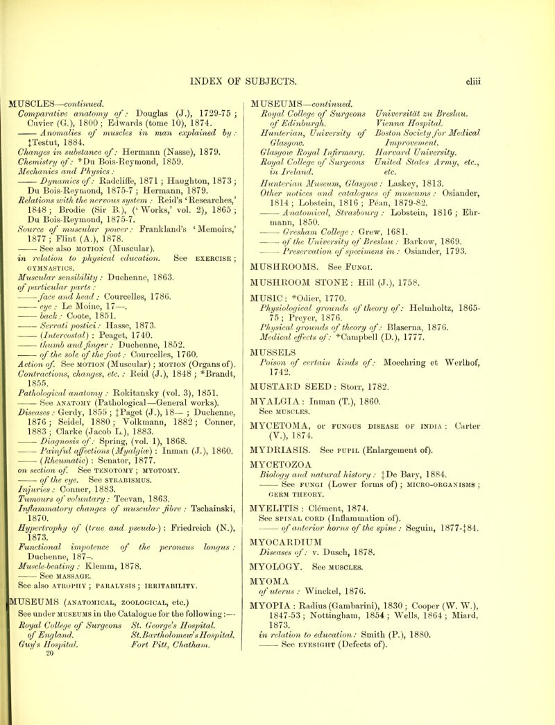 MUSCLES—continued. Comparative anatomy of: Douglas (J.), 1729-75 ; Cuvier (G.), 1800; Edwards (tome 10), 1874. Anomalies of muscles in man explained by: {Testut, 1884. Changes in substance of: Hermann (Nasse), 1879. Chemistry of: *Du Bois-Eeymond, 1859. Mechanics and Physics: Dynamics of: Radcliffe, 1871 ; Haughton, 1873 ; Du Bois-Reymond, 1875-7 ; Hermann, 1879. Relations with the nervous system : Reid's 'Researches,' 1848 ; Brodie (Sir B.), ('Works,' vol. 2), 1865; Du Bois-Reymond, 1875-7. Source of muscular power: Frankland's ' Memoirs,' 1877; Flint (A.), 1878. ■ See also motion (Muscular). in relation to physical education. See exercise ; GYMNASTICS. Muscular sensibility : Duchennc, 1863. of particular parts : face and head: Courcelles, 1786. ■ eye : Le Moine, 17—. back: Coote, 1851. Serrati postici: Hasse, 1873. (Intercostal) : Peaget, 1740. thumb and finger: Duchenne, 1852. ■ of the sole of the foot: Courcelles, 1760. Action of. See motion (Muscular); motion (Organs of). Contractions, changes, etc. : Reid (J.), 1848 ; *Brandt, 1855. Pathological anatomy : Rokitansky (vol. 3), 1851. — See anatomy (Pathological—General works). Diseases: Gerdy, 1855; JPaget (J.), 18— ; Duchenne, 1876 ; Seidel, 1880; Volkmann, 1882 ; Conner, 1883 ; Clarke (Jacob L.), 1883. Diagnosis of: Spring, (vol. 1), 1868. Painful affections (Myalgice) : Inman (J.), 1860. (Rheumatic) : Senator, 1877. on section of. See tenotomy ; myotomy. of the eye. See strabismus. Injuries: Conner, 1883. Tumours of voluntary: Teevan, 1863. Inflammatory changes of muscular fibre : Tschainski, 1870. Hypertrophy of (true and pseudo-) : Friedreich (N.), 1873. Functional impotence of the peroneus longus : Duchenne, 187—. Muscle-beating: Klemm, 1878. See MASSAGE. See also atrophy ; paralysis ; irritability. MUSEUMS (anatomical, zoological, etc.) See under museums in the Catalogue for the following:— Royal College of Surgeons St. George's Hospital. of England. St.Bartholomew sHospital. Guy's Hospital. Fort Pitt. Chatham. 20 MUSEUMS—continued. Royal College of Surgeons Universitdt zu Breslau. of Edinburglt. Vienna Hospital. Hunterian, University of Boston Society for Medical Glasgow. Improvement. Glasgow Royal Infirmary. Harvard University. Royal College of Surgeons United States Army, etc., in Ireland. etc. Hunterian Museum, Glasgow: Laskey, 1813. Other notices and catalogues of museums: Osiander, 1814; Lobstein, 1816 ; Pean, 1879-82. Anatomical, Strasbourg : Lobstein, 1816 ; Ehr- mann, 1850. Gresham College: Grew, 1681. of the University of Breslau : Bai'kow, 1869. Preservation of specimens in: Osiander, 1793. MUSHROOMS. See Fungi. MUSHROOM STONE : Hill (J.), 1758. MUSIC: *Odier, 1770. Physiological grounds of theory of: Hehnholtz, 1865- 75 ; Preyer, 1876. Physical grounds of theory of: Blaserna, 1876. Medical effects of: *Carnpbell (D.), 1777. MUSSELS Poison of certain kinds of: Moechring et Werlhof, 1742. MUSTARD SEED : Storr, 1782. MYALGIA: Inman (T.), 1860. See muscles. MYCETOMA, or fungus disease of india : Carter (V.), 1874. MYDRIASIS. See pupil (Enlargement of). MYCETOZOA Biology and natural history : |De Bary, 1884. See fungi (Lower forms of); micro-organisms ; germ theory. MYELITIS : Clement, 1874. See spinal cord (Inflammation of). of anterior horns of the spine: Seguin, 1877-|84. MYOCARDIUM Diseases of: v. Dusch, 1878. MYOLOGY. See muscles. MYOMA of uterus Winckel, 1876. MYOPIA : Radius (Gambarini), 1830 ; Cooper (W. W.), 1847-53; Nottingham, 1854; Wells, 1864; Miard, 1873. in relation to education: Smith (P.), 1880. See eyesight (Defects of).