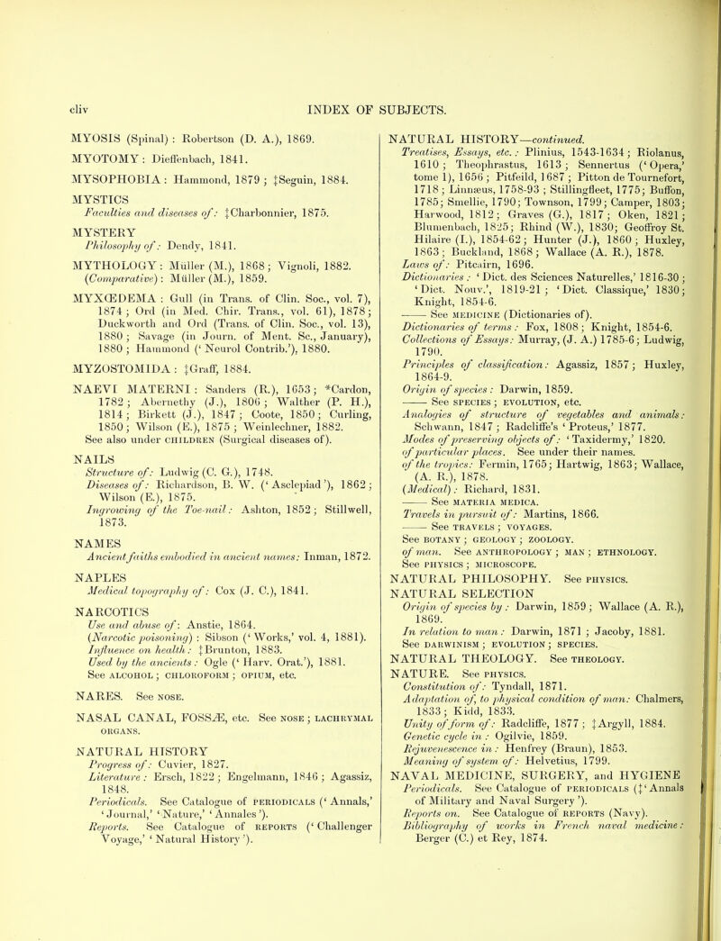 MYOSIS (Spinal) : Robertson (D. A.), 1869. MYOTOMY: Dieffenbach, 1841. MYSOPHOBIA: Hammond, 1879 ; JSeguin, 1884. MYSTICS Faculties and diseases of: JCharbonnier, 1875. MYSTERY Philosophy of: Dendy, 1841. MYTHOLOGY: Muller (M.), 1868; Vignoli, 1882. (Comparative): Muller (M.), 1859. MYXCEDEMA : Gull (in Trans, of Clin. Soc., vol. 7), 1874; Orel (in Med. Cbir. Trans., vol. 61), 1878; Duckworth and Ord (Trans, of Clin. Soc, vol. 13), 1880; Savage (in Journ. of Ment. Sc., January), 1880 ; Hammond (' Neurol Contrib.'), 1880. MYZOSTOMIDA : {Graff, 1884. NAEVI MATERNI : Sanders (R), 1653; *Cardon, 1782 ; Abernethy (J.), 1806 ; Walther (P. H.), 1814; Birkett (J.), 1847 ; Coote, 1850; Curling, 1850; Wilson (E.), 1875; Weinlechner, 1882. See also under children (Surgical diseases of). NAILS Structure of: Ludwig (C. G), 1748. Diseases of: Richardson, B. W. ('Asclepiad'), 1862; Wilson (E), 1875. Ingrowing of the Toe-nail: Ashton, 1852; Stillwell, 1873. NAMES Ancient faiths embodied in ancient names: Inman, 1872. NAPLES Medical topography of: Cox (J. C), 1841. NARCOTICS Use arid abuse of: Anstie, 1864. (Narcotic poisoning) : Sibson (' Works,' vol. 4, 1881). Influence on health: JBrunton, 1883. Used by the ancients: Ogle (' Harv. Orat.'), 1881. See alcohol ; chloroform ; opium, etc. NARES. See nose. NASAL CANAL, FOSSAE, etc. See nose ; lachrymal organs. .NATURAL HISTORY Progress of: Cuvier, 1827. Literature: Ersch, 1822; Engelmann, 1846; Agassiz, 1848. Periodicals. See Catalogue of periodicals (' Annals,' 'Journal,' 'Nature,' ' Annales'). Reports. See Catalogue of reports (' Challenger Voyage,' ' Natural History '). NATURAL HISTORY—continued. Treatises, Essays, etc.: Plinius, 1543-1634; Biolanus, 1610; Theophrastus, 1613; Sennertus ('Opera,' tome 1), 1656 ; Pitfeild, 1 687 ; Pitton de Tournefort, 1718; Linnaeus, 1758-93 ; Stillingfleet, 1775; Buffon, 1785; Smellie, 1790; Townson, 1799; Camper, 1803; Harwood, 1812; Graves (G.), 1817; Oken, 1821; Blumenbach, 1825; Rhind (W.), 1830; Geoffroy St. Hilaire (I.), 1854-62; Hunter (J.), 1860; Huxley, 1863; Buckland, 1868; Wallace (A. R.), 1878. Laws of: Pitcairn, 1696. Dictionaries : ' Diet, des Sciences Naturelles,' 1816-30 ; 'Diet. Nouv.', 1819-21; 'Diet. Classique,' 1830; Knight, 1854-6. See medicine (Dictionaries of). Dictionaries of terms : Fox, 1808; Knight, 1854-6. Collections of Essays: Murray, (J. A.) 1785-6; Ludwig, 1790. Principles of classification: Agassiz, 1857; Huxley, 1864-9. Origin of species : Darwin, 1859. See species ; evolution, etc. Analogies of structure of vegetables and animals: Schwann, 1847; Radcliffe's 'Proteus,' 1877. Modes of preserving objects of: 'Taxidermy,' 1820. of particular places. See under their names. of the tropics: Fermin, 1765; Hartwig, 1863; Wallace, (A. R.), 1878. (Medical): Richard, 1831. See materia medica. Travels in pursuit of: Martins, 1866. ■ See travels ; voyages. See botany ; geology ; zoology. of man. See anthropology ; man; ethnology. See physics ; microscope. NATURAL PHILOSOPHY. See physics. NATURAL SELECTION Origin of species by : Darwin, 1859 ; Wallace (A. R.), 1869.* In relation to man: Darwin, 1871 ; Jacoby, 1881. See DARWINISM ; evolution ; SPECIES. NATURAL THEOLOGY. See theology. NATURE. See physics. Constitution of: Tyndall, 1871. Adaptation of, to physical condition of man: Chalmers, 1833; Kidd, 1833. Unity of form of: Radcliffe, 1877; } Argyll, 1884. Genetic cycle in : Ogilvie, 1859. Rejuvenescence in: Henfrey (Braun), 1853. Meaning of system of: Helvetius, 1799. NAVAL MEDICINE, SURGERY, and HYGIENE Periodicals. See Catalogue of periodicals (}' Annals of Military and Naval Surgery '). Reports on. See Catalogue of reports (Navy). Bibliography of works in French naval medicine : Berger (C.) et Rey, 1874.