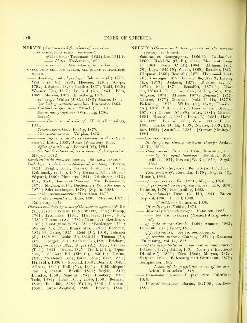 NERVES (Anatomy and functions of nerves)— OF particular parts—continued. of the uterus : Tiedemann, 1822; Lee, 1841-9. Plates: Tiedemann, 1822. vaso-motor. See below ('Sympathetic'). GANGLIONIC NERVOUS SYSTEM, AND GREAT SYMPATHETIC NERVE. Anatomy and physiology: Jolmstone (J.), 1771 ; Walter (J. G.), 1783; Haasius, 1791; Scarpa, 1792 ; Lobstein, 1823; Brachet, 1837 ; Todd, 1845; Wagner (R.), 1847; Bernard (C), 1854; Edes, 1869; Meryon, 1872; Eulenburg, 1879. Plates of: Walter (J. G.), 1783 ; Manec, 18—. Cervical sympathetic ganglia: Duchenne, 1865. Ophthalmic ganglion: *Muck (F.), 1815. Semilunar ganglion : *Wrisberg, 1780. Spinal: ■ Structure of cells of: Henle (Flemming), 1882. Tracheobronchial: Barety, 1875. Vaso-motor system: Vulpian, 1875. ■ Influence on the circulation in the extreme vessels: Lister, 1859; Jones (Wharton), 1869. Effect of section of: Bernard (C), 1854. On the functions of, as a basis of therapeutics : Meryon, 1872. Localization in the nerve centres. See localization. Pathology, including pathological anatomy: Serres, 1824; Bright, 1831 ; Travers, 1835; Ley, 1836; Rokitansky (vol. 3), 1851 ; Bernard, 1858; Brown- Sequard, I860; Monneret, 1864; Griesinger, 1872 ; Fox, 1874; Bonnet et Poincare, 1875; Frommann, 1876; Magnan, 1876; Duchenne ('Contributions'), 1876; Schiiltzenberger, 1879; {Seguin, 1884. of the pneumogastric: Habershon, 1877. of the sympathetic: Edes, 1869; Meryon, 1872; Eulenburg, 1879. Diseases and derangements of the nervous si/stem : Willis (T.), 1670 ; Uvedale, 1758; Whytt, 1765 ; *Biscop, 1767 ; Prochaska, 1784; Heineken, 17—; Stoll, 1780 ; Thomson (A.), 1782 ; Moore, J. (' Sketches'), 1786 ; Tissot (tome 9-12), 1789 ; *Boulenger, 1794 ; Walker (S.), 1796; Frank (Jos.), 1811; Rochoux, 1814-33; Pring, 1815; Reid (J.), 1816; Johnson (J.), 1818-20; Cooke (J.), 1820-23 ; Thomas (J.), 1820; Georget, 1821 ; Maclean (D.), 1821; Prichard, 1822; Swan (J.), 1822; Duges (A.), 1823 ; Graham (T. J.), 1824; Descot, 1825; Frank (J.P.), 'Opus- cula,' 1825-30; Bell (Sir C), 1830-44; Uwins, 1833; *Schlemm, 1834; Swan, 1834; Mart, 1835 ; Hall (M.), 1836-7; Goodlad, 1840; Bennett, 1840; Allnatt, 1841; Hall (M.), 1841; ' Bibliotheque' (vol. 9), 1842-51; Foville, 1844; Begbie, 1849; Baraduc, 1850; Sandras, 1851; Romberg, 1853; Todd, 1854; Hasse, 1855 ; Lobb, 1858 ; Bernard, 1858; Radcliffe, 1858; Valleix, 1860 ; Bouchut, 1860 ; Brown-Sequard, 1860; Bryant, 1860 ; NERVES (Diseases and derangements of the nervous system)—continued. Sandras et Bourguignon, 1860-62; Leubuscher, 1860; Radcliffe (C. B.), 1864; Monneret (tome 1), 1864; Jones (C. H.), 1864 ; Althaus, 1864- 76; Luys, 1865-75 ; Weber, 1865; Bouchut, 1866; Chapman, 1868; Rosenthal, 1870; Hammond, 1871- 76; Griesinger, 1872 ; Bourneville, 1872-3 ; Liveing (E.), 1873 ; Jackson, 1873; Dickson (J. T), 1874; Fox, 1874 ; Benedikt, 1874-6; Char- cot, 1875-81 ; Duchenne, 1876 ; Stirling (W.), 1876; Magnan, 1876; Althaus, 1877 ; Poincare, 1877; Charcot, 1877; Ziemssen (vols. 11-14), 1877-8; Eulenburg, 1878; Wilks (S.), 1878; Hamilton (A.), 1878; Vulpian, 1879 ; Hammond and Morton, 1879-81; Dowse, 1879-80; Hart, 1881; Mitchell, 1881; Rosenthal, 1881; Ross, (J.), 1881; Hamil- ton, 1882; Buzzard, 1882 ; Voisin, 1883; Putzell, 1883; Clarke (J. L), 1883; Nicaise, 1883; Play- fair, 1883; tAxenfeld, 1883; J Stewart (Grainger), 1884. See neuralgia. Study of, on Owens vertebral theory: Jackson (J. H.),'1863. - Diagnosis of: Reynolds, 1855 ; Rosenthal, 1870. by the opldhalmoscope: Bouchut, 1866 ; Allbutt, 1871; Gowers (W. R.), 1879; {Seguin, 1884. — Electro-diagnosis : Bennett (A. H), 1882. — Therapeutics of: Rosenthal, 1870; ISeguin ('Op. Minor.'), 1884. — of nerve centres: Fox, 1874 ; Magnan, 1876. of peripheral cerebrospinal nerves: Erb, 1876 ; Poincare, 1876 ; Seeligmuller, 1882. (Functional): Jones (C. H.), 1864; Brown- Sequard, 1868 ; Putzell, 1883. of children: Soltmann, 1880. (Hereditary) : Mobius, 1879. Medical jurisprudence of: {Hamilton, 1883. See also insanity (Medical Jurisprudence of)- . 1 of optic nerve: Graefe, 1860; Amnion, 1862; Bouchut, 1876; Leber, 1877. —- of facial nerves. See tic douloureux. of trophic nerves: Charcot, 1872-3 ; Ziemssen (Eulenburg), vol. 14, 1878. of the sympathetic or ganglionic nervous system: Lobstein, 1823 ; Griffin, 1834 ; Murray ('Emotional Disorders'), 1866; Edes, 1869; Meryon, 1872 ; Vulpian, 1875; Eulenburg und Guttmann, 1879 ; Seeligmuller, 1882. Lesion of the ganglionic nerves of the neck: Reid's ' Researches,' 1848. — Vaso-motor neuroses: Vulpian, 1875 ; Eulenburg, 1878. Visceral neuroses: Barras, 1827-39 ; {Allbutt, 1884.