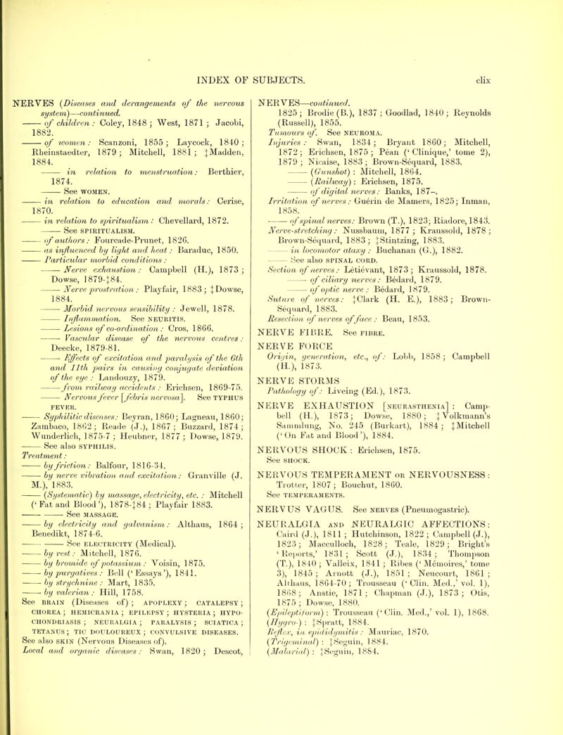 NERVES (Diseases and derangements of the nervous system)—continued. of children : Coley, 1848 ; West, 1871 ; Jacobi, 1882. of women: Scanzoni, 1855; Lay cock, 1840; Rheinstaedter, 1879 ; Mitchell, 1881; jMadden, 1884. in relation to menstruation; Berthier, 1874. See women. in relation to education and morals: Cerise, 1870. in relation to spiritualism: Chevellard, 1872. See SPIRITUALISM. of authors: Fourcade-Prunet, 182G. as influenced by light and heat: Baraduc, 1850. •—•— Particular morbid conditions : -Nerve exhaustion: Campbell (H.), 1873 ; Dowse, 1879-J84. Nerve prostration: Playfair, 1883; J Dowse, 1884. Morbid nervous sensibility : Jewell, 1878. Inflammation. See NEURITIS. Lesions of co-ordination: Cros, 1866. Vascular disease of the nervous centres : Deecke, 1879-81. l<ffects of excitation a nd paralysis of the 6th and 11th pairs in causing conjugate deviation of the eye : Landouzy, 1879. from railway accidents : Ericlisen, 1869-75. Nervous fever [febris nervosa]. See typhus fever. Syphilitic diseases: Beyran, 1860; Lagneau, 1860; Zambaco, 1862; Reade (J.), 1867; Buzzard, 1874; Wunderlich, 1875-7 ; Heubner, 1877 ; Dowse, 1879. See also syphilis. Treatment: by friction: Balfour, 1816-34. by nerve vibration and excitation: Granville (J. M.), 1883. (Systematic) by massage, electricity, etc. : Mitchell ('Fat and Blood''), 1878-}84; Playfair 1883. ■ See massage. by electricity and galvanism: Althaus, 1864; Benedikt, 1874-6. ■ See electricity (Medical). by rest: Mitchell, 1876. by bromide of potassium: Voisin, 1875. ■ by purgatives : Bell ('Essays'), 1841. by strychnine : Mart, 1835. by valerian : Hill, 1758. See brain (Diseases of) ; apoplexy ; catalepsy ; chorea; hemicrania; epilepsy; hysteria; hypo- chondriasis; neuralgia; paralysis; sciatica; tetanus; tic douloureux; convulsive diseases. See also skin (Nervous Diseases of). Local and organic diseases: Swan, 1820; Descot, NERVES—continued. 1825; Brodie(B.), 1837 ; Goodlad, 1840; Revnolds (Russell), 1855. Tumours of. See neuroma. Injuries: Swan, 1834; Bryant 1860; Mitchell, 1872; Erichsen, 1875 ; Pean ('Clinique,' tome 2), 1879 ; Nicaise, 1883; Brown-Sequard, 1883. (Gunshot) : Mitchell, 1864. (Railway): Erichsen, 1875. of digital nerves: Banks, 187-. Irritation of nerves: Guerin de Mamers, 1825; Innian, 1858. ■ of spinal nerves: Brown (T.), 1823; Riadore, 1843. Nerve-stretching: Nussbaum, 1877 ; Kraussold, 1878; Brown-Sequard, 1883; jStintzing, 1883. - in locomotor ataxy : Buchanan (G.), 1882. — See also spinal cord. Section of nerves: Letievant, 1873; Kraussold, 1878. of ciliary nerves: Bedard, 1879. of optic nerve : Bedard, 1879. Suture of nerves: ^Clark (H. E.), 1883; Brown- Sequard, 1883. Resection of nerves of face : Beau, 1853. NERVE FIBRE. See fibre. NERVE FORCE Origin, (feneration, etc., of: Lobb, 1858; Campbell (H.), i873. NERVE STORMS Pathology of: Liveing (Ed.), 1873. NERVE EXHAUSTION [neurasthenia] : Camp- bell (H.), 1873; Dowse, 1880; J Volkmann's Sarnmlung, No. 245 (Burkart), 1884; jMitchell ('On Fat and Blood'), 1884. NERVOUS SHOCK : Erichsen, 1875. See shock. NERVOUS TEMPERAMENT or NERVOUSNESS : Trotter, 1807; Bouchut, 1860. See temperaments. NERVUS VAGUS. See nerves (Pneumogastric). NEURALGIA and NEURALGIC AFFECTIONS: Caird (J.), 1811; Hutchinson, 1822; Campbell (J.), 1823; Macculloch, 1828; Teale, 1829; Bright's 'Reports,' 1831; Scott (J.), 1834; Thompson (T), 1840 ; Valleix, 1841 ; Ribes (' Memoires,' tome 3), 1845; Arnott (J.), 1851; Neucourt, 1861; Althaus, 1864-70; Trousseau ('Clin. Med.,'vol. 1), 1868; Anstie, 1871; Chapman (J.), 1873; Otis, 1875 ; Dowse, 1880. (Epileptiform): Trousseau ('Clin. Med.,' vol. 1), 1868. (Hygro-) : JSpratt, 1884. Reflex, in epididymitis: Mauriac, 1870. (Trigeminal): JSeguin, 1884. (Malarial) : tSeguin, 18S4.
