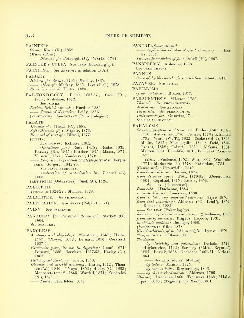 PAINTERS Great: Knox (R.), 1852. (Water colour) : Diseases of: Fothergill (J.), 'Works,' 1784. PAINTER'S COLIC. See lead (Poisoning by). PAINTING. See anatomy in relation to Art. PAISLEY History of: Brown, 1795 ; Mackay, 1835. Abbey of: Mackay, 1835; Lees (J. C), 1878. Reminiscences of: Hector, 1880. PALAEONTOLOGY : Pictet, 1853-57; Owen (R.), I860; Nicholson, 1872. See fossils. Extinct British animals: Harting, 1880. Fauna of Nebraska: Leidy, 1853. (vegetable). See botany (Palajontological). PALATE Diseases of: % Heath (C), 1885. Soft (Diseases of) : Wagner, 1876. Removal of part of: Rizzoli, 1877. (cleft): Anatomy of: Kolliker, 1882. -Operations for: Roux, 1825; Bushe, 1835; Ramsay (R.), 1865; Butcher, 1865; Mason, 1877 ; Verneuil, 1877 ; Vanderveer, 1879. Fergusson's operation of Staphylorraphy : Fergus- son's 'Surgery,' 1842-70.* See plastic surgery. application of cauterization in: Cloquet (J.). 1865. (artificial) [Obturators] : Snell (J.), 1824. PALESTINE Travels in 1824-27 : Madden, 1829. PALMISTRY. See chiromancy. PALPITATION. See heart (Palpitation of). PALSY. See paralysis. PANACEAS [or Universal Remedies.]: Starkey (G.), 1664. See QUACKERY. PANCREAS Anatomy and physiology: *Gentman, 1667 ; Haller, 1757; *Moyse, 1852; Bernard, 1856; Corvisart, 1857-63. Pancreatic juice, its use in digestion: Graaf, 1671 ; Bernard, 1856; Corvisart, 1857-63 ; Harley (G.), 1863. Pathological Anatomy: Klebs, 1869. Diseases and morbid anatomy: Harles, 1812; Thom- son (W.), 1840 ; *Moyse, 1852 ; Harley (G.), 1863 ; Monneret (tome 2), 1865; Wardell, 1871; Friedreich (N.), 1877. ' . Plates: Thierfelder, 1872. PANCREAS—continued. Application of physiological chemistry to : Har- ley, 1863. Pancreatic emulsion of fat: Dobell (H), 1867. PANSPERMY: Ardennes, 1883. See GERM THEORY. PANNUS Cure of, by blennorrhajic inoculation: Stout, 1843. PAPAVER. See opium. PAPILLOMA of the umbilicus : Rizzoli, 1877. PARACENTESIS : *Heeren, 1780. Thoracis. See thoracentesis. Abdominis. See abdomen. Pericardii. See pericardium. Instruments for : Gusovius, 17—. See also aspiration. PARALYSIS Courses,symptoms, and treatment: Joubert, 1567; Malon, 1770; Aurivillius, 1776; Cramer, 1778; Kirkland, 1792 ; Ward (W. T.), 1822 ; Cooke (vol. 2), 1823 ; Mothe, 1827 ; Macloughlin, 1841; Todd, 1854; Reeves, 1858; Calmeil, 1859; Althaus, 1864; Meryon, 1864; Radcliffe, 1864; Bonnet et Poincare, 1875. (Diss.) : Vastenou, 1652: Wits, 1662; Wardrobe, 1771 ; Mackenzie (J.), 1778; Rotterdam, 1784. (Congenital) : Cazauvieilh, 1840. from brain disease : Bastian, 1875. from diseased spine: Pott, 1779-82; Abercrombie, 1804; Copeland, 1815; Reeves, 1858. ■ ■ See spine (Diseases of). from cold : jDuchenne, 1883. in acute diseases: Landouzy, 1880. from irritation by congenital phimosis : Sayre, 1870. from lead poisoning: A.lderson ('On Lead'), 1852; JDuchenne, 1883. See lead (Poisoning by). following injuries of mixed nerves: JDuchenne, 1883. from use of mercury: Bright's ' Reports,' 1831. in chronic phthisis: Beringer, 1880. (Peripheral): Miles, 1878. (Cervico-dorsal), of peripheral origin : Lyman, 1879. Temperature in : Blaise, 1880. Treatment: by electricity and galvanism: Deshais, 1749 *Huyberechts/l792 ; Bardsley ('Med. Reports'), 1807 ; Remak, 1858 ; Dnchenne, 1861-71 ; Althaus, 1864. See electricity (Medical). ■ by iodine: Manson, 1825. by vapour bath: Blegborough, 1803. by rhus toxicodendron : Aldei'son, 1796. (Bulbar): Duchenne, 1860; Trousseau, 1868; *Hallo- peau, 1875 ; {Seguin ('Op. Min.'), 1884.