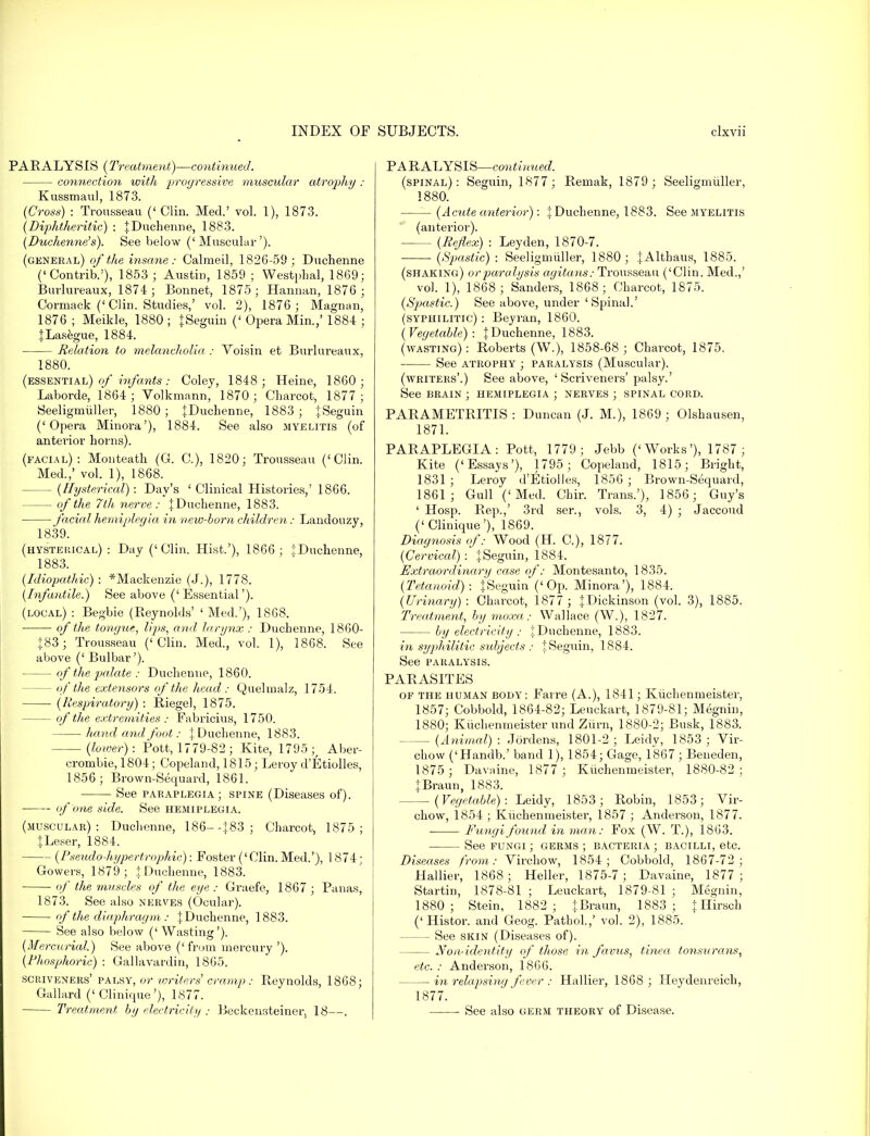 PARALYSIS (Treatment)—continued'. connection with progressive muscular atrophy : Kussmaul, 1873. (Cross) : Trousseau (' Clin. Med.' vol. 1), 1873. (Diphtheritic) : {Duchenne, 1883. (Duchenne's). See below ('Muscular'). (general) of the insane: Calmeil, 1826-59; Duchenne («Contrib.'), 1853; Austin, 1859 ; Westphal, 1869; Burlureaux, 1874; Bonnet, 1875; Hannan, 1876; Cormack (' Clin. Studies,' vol. 2), 1876 ; Magnan, 1876 ; Meikle, 1880 ; {Seguin (' Opera Min.,' 1884 ; {Lasegue, 1884. Relation to melancholia : Voisin et Burlureaux, 1880. (essential) of infants: Coley, 1848; Heine, 1860; Laborde, 1864 ; Volkmann, 1870; Charcot, 1877; Seeligmiiller, 1880 ; {Duchenne, 1883 ; {Seguin ('Opera Minora'), 1884. See also myelitis (of anterior horns). (facial): Monteath (G. C), 1820; Trousseau ('Clin. Med.,' vol. 1), 1868. (Hysterical): Day's 'Clinical Histories,' 1866. of the 7th nerve : J Duchenne, 1883. facial hemiplegia in new-born children: Landouzy, 1839. (hysterical) : Day ('Clin. Hist,'), 1866 ; iDuchenne, 1883. (Idiopathic) : ^Mackenzie (J.), 1778. (Infantile.) See above ('Essential'). (local) : Begbie (Reynolds' ' Med.'), 1868. of the tongue, lips, and larynx : Duchenne, 1860- {83; Trousseau ('Clin. Med., vol. 1), 1868. See above (' Bulbar'). of the palate : Duchenne, 1860. — of the extensors of the head : Quelmalz, 1754. ■ (Respiratory) : Riegel, 1875. of the extremities : Fabricius, 1750. hand and foot: { Duchenne, 1883. (lower): Pott, 1779-82 ; Kite, 1795;^ Aber- crombie, 1804; Copeland, 1815; Leroy d'Etiolles, 1856; Brown-Sequard, 1861. See paraplegia; spine (Diseases of). of one side. See hemiplegia. (muscular): Duchenne, 186- -{83; Charcot, 1875; {Leser, 1884. (Pseudo hypertrophic): Foster ('Clin. Med.'), 1874; Cowers, 1879; iDuchenne, 1883. of the muscles of the eye ; Craefe, 1867 ; Panas, 1873. See also nerves (Ocular). of the diaphragm ; {Duchenne, 1883. See also below (' Wasting'). (Mercurial.) See above ('from mercury '). (Phosphoric) : Callavardin, 1865. scriveners' palsy, or writers cramp: Reynolds, 1868; Gallard (' Clinique'), 1877. Treatment by electricity : Beckensteiner, 18—. PARALYSIS—continued. (spinal): Seguin, 1877; Remak, 1879 ; Seeligmiiller, 1880. (Acute anterior): {Duchenne, 1883. See myelitis (anterior). (Reflex) : Leyden, 1870-7. (Spastic): Seeligmiiller, 1880; {Althaus, 1885. (shaking) or paralysis agitans: Trousseau ('Clin. Med.,' vol. 1), 1868; Sanders, 1868; Charcot, 1875. (Spastic.) See above, under 'Spinal.' (syphilitic) : Beyran, 1860. (Vegetable): {Duchenne, 1883. (wasting): Roberts (W.), 1858-68; Charcot, 1875. See atrophy ; paralysis (Muscular). (writers'.) See above, ' Scriveners' palsy.' See brain ; hemiplegia ; nerves ; spinal cord. PARAMETRITIS : Duncan (J. M.), 1869 ; Olshausen, 1871. PARAPLEGIA: Pott, 1779 ; Jebb ('Works'), 1787 ; Kite ('Essays'), 1795; Copeland, 1815; Bright, 1831 ; Leroy d'Etiolles, 1856 ; Brown-Sequard, 1861; Gull ('Med. Chir. Trans.'), 1856; Guy's ' Hosp. Rep.,' 3rd ser., vols. 3, 4) ; Jaccoud ('Clinique'), 1869. Diagnosis of: Wood (H. G), 1877. (Cervical) : {Seguin, 1884. Extraordinary case of: Montesanto, 1835. (Tetanoid): {Seguin* ('Op. Minora'), 1884. (Urinary) : Charcot, 1877 ; {Dickinson (vol. 3), 1885. Treatment, by moxa: Wallace (W.), 1827. by electricity : {Duchenne, 1883. in syphilitic subjects : {Seguin, 1884. See paralysis. PARASITES of the human body: Farre (A.), 1841; Kiichenmeister, 1857; Cobbold, 1864-82; Leuckart, 1879-81; Megnin, 1880; Kiichenmeister und Ziirn, 1880-2; Busk, 1883. (Animal) : Jordens, 1801-2 ; Leidy, 1853 ; Vir- chow ('Handb.' band 1), 1854; Gage, 1867 ; Beneden, 1875; Davaine, 1877; Kiichenmeister, 1880-82 ; iBraun, 1883. —— (Vegetable): Leidy, 1853; Robin, 1853; Vir- chow, 1854 ; Kiichenmeister, 1857 ; Anderson, 1877. Fungi found in man: Fox (W. T.), 1863. See fungi ; germs ; bacteria ; bacilli, etc. Diseases from: Virchow, 1854; Cobbold, 1867-72; Hallier, 1868; Heller, 1875-7; Davaine, 1877 ; Startin, 1878-81 ; Leuckart, 1879-81 ; Megnin, 1880 ; Stein, 1882; {Braun, 1883; {Hirsch ('Histor. and Geog. Pathol.,' vol. 2), 1885. See skin (Diseases of). Non-identity of those in favus, tinea tonsurans, etc. : Anderson, 1866. in relapsing fever : Hallier, 1868 ; Heydenreich, 1877. See also germ theory of Disease.