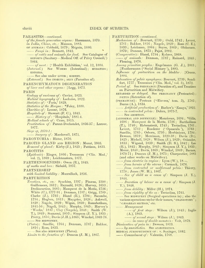 PARASITES—continued. of the female generative organs: Hassrnann, 1870. in India, China., etc.: Manson, 1883. of animals: Cobbold, 1879; Megnin, 1880. Fungi in : Bennett, 1842. of cattle and animals for food. See Catalogue of reports (Sanitary—Medical Off. of Privy Council,') ] 864. of meat: {« Health Exhibition,' vol. 12, 1884. (Interned.) See Worms (Intestinal) ; hydatids j ENTOZOA. See also under liver ; kidney. (External.) See insects; skin (Parasites of). PARENCHYMATOUS DEGENERATION of liver and other organs: jLegg, 1873. PARIS Geology of environs of: Cuvier, 1823. Medical topography of: Lachaise, 1822. Statistics of: 'Paris,' 1829. Statistics of the Morgue: *Foley, 1880. Charities of: Lecour, 1876. Hospitals of: Stewart (F. C), 1843. History of: 'Hospitals,' 1881-4. Medical schools of: Cross, 1815. Prostitution of: Parent-Duchatelet, 1836-57 ; Lecour, 1877. Siege oj, 1870-1: ■ Surgery of: Macdowell, 1871. PARONYCHIA: Hiiter, 1870. PAROTID GLAND and REGION: Murat, 1803. Removal of gland: Kirby (J.), 1825 ; Pattison, 1833. PAROTITIS (Epidemic): Ringer, 1866; Trousseau ('Clin. Med.,' vol. 2), 1869 ; Leichtenstern, 1877. PARTHENOGENESIS: Owen (R.), 1849. of moths and bees: Siebold, 1857. PARTNERSHIP with limited liability : Macculloch, 1856. PARTURITION Treatises, etc., on: Spachius, 1597 ; Pinteus, 1598; Guillemeau, 1612; Raynald, 1626; Harvey, 1653 ; Drelincurtius, 1685; Mauquest de Ja Motte, 1726; White (C), 1777-91 ; Denrnan, 1787; Grigg, 1789 ; Clarke (J.), 1793; Bland (R.), 1794; Sacombe, 1794; Hogben, 1813; Maygrier, 1826; Ashwell, 1828; Nagele, 1829 ; Wigan, 1839; Ramsbotbam, 1841-56; Nageli, 1843 ; Murphy, 1845; Harvey's 'Works,' 1847; Clay (Nasgele), 1848; Smith (W. T.), 1849; Scanzoni, 1853 ; Simpson (J. Y), 1855 ; Pretty, 1856; Davis (J.H.), 1865; Winckel, 1869-76. See MIDWIFERY. (Plates): Smellie, 1764 ; Denman, 1787 ; Bakker, 1816 ; Ross, 1833. ■ See also midwifery (Plates). Limits to the function of: Duncan (J. M.), 1867. PARTU RITION—continued. Mechanism of: Bouvart, 1739; Ould, 1742; Levret, 1761 ; Bakker, 1816 ; Nasgele, 1829 ; Ross (C. E.), 1833 ; Leishman, 1864; Soyre, 1869 ; Olshausen. 1870; Duncan, 1875 ; Pajot, 1882. (Comparative): Bland, 1794 ; Kehrer, 1868. of animals: Denman, 1787 ; Rainard, 1845; Fleming, 1878. Among primitive peoples : Engelmann (G. J.), 1883; JFeathermann ('Social History'), 1885. Influence of parturition on the bladder: ICroom. 1884. Relaxation of pelvic symphyses: Bouvart, 1739; Sandi- fort, 1777 ; Trousseau ('Clin. Med.,' vol. 5), 1872. Period of. See pregnancy (Duration of), and Treatises on Parturition and Midwifery. retarded or delayed. See pregnancy (Protracted) ; fcetus (Retention of). (premature): Pouteau ('03uvres,' torn. 3), 1783; Burns (A.), 1834. Artificial production of: Barlow's 'Essays,' 1822. in contracted pelvis : Dohrn, 1875-7. See abortion. (abnormal and difficult) : Mauriceau, 1694; *Gilis, 1696; Mauquest de la Motte, 1726 ; Bartholinus (T.), 1740; Hebenstreit, 1743; Tretzelius, 1761 ; Levret, 1762 ; Roederer (' Opuscula '), 1763 ; Smellie, 1765 ; Osborn, 1795; Herbiniaux, 1794: Dewees, 1819; Merriman, 1820-38; Davis (D.), 1825; Michel], 1828; Wilson (J.), 1829; Osiander, 1833 ; Wigand, 1839 ; Smith (D. S.), 1842 ; Lee (R.), 1842; Murphy, 1845; Simpson (J. Y.), 1855; Merce, 1848; Davis, 1865; Wincke), 1869; Barnes, 1870-71 ; Duncan (J. M.), 1875 ; Charpentier, 1883 (and other works on Midwifery). from ciccdrix in vagina : Lyon (W.), 18—. from hernia of the uterus: Cormack, 1876. — from contracted or malformed pelvis: Thierry, 1778; Jones (W. H), 1867. Sex of child as a cause of: Simpson (J. Y.), 1844. Duration of labour as a cause of: Simpson (J. Y.), 1848. from debility : Miller (FT.), 1874. ■ from rigidity of the os : Tretzelius, 1761. See midwifery (Surgical operations in) ; also the various operations under their names, ' craniotomy' ; ' cesarean section,' etc. Management °f first stage: Wilson (J.), 1843; Inglis (A.), 1865. of second stage : Wilson (J.), 184 3. in cases of double monsters: Veit, 1879. Diminution of pain in : Dewees, 1819. by anaesthetics. See anesthetics. medical jurisprudence of : v. Saxinger, 1882. Concealment of: Yalentin, 1768.