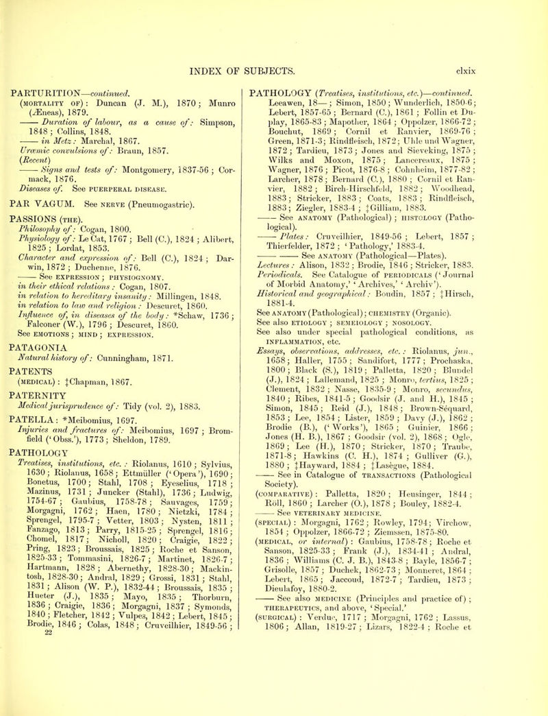 PARTURITION—continued. (mortality of): Duncan (J. M.), 1870; Munro (^Eneas), 1879. Duration of labour, as a cause of: Simpson, 1848 ; Collins, 1848. ■ in Metz: Marchal, 1867. Urcemic convulsions of: Braun, 1857. {Recent) Signs and tests of: Montgomery, 1837-56; Cor- mack, 1876. Diseases of. See puerperal disease. PAR VAGUM. See nerve (Pneumogastric). PASSIONS (the). Philosophy of: Cogan, 1800. Physiology of: Le Cat, 1767 ; Bell (O), 1824 ; Alibert, 1825 ; Lordat, 1853. Character and expression of: Bell (O), 1824 ; Dar- win, 1872 ; Duchenne, 1876. See expression ; physiognomy. in their ethical relations : Cogan, 1807. in relation to hereditary insanity: Millingen, 1848. in relation to law and religion : Descuret, 1860. Influence of, in diseases of the body: *Schaw, 1736 ; Falconer (W.), 1796; Descuret, I860. See emotions ; mind ; expression. PATAGONIA Natural history of: Cunningham, 1871. PATENTS (medical): J Chapman, 1867. PATERNITY Medical jurisprudence of: Tidy (vol. 2), 1883. PATELLA: *Meibomius, 1697. Injuries and fractures of: Meibomius, 1697; Brom- field ('Obss.'), 1773; Sheldon, 1789. PATHOLOGY Treatises, institutions, etc.: Riolanus, 1610; Sylvius, 1630; Riolanus, 1658; Ettmiiller ('Opera'), 1690; Bonetus, 1700; Stahl, 1708; Eyeselius, 1718; Mazinus, 1731; Juncker (Stahl), 1736;' Ludwig, 1754-67 ; Gaubius, 1758-78; Sauvages, 1759; Morgagni, 1762 ; Haen, 1780; Nietzki, 1784 ; Sprengel, 1795-7; Vetter, 1803; Nysten, 1811; Fanzago, 1813; Parry, 1815-25; Sprengel, 1816; Chomel, 1817; Nicholl, 1820; C raigie, 1822 ; Pring, 1823; Broussais, 1825 ; Roche et Sanson, 1825-33; Tommasini, 1826-7 ; Martinet, 1826-7 ; Hartmann, 1828; Abernethy, 1828-30; Mackin- tosh, 1828-30; Andral, 1829; Grossi, 1831; Stahl, 1831; Alison (W. P.), 1832-44; Broussais, 1835 ; Hueter (J.), 1835 ; Mayo, 1835 ; Thorburn, 1836; Craigie, 1836; Morgagni, 1837; Symonds, 1840 ; Fletcher, 1842 ; Vulpes, 1842 ; Lebert, 1845; Brodie, 1846 ; Colas, 1848; Cruveilhier, 1849-56; PATHOLOGY (Treatises, institutions, etc.)—continued. Leeawen, 18—; Simon, 1850; Wunderlich, 1850-6; Lebert, 1857-65 ; Bernard (C), 1861 ; Follin et Du- play, 1865-83; Mapother, 1864 ; Oppolzer, 1866-72; Bouchut, 1869; Cornil et Eanvier, 1869-76; Green, 1871-3; Rindfleisch, 1872; Uhle und Wagner, 1872 ; Tardieu, 1873; Jones and Sieveking, 1875 ; VVilks and Moxon, 1875; Lancereaux, 1875 ; Wagner, 1876; Picot, 1876-8 ; Cohnheim, 1877-82 ; Larcher, 1878; Bernard (C), 1880 ; Cornil et Ran- vier, 1882 ; Birch-Hirschfeld, 1882; Woodbead, 1883; Strieker, 1883; Coats, 1883; Rindfleisch, 1883; Ziegler, 1883-4 ; {Gilliam, 1883. See anatomy (Pathological); histology (Patho- logical). Plates: Cruveilhier, 1849-56; Lebert, 1857; Thierfelder, 1872; 'Pathology,' 1883-4. ■ See anatomy (Pathological—Plates). Lectures: Alison, 1832; Brodie, 1846; Strieker, 1883. Periodicals. See Catalogue of periodicals ('Journal of Morbid Anatomy,' 'Archives,' ' Archiv'). Historical and geographical: Boudin, 1857; {Hirsch, 1881-4. See anatomy (Pathological); chemistry (Organic). See also etiology ; semeiology ; nosology. See also under special pathological conditions, as inflammation, etc. Assays, observations, addresses, etc.: Riolanus, jun., 1658; Haller, 1755; Sandifort, 1777; Prochaska, 1800; Black (S.), 1819; Palletta, 1820; Blundel (J.), 1824 ; Lallemand, 1825 ; Monro, tertius, 1825 ; Clement, 1832; Nasse, 1835-9; Monro, secunclus, 1840; Ribes, 1841-5; Goodsir (J. and H.), 1845 ; Simon, 1845; Reid (J.), 1848; Brown-Secpiard, 1853; Lee, 1854; Lister, 1859; Davy (J.), 1862 ; Brodie (B.), ('Works'), 1865 ; Guinier, 1866 ; Jones (H. B.), 1867 ; Goodsir (vol. 2), 1868; Ogle, 1869; Lee (H.), 1870; Strieker, 1870; Traube, 1871-8; Hawkins (C. H.), 1874 ; Gulliver (G), 1880; }Hayward, 1884; JLasegue, 1884. See in Catalogue of transactions (Pathological Society). (comparative): Palletta, 1820; Heusinc;er, 1844 ; Roll, 1860 ; Larcher (O.), 1878 ; Bouley, 1882-4. See veterinary medicine. (special): Morgagni, 1762 ; Rowley, 1794; Virchow, 1854 ; Oppolzer, 1866-72 ; Ziemssen, 1875-80. (medical, or internal): Gaubius, 1758-78; Roche et Sanson, 1825-33; Frank (J.), 1834-41; Andral, 1836 ; Williams (C. J. B.), 1843-8 ; Bayle, 1856-7 ; Grisolle, 1857; Duchek, 1862-73; Monneret, 1864 ; Lebert, 1865; Jaccoud, 1872-7; Tardieu, 1873 ; Dieulafoy, 1880-2. See also medicine (Principles and practice of) ; therapeutics, and above, 'Special.' (surgical) : Verduc, 1717 ; Morgagni, 1762 ; Lassus, 1806; Allan, 1819-27; Lizars, 1822-4; Roche et