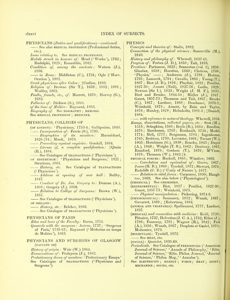 PHYSICIANS (Duties and qualifications)—continued. See also medical profession (Professional duties, etc.). . Laws relating to. See medical profession. Medals struck in honour of: Mead ('Works'), 1762 ; Rudolphi, 1825; Renauldin, 1842. Condition of, among the ancients: Watson (J.), 1856. in Rome: Middleton (C), 1734; Ogle (' Harv. Oration'), 1881. Greek physicians after Galen: JCorlien, 1885. Religion of: Browne (Sir T.), 1659; 1852; 1881; Woillez, 1862. Faults, frauds, etc., of: Merrett, 1670; Harvey (G.), 1683. Fallacies of: Dickson (S.), 1841. of the time of Moliere: Raynaud, 1863. Biography of. See biography ; memoirs. See medical profession ; medicine. PHYSICIANS, COLLEGES OF (of London) : 'Physicians,' 1753-4; Gallipotius, 1845. Incorporation of: Ferris (S.), 1795. Biographies of its members: Macmicliael, 1828-J84; Munk, 1878. Proceeding against empirics: Goodall, 1684. License of, a complete qualification: |Quain (R.), 1884. See Catalogue of transactions (' Physicians '). of Edinburgh: 'Physicians and Surgeons,' 1821; Struthers, 1861. History, etc. See Catalogue of transactions (' Physicians'). ■ Address at opening of new hall : Beilby, 1847. Conduct of Dr. Jus. Gregory to: Duncan (A.), 1808; Gregory (J.), 1809. Relation to College of Surgeons: Brown (W.), 1857. See Catalogue of transactions ('Physicians'). OF IRELAND : History, etc.: Belcher, 1866. See Catalogue of transactions (' Physicians '). PHYSICIANS OF PARIS Rites and laws of the Faculty: Baron, 1751. Quarrels with the surgeons: As true, 1737; 'Surgeons of Paris,' 1735-63; Raynaud ('Medecins au temps de Moliere'), 1863. PHYSICIANS AND SURGEONS OF GLASGOW (faculty of) History of origin: Weir (W.) 1864. Examinations of: Finlayson (J.), 1882. Probationary theses of members: ' Probationary Essays.' See Catalogue of transactions (' Physicians and Surgeons'). PHYSICS Concepts and theories of: Stallo, 1882. Connection of the physical sciences: Somerville (M.), 1840. History and philosophy of: Whewell, 1837-41. Progress of: Forbes (J. D.), 1853; Tait, 1876. Treatises: Parisanus, 1623; Sennertus (vol. 1), 1656: Glauber, 1658; Horstius, 1660; Clericus, 1708; 'Physics,' ; Anderson (J.), 1786; Hutton, 1792 ; Lamarck, 1794 ; Cavallo, 1803 ; Young (T.), 1807 ; Biot (J. B.), 1816; Playfair, 1822; Pouillet, 1827-30; Arnott (Neil), 1827-76; Leslie, 1829; Newton (Sir I.), 1833; Wright (J. M. F.), 1833 ; Bird and Brooke, 1844-54 ; Midler (J.), 1847; Ganot, 1857-73; Thomson and Tait, 1867; Brooke (C), 1867 ; Lardner, 1868; Deschanel, 1870-2; Weinhold, 1875; Arnott, by Bain and Taylor, 1876; Huxley, 1878; Helmholtz, 1881-3; {Daniell, 1884. with reference to natural theology: Whewell, 1834. Essays, dissertations, collected papers, etc.: Scot (M.), 1515; Schegkius, 1585; Boyle (R.), 1664; Borellus, 1676; Barchusen, 1703; Rouhault, 1724; Model, 1774; Meli, 1777 ; Bergmann, 1784; Ingenhousz, 1785; Beddoes, 1799; Lavoisier, 1801; Turner (W.), 1803; Hutchison (G.), 1838; Beneke, 1845; Dupie (A), 1846; Wright (T. S.), 1862; Daubeny, 1867; Rumford, 1876; Graham (T), 1876; M'Vicar, 1878; Thomson (W.), 1882-J4. physical forces: Mackall, 1865; Winslow, 1869. Correlation and equivalent of: Grove, 1867; Jones (H. B.), 1868 ; Tyndall, 1872 ; Stewart, 1874 ; Radcliffe (C. B.) ('Unity of Nature'), 1877. ■ Relation to vital forces: Carpenter, 1850; Haugh- tou, 1869. See also below ('Physiological'). (chemical.) See chemistry. (experimental): Biot, 1817; Pouillet, 1827-30; Ganot, 1857-73; Weinhold, 1875. Physical manipulation : Pickering, 1874-6. (physiological): Saumarez, 1812; Wundt, 1867; Gavarret, 1869 ; JRobertson, 1884. (animal and vegetable): Spallanzani, 1777; Lardner, 1857. (medical) and connection with medicine: Keill, 1720; Pitcairn, 1737; Helvetius(J. C. A.), 1752; Elliot (J.), 1786; Fourcroy, 1791; Wagner (R.), 1842; Fick (A.), 1856 ; Wundt, 1867 ; Desplats et Gariel, 1870; Moitessier, 1879. (molecular) : Tyndall, 1872. See heat, etc. (social) : Quetelet, 1835-69. Periodicals. See Catalogue of periodicals ('American Journal of Science,' ' Annals of Philosophy,' 'Edin. Journal of Science,' 'Edin. Philos. Journal,' 'Journal of Science,' ' Philos. Mag.,' ' Annates '). See electricity; energy; force; heat; light; mechanics ; sound, etc.