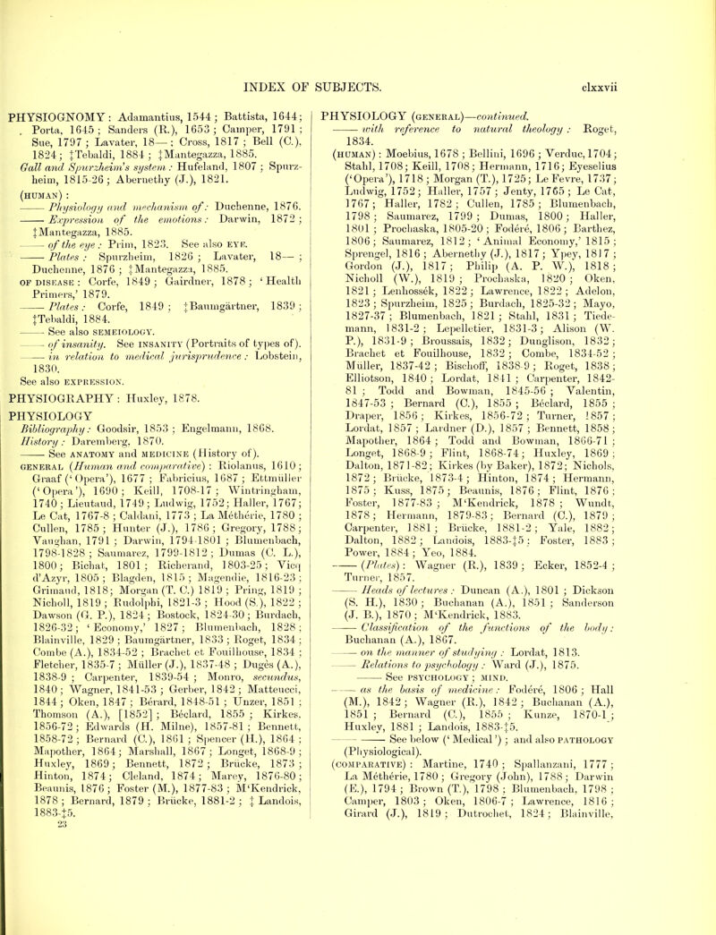 PHYSIOGNOMY: Adamantius, 1544 ; Battista, 1644; Porta, 1645; Sanders (R.), 1653; Camper, 1791; Sue, 1797 ; Lavater, 18—; Cross, 1817 ; Bell (C). 1824; JTebaldi, 1884; JMantegazza, 1885. Gall and Spurzheim's system: Hufeland, 1807 ; Spurz- heim, 1815-26; Abernethy (J.), 1821. (human) : Physiology and mechanism of: Duchenne, 1876. Expression of the emotions: Darwin, 1872; JMantegazza, 1885. of the eye : Prim, 1823. See also EYE. Plates Spurzheim, 1826 ; Lavater, 18— ; Duchenne, 1876 ; {Mantegazza, 1885. of disease : Corfe, 1849; Gairdner, 1878; 'Health Primers,' 1879. Plates: Corfe, 1849; +Baumgarfcner, 1839; JTebaldi, 1884. See also semeiology. — of insanity. See insanity (Portraits of types of). in relation to medical jurisprudence : Lobstein, 1830. See also expression. PHYSIOGRAPHY: Huxley, 1878. PHYSIOLOGY Bibliography: Goodsir, 1853; Engelmann, 1868. History: Daremberg, 1870. See anatomy and medicine (History of). general (Human and comparative) : Riolanus, 1610; Graaf ('Opera'), 1677; Fabricius, 1687 ; Ettmuller ('Opera'), 1690; Keill, 1708-17; Wintringham, 1740; Lieutaud, 1749; Ludwig, 1752; Haller, 1767; Le Cat, 1767-8 ; Caldani, 1773 ; La Metherie, 1780 ; Cullen, 1785; Hunter (J.), 1786; Gregory, 1788; Vaughan, 1791 ; Darwin, 1794-1801 ; Blumenbach, 1798-1828; Saumarez, 1799-1812; Dumas (C. L), 1800; Bichat, 1801; Richerand, 1803-25; Vicq d'Azyr, 1805; Blagden, 1815; Magendie, 1816-23; Grimaud, 1818; Morgan (T. C.) 1819 ; Pring, 1819 ; Nicholl, 1819 ; Rudolphi, 1821-3 ; Hood (S.), 1822 ; Dawson (G. P.), 1824; Bostock, 1824-30; Burdacb, 1826-32; ' Economy,' 1827; Blumenbach, 1828; Blainville, 1829; Baumgartner, 1833; Roget, 1834; Combe (A.), 1834-52 ; Brachet ct Fouilhouse, 1834 ; Fletcher, 1835-7; Miiller (J.), 1837-48 ; Duges (A.), 1838-9 ; Carpenter, 1839-54 ; Monro, secundus, 1840; Wagner, 1841-53 ; Gerber, 1842; Matteucci, 1844 ; Oken, 1847 ; Berard, 1848-51 ; Unzer, 1851 ; Thomson (A.), [1852] ; Beclard, 1855 ; Kirkes. 1856-72; Edwards (H. Milne), 1857-81; Bennett, 1858-72 ; Bernard (C), 1861 ; Spencer (H), 1864 : Mapother, 1864; Marshall, 1867; Longet, 1868-9; Huxley, 1869; Bennett, 1872 ; Brucke, 1873; Hinton, 1874; Cleland, 1874; Marey, 1876-80; Beaunis, 1876; Foster (M.), 1877-83; M'Kendrick, 1878 ; Bernard, 1879 ; Briicke, 1881-2 ; J Landois, 1883-+5. PHYSIOLOGY (general)—continued. with reference to natural theology : Roget, 1834. (human) : Moebius, 1678 ; Bellini, 1696 ; Verduc,1704; Stahl, 1708; Keill, 1708; Hermann, 1716; Eyeselius ('Opera'), 1718 ; Morgan (T.), 1725; Le Fevre, 1737; Ludwig, 1752; Haller, 1757 ; Jenty, 1765; Le Cat, 1767; Haller, 1782; Cullen, 1785 ; Blumenbach, 1798; Saumarez, 1799 ; Dumas, 1800; Haller, 1801; Prochaska, 1805-20; Fodere, 1806; Barthez, 1806; Saumarez, 1812; 'Animal Economy,' 1815 ; Sprengel, 1816 ; Abernethy (J.), 1817; Ypey, 1817 ; Gordon (J.), 1817; Philip (A. P. W.), 1818; Nicholl (W.), 1819; Prochaska, 1820; Oken, 1821; Lenhossek, 1822; Lawrence, 1822; Addon, 1823; Spurzheim, 1825; Burdach, 1825-32; Mayo, 1827-37 ; Blumenbach, 1821 ; Stahl, 1831 ; Tiede- mann, 1831-2; Lepelletier, 1831-3; Alison (W. P.), 1831-9; Broussais, 1832; Dunglison, 1832; Brachet et Fouilhouse, 1832 ; Combe, 1834-52; Miiller, 1837-42; Bischoff, 1838 9; Roget, 1838; Elliotson, 1840; Lordat, 1841; Carpenter, 1842- 81 ; Todd and Bowman, 1845-56 ; Valentin, 1847-53 ; Bernard (C), 1855 ; Beclard, 1855 ; Draper, 1856; Kirkes, 1856-72; Turner, 1857; Lordat, 1S57; Lardner (D.), 1857; Bennett, 1858; Mapother, 1864; Todd and Bowman, 1866-71: Longet, 1868-9; Flint, 1868-74; Huxley, 1869'; Dalton, 1871-82; Kirkes (by Baker), 1872; Nichols, 1872; Brucke, 1873-4; Hinton, 1874; Hermann, 1875; Kuss, 1875; Beaunis, 1876; Flint, 1876; Foster, 1877-83; M'Kendrick, 1878; Wundt, 1878; Hermann, 1879-83; Bernard (C), 1879 ; Carpenter, 1881; Brucke, 1881-2; Yale, 1882; Dalton, 1882; Landois, 1883-J5 : Foster, 1883; Power, 1884 ; Yeo, 1884. (Plates) : Wagner (R.), 1839 ; Ecker, 1852-4 ; Turner, 1857. Heads of lectures : Duncan (A.), 1801 ; Dickson (S. H.), 1830; Buchanan (A.), 1851 ; Sanderson (J. B.), 1870 ; M'Kendrick, 1883. ■ Classification of the functions of the body: Buchanan (A.), 1867. on the manner of studying : Lordat, 1813. — Relations to psychology : Ward (J.), 1875. See psychology; mind. as the basis of medicine : Fodere, 1806; Hall (M.), 1842 ; Wagner (R.), 1842; Buchanan (A.), 1851 ; Bernard (G), 1855 ; Kunze, 1870-1 ; Huxley, 1881 ; Landois, 1883-J5. See below (' Medical'); and also pathology (Physiological). (comparative): Martine, 1740; Spallanzani, 1777; La Metherie, 1780 ; Gregory (John), 1788; Darwin (E), 1794; Brown (T.), 1798 ; Blumenbach, 1798 ; Camper, 1803; Oken, 1806-7; Lawrence, 1816; Girard (J.), 1819; Dutrochet, 1824; Blainville,