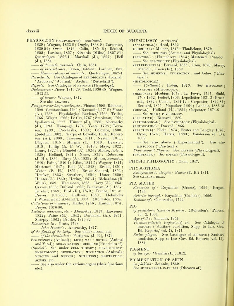 PHYSIOLOGY (comparative)—continued. 1829; Wagner, 1833-8; Duges, 1838-9; Carpenter, 1839-54; Owen, 1846; Colin, 1854-6; Beclard, 1855 ; Lardner, 1857; Edwards (Milne), 1857-81 ; Quatrefages, 1862-4 ; Marshall (J.), 1867; JBell (J.), 1884. of domestic animals: Colin, 1854. of invertebrates : Owen, 1843-55 ; Lardner, 1857. Metamorphoses of animals : Quatrefages, 1862-4. Periodicals. See Catalogue of periodicals ('Journal,' ' Archives,' ' Journal,' ' Archiv,' ' Zeitschrift'). Reports. See Catalogue of reports (Physiology). Dictionaries: Pierer, 1816-29; Todd, 1836-45; Wagner, 1842-53. of terms: Wagner, 1842. See also anatomy. Essays,researches,memoirs,etc.: Pinaeus, 1598; Riolanus, 1520; Constantinus, 1541 ; Rainazzini, 1718; Monro (A.), 1758; 'Physiological Reviews,' 1765; Triller, 1766; Whytt, 1766 ; Le Cat, 1767 ; Steedman, 1769 ; Spallanzani, 1777 ; Hunter (J.), 1786; Abernethy (J.), 1793; Humpage, 1794; Yeats, 1798 ; Town- son, 1799; Prochaska, 1800; Colombe, 1800; Rudolphi, 1802; Scarpa et Leveille, 1804; Robert- son (A.), 1808; Jameson, 1811; Nysten, 1811; Blagden, 1815 ; Morgan (T.), 1819 ; Bywater, 1819; Philip (A. P. W.), 1818; Mayo, 1822; Lizars, 1822-4 ; Blundel (J.), 1824; Monro, tertius, 1825 ; Holland, 1831 ; Nasse, 1835 ; Robertson (J. H.), 1836; Davy (J.), 1839; Monro, sccundus, 1840; Paine, 1840-4; Ribes, 1841-5; Wagner, 1841; Matteucci, 1847 ; Reid (J.), 1848 ; Brodie, 1851 ; Weber (E. H.), 1851 ; Brown-Sequard, 1853 ; Henfrey, 1853 ; Struthers, 1854; Lister, 1859 ; Hunter (J.), 1860; Hering, 1861-4 ; Richardson (B. Wills), 1859 ; Hammond, 1863 ; Davy (J.), 1863 ; Graves, 1863; Duband, 1866; Buchanan (A.), 1867; Larcher, 1868; Bird (R.), 1870; Traube, 1871-8; Preyer, 1876-80 ; Gulliver, 1880 ; Helmholtz ('Wissenschaft Abhaud.'), 1883 ; IRolleston, 1884. Collections of memoirs: Haller, 1746; Hinton, 1874; Preyer, 1876-80. Lectures, addresses, etc. : Abernethy, 1817 ; Lawrence, 1822; Paine (M.), 1842; Buchanan (A.), 1851; Sharpey, 1862 ; Briicke, 1873-82. Discoveries in: Yeats, 1798. John Hunters: Abernethy, 1817. of the fluids of the body. See under blood, etc. of the circulation: Pettigrew (J. B.), 1874. See economy (Animal) ; life ; man ; motion (Animal and Vital); organization; medicine (Principles of). (Special.) See under cell theory; development; embryology ; generation ; mechanics (Animal); muscles and nerves; nutrition; respiration; senses, etc. ■ See also under the various organs (their functions, etc.). PHYSIOLOGY—continued. (analytical) : Hood, 1822. (chemical) : Mulder, 1845; Thudichum, 1872. See chemistry (Animal and Physiological). (electro-): \ Humphreys, 1843; Matteucci, 1844-58. See electricity (Physiological). (experimental) : Bernard, 1855 ; Cyon, 1876 ; Marey, 1876-80 ; Owen (R.), 1882. See museums ; vivisection ; and below (' Prac- tical '). (histological) : {Cellular) : Robin, 1873. See histology ; anatomy (Microscopic). (medical): Moebius, 1678 ; Le Fevre, 1737 ; Stahl, 1708-1832; Fodere,1806; Lepelletier, 1831-3; Brous- sais, 1832; Combe, 1834-42; Carpenter, 1842-81; Bernard, 1855; Mapother, 1864; Landois, 1883-f5. (mental): Holland (H.), 1852; Carpenter, 1874-6. See mind ; psychology. (operative) : Bernard, 1880. (pathological.) See pathology (Physiological). (philosophic) : Durand, 1866. (practical): Klein, 1873; Foster and Langley, 1876; Cyon, 1876 ; Harris, 1880; Sanderson (J. B.), 1882. — See also above ('Experimental'). See also histology (' Practical'). Physiological Physics. See physics (Physiological). (vegetable.) See botany (Physiological). PHYSIO-PHILOSOPHY : Oken, 1847. PHYSOSTIGMA Antagonism to atropia : Fraser (T. R.) 1871. See calabar bean. PIA MATER Structure of: Ruyschius (Graetz), 1696 ; Bergen, 1736. Arteries through : Ruyschius (Goelicke), 1696. Lesions of: Camerarius, 1722. PIG of prehistoric times in Britain : |Rolleston's ' Papers,' vol. 2, 1884. Age of the: Simonds, 1854. Pneumo-enteritis (infectious) in. See Catalogue of reports (' Sanitary condition, Supp. to Loc. Gov. Bd. Reports,' vol. 7), 1877. Swine plague. See Catalogue of reports (' Sanitary condition, Supp. to Loc. Gov. Bd. Reports,'vol. 13), 1884. PIGMENT of the eye: *Ginelin (L.), 1812. PIGMENTATION OF SKIN in jjhthisis : Jeannin, 1869. See supra-renal capsules (Diseases of).