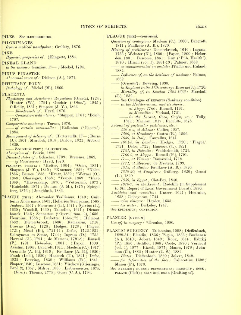PILES. See hemorrhoids. PILGRIMAGES from a medical standpoint; Grellety, 1876. PINE Hygienic properties of; JKingzett, 1881. PINEAL GLAND in the insane: Gunzius, 17— ; Meckel, 1794. PINUS PINASTER Abnormal cones of: Dickson (A.), 1871. PITUITARY BODY Pathology of: Michel (M.), 18G0. PLACENTA Physiology and structure : Ruyschius (Graetz), 1724; Hunter (W.), 1794; Goodsir (' Obss.'), 1845: O'Reilly, 1861 ; Simpson (J. Y.), 1863. Bloodvessels of: Hyrtl, 1870. Connection with uterus: *Shippen, 1761; *Bosch, 1787. Comparative anatomy : Turner, 1876. of certain mammalia: jRollcston ('Papers'), 1884. Management of delivery of: Harttramfft, 17—; Burns (J.), 1807 ; Murdoch, 1818 ; Barlow, 1822 ; Sibbakl, 1829. See MIDWIFERY ; PARTURITION. Absorption of: Boivin, 1829. Diseased states of: Schacher, 1709 ; Bremner, 1869. of bloodvessels : Hyrtl, 1870. placenta PRyEViA : *Hefter, 1804 ; *Osias, 1831 ; Simpson (J. Y), 1845; *Kraemer, 1852; *Nolen, 1856; Barnes, 1858; *Kratz, 1859; * Werner (O.), 1868 ; Chassagny, 1868 ; *Trapet, 1869 ; *Raab, 1869 ; *Haverkamp, 1870 ; *Yetterlein, 1873 ; *Ruickoldt, 1874; Duncan (J. M.), 1875; Spiegel- berg, 1876; + Jungbluth, 1883. PLAGUE (the): Alexander Trallianus, 1549; Guin- terius Andernacus, 1565; Hollerius Stempanus, 1565; Joubert, 1567 ; Fioravanti (L.), 1571 ; Sylvius (J.), 1630; Woodall, 1630; Taurellus, 1641; Diemer- broeck, 1646; Sennertus ('Opera,' torn. 2), 1656; Heurnius, 1658; Barbette, 1664-|72 ; Helmont, 1682; Diemei-broeck, 1686; Ramazzini, 1718; Browne (Jos.), 1720; Hodges, 1720 ; 'Plague,' 1721; Mead (R.), 1721-44; Defoe, 1722-1832 ; Chicoyneau et Senac, 1744 ; Ingrain (D.), 1755 ; Howard (.7.), 1791 ; de Mertens, 1791-9; Russell (P.), 1791 ; Heberden, 1801 ; J Papon, 1800 ; Assalini, 1804; Bancroft, 1811; Maclean (C). 1817; Granville (A. B.), 1819; Faulkner (A. B.),'l820; Frank (Lud.), 1820; Hancock (T), 1821; Defoe, 1832 ; Bowiing, 1838 ; Williams (P.), 1841 ; Shapter, 1840; Bascome, 1851; Virchow (Griesinger, Band 2), 1857; Milroy, 1866; Liebermeister, 1875. (Diss.).- Thomas, 1775 ; Gosse (O. J.), 1794. PLAGUE (the)—continued. Question of contagion: Maclean (C), 1800; Bancroft, 1811 : Faulkner (A. B.), 1820. History of pestilences: Diemerbroeck, 1646; Ingram, 1755 ; 'Webster (N.), 1800 ; JPapon, 1800 ; Heber- den, 1801 ; Bascome, 1851 ; Guy ('Pub. Health'), 1870; Hirsch (vol. 1), 1881-J3 ; Palmer, 1882. as commemorated' on medals: Pfeiffer und Ruland, 1882. ■ Influence of, on the destinies of nations: Palmer, 1882. (Oriental) : Bowring, 1838. in England in the 17th century: Browne(J.), 1720. Mortality of, in London 1593-1665: Marshall (J.), 1832. See Catalogue of reports (Sanitary condition). in the Mediterranean and its shores: at Aleppo 1760: Russell, 1791. at Marseilles : Verhaal, 1721. — in the Levant, Gozo, Corfu, etc. : Tully, 1811 ; Maclean, 1817 ; Radcliffe, 1878. Account of particular pestilences, etc. : 430 B.C., at Athens: Collier, 1857. 1596, at Hamburg: Castro (R.), 1596. 1630, in Italy: Taurellus, 1641. 1664-5, in London: Hodges, 1720; 'Plague,' 1721; Defoe, 1722; Hancock^(T). 1821. 1721, in Holsatia: Waldschmidt, 1721. 1760-2, at Aleppo: Russell (P.), 1791. 17—, at Vienna: Ramazzini, 1718. 1771, at Moscow: de Mertens, 1799. 1813, at Malta: Faulkner (A. B.), 1820. -1819-20, at Tangiers: Graberg, 1820; Grossi (L.), 1820. 1840, in Egypt: Clot-Bey, 1840. 1876-7, in the Levant: Radcliffe (in Supplement to 9th Report of Local Government Board), 1880. Antidotes and remedies: Untzer, 1621; Heurnius, 1658 ; Chicoyneau, 1744. wine vinegar: Heyden, 1653. tar water : Berkeley, 1747. See epidemics ; contagion. PLASTER [gypsum] Use of, in surgery : *Droulon, 1880. PLASTIC SURGERY : Taliacotius, 1598 ; Dieffenbach, 1829-34; Blandin, 1836 ; Pagan, 1836; Buchanan (A.), 1840; Jobert, 1849; Roux, 1854; Fabrizj (P.), 1856; Sedillot, 1868; Coote, 1870; Verneuil (vol. 1), 1877 : Rizzoli, 1877; Mason, 1878 ; John- ston (0.), 1882; Hunter (C. S.), 1882. Plates: Dieffenbach, 1830; Jobert, 1849. for defor7nities of the face: Taliacotius, 1598; Mason (F.), 1878. See eyelids ; burns ; deformities ; hare-lip ; nose ; palate (Cleft) ; skin and bone (Grafting of).