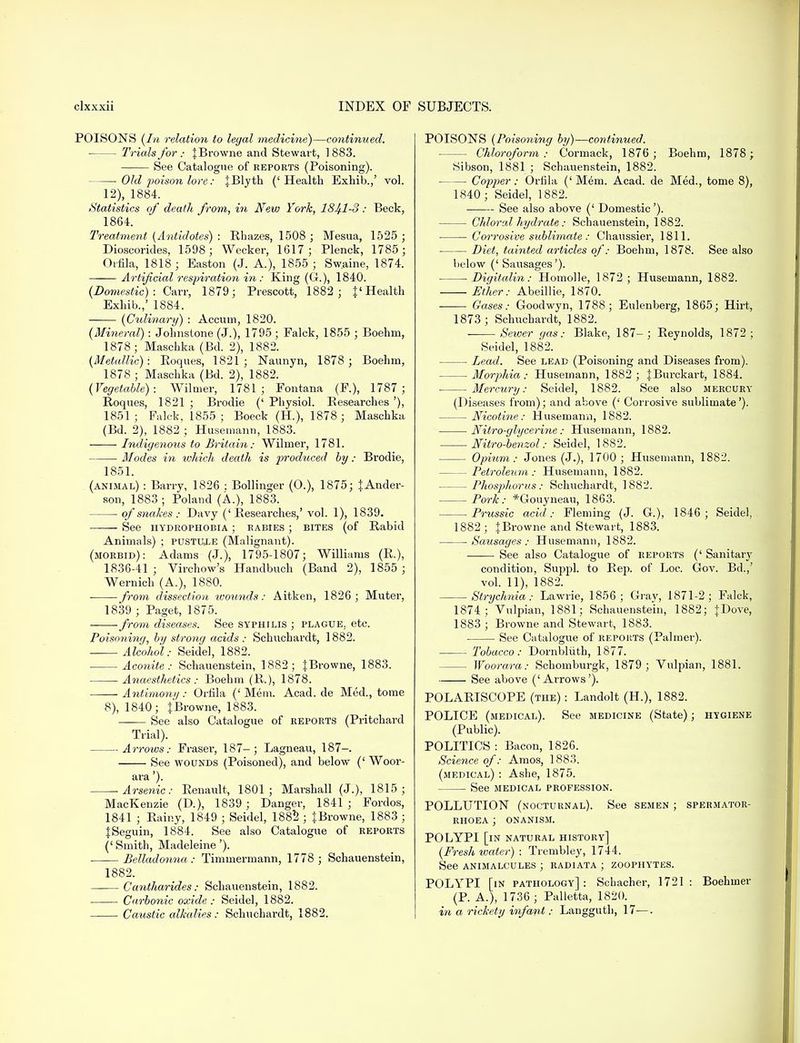 POISONS (la relation to legal medicine)—continued. ■ Trials for : {Browne and Stewart, ] 883. See Catalogue of reports (Poisoning). Old poison lore: {Blyth ('Health Exhib.,' vol. 12), 1884. Statistics of death from, in New York, 1841-3: Beck, 1864. Treatment (Antidotes) : Rhazes, 1508 ; Mesua, 1525 ; Dioscoricles, 1598; Wecker, 1617; Plenck, 1785; Orfila, 1818; Easton (J. A.), 1855; Sw.aine, 1874. Artificial respiration in: King (G), 1840. (Domestic) : Oarr, 1879; Prescott, 1882 ; {' Health Exhib.,' 1884. (Culinary) : Accum, 1820. (Mineral): Johnstone (J.), 1795 ; Falck, 1855 ; Boehm, 1878; Maschka (Bd. 2), 1882. (Metallic): Roques, 1821; Naunyn, 1878 ; Boehm, 1878 ; Maschka (Bd. 2), 1882. (Vegetable): Wilnier, 1781; Fontana (F.), 1787; Roques, 1821 ; Brodie (' Physiol. Researches '), 1851 ; Falck, 1855 ; Boeck (H), 1878 ; Maschka (Bd. 2), 1882 ; Husemann, 1883. Indigenous to Britain: Wiliner, 1781. Modes in which death is prodxiced by: Brodie, 1851. (animal) : Barry, 1826 ; Bollinger (O.), 1875; {Ander- son, 1883; Poland (A), 1883. of snakes : Davy (' Researches,' vol. 1), 1839. See hydrophobia ; rabies ; bites (of Rabid Animals) ; pustule (Malignant). (morbid): Adams (J.), 1795-1807; Williams (R.), 1836-41 ; Virchow's Handbuch (Band 2), 1855 ; Wernich (A.), 1880. from dissection wounds: Aitken, 1826; Muter, 1839 ; Paget, 1875. from diseases. See syphilis ; plague, etc. Poisoning, by strong acids : Schnchardt, 1882. Alcohol: Seidel, 1882. Aconite: Schauenstein, 1882; JBrowne, 1883. -Anaesthetics : Boehm (R.), 1878. Antimony : Orfila (' Mem. Acad, de Med., tome 8), 1840; {Browne, 1883. See also Catalogue of reports (Pritchard Trial). Arrows: Fraser, 187-; Lagneau, 187-. See wounds (Poisoned), and below (' Woor- ara'). Arsenic: Renault, 1801; Marshall (J.), 1815; MacKenzie (D.), 1839 ; Danger, 1841; Fordos, 1841 ; Rainy, 1849 ; Seidel, 1882 ; {Browne, 1883 ; {Seguin, 1884. See also Catalogue of reports (' Smith, Madeleine'). Belladonna: Timmermann, 1778 ; Schauenstein, 1882. ——Cantharides: Schauenstein, 1882. Carbonic oxide: Seidel, 1882. Caustic alkalies: Schnchardt, 1882. POISONS (Poisoning by)—continued. Chloroform: Cormack, 1876; Boehm, 1878 ; Sibson, 1881 ; Schauenstein, 1882. ■ ■ Copper: Orfila (' Mem. Acad, de Med., tome 8), 1840 ; Seidel, 1882. See also above (' Domestic'). Chloral hydrate: Schauenstein, 1882. Corrosive sublimate: Chaussier, 1811. Diet, tainted articles of: Boehm, 1878. See also below (' Sausages'). Digitalin: Homolle, 1872 ; Husemann, 1882. Ether: Abeillie, 1870. Gases: Goodwyn, 1788; Eulenberg, 1865; Hirt, 1873 ; Schnchardt, 1882. Sewer gas: Blake, 187-; Reynolds, 1872; Seidel, 1882. Lead. See lead (Poisoning and Diseases from). Morphia: Husemann, 1882 ; {Burckart, 1884. Mercury: Seidel, 1882. See also mercury (Diseases from); and above (' Corrosive sublimate'). Nicotine: Husemann, 1882. Nitro-glycerine: Husemann, 1882. Nitro-benzol: Seidel, 1882. Opium: Jones (J.), 1700 ; Husemann, 1882. Petroleum: Husemann, 1882. Phosphortis: Schnchardt, 1882. Pork: *Gouyneau, 1863. Prussic acid: Fleming (J. G.), 1846 ; Seidel, 1882 ; {Browne and Stewart, 1883. Sausages: Husemann, 1882. ■——■ See also Catalogue of reports (' Sanitary condition, Suppl. to Rep. of Loc. Gov. Bd.,' vol. 11), 1882. Strychnia: Lawrie, 1856; Gray, 1871-2; Falck, 1874; Vulpian, 1881; Schauenstein, 1882; {Dove, 1883 ; Browne and Stewart, 1883. See Catalogue of reports (Palmer). Tobacco: Dornbliith, 1877. Woorara: Schomburgk, 1879 ; Vulpian, 1881. See above ('Arrows'). POLARISCOPE (the) : Landolt (H.), 1882. POLICE (medical). See medicine (State); hygiene (Public). POLITICS : Bacon, 1826. Science of: Amos, 1883. (medical) : Ashe, 1875. See medical profession. POLLUTION (nocturnal). See semen ; spermator- rhoea ; onanism. POLYPI [in natural history] (Fresh water) : Trembley, 1744. See animalcules ; radiata ; zoophytes. POLYPI [in pathology]: Schacher, 1721: Boehmer (P. A.), 1736 ; Palletta, 1820. in a rickety infant: Langguth, 17—.