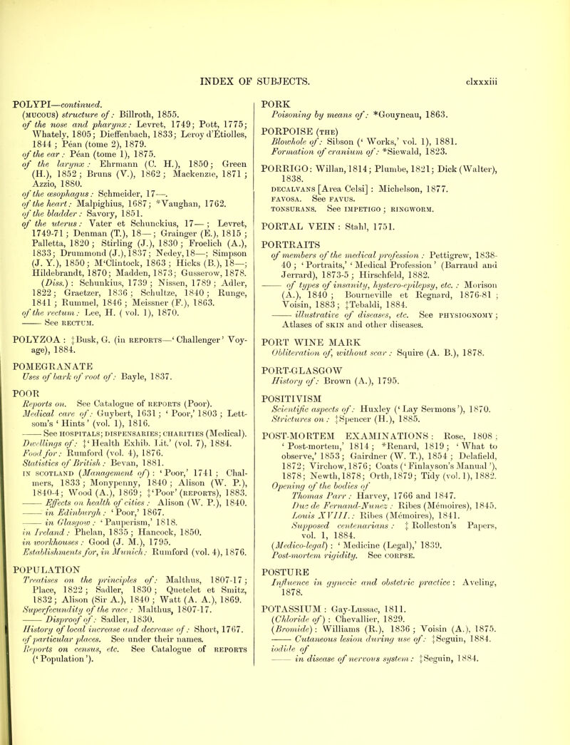 POLYPI—continued. (mucous) structure of: Billroth, 1855. of the nose and -pharynx: Levret, 1749; Pott, 1775; Whately, 1805; Dieffenbach, 1833; Leroy d'Etiolles, 1844 ; Pear, (tome 2), 1879. of the ear: Pean (tome 1), 1875. of the larynx: Ehrmann (C. H.), 1850; Green (H.), 1852; Brims (V.), 1862; Mackenzie, 1871; Azzio, 1880. of the oesophagus: Schmeider, 17—. of the heart: Malpighius, 1687; *Vaughan, 1762. of the bladder: Savory, 1851. of the uterus: Vater et Schunckius, 17—; Levret, 1749-71 ; Denman (T.), 18—; Grainger (E.), 1815 ; Palletta, 1820; Stirling (J.), 1830 ; Froelich (A.), 1833; Drummond (J.), 1837; Nedey, 18—; Simpson (J. Y.), 1850; M'Clintock, 1863 ; Hicks (B.), 18—; Hildebrandt, 1870; Madden, 1873; Gusserow, 1878. (Diss.): Schunkius, 1739; Nissen, 1789; Adler, 1822; Graetzer, 1836; Schultze, 1840 ; Runge, 1841 ; Hummel, 1846 ; Meissner (F.), 1863. of the rectum: Lee, H. ( vol. 1), 1870. See rectum. POLYZOA : jBusk, G. (in reports—' Challenger' Voy- age), 1884. POMEGRANATE Uses of bark of root of: Bayle, 1837. POOR Reports on. See Catalogue of reports (Poor). Medical care of: Guybert, 1631; ' Poor,' 1803 ; Lett- som's ' Hints' (vol. 1), 1816. See hospitals; dispensaries; charities (Medical). Dwellings of: \' Health Exhib. Lit.' (vol. 7), 1884. Food for: Rumford (vol. 4), 1876. Statistics of British: Bevan, 1881. in Scotland (Management of): 'Poor,' 1741 ; Chal- mers, 1833 ; Monypenny, 1840; Alison (W. P.), 1840-4; Wood (A.), 1869; %lPoor' (reports), 1883. Effects on health of cities : Alison (W. P.), 1840. in Edinburgh : 'Poor,' 1867. in Glasgoio : 'Pauperism,' 1818. in Ireland: Phelan, 1835; Hancock, 1850. in workhouses : Good (J. M.), 1795. Establishments for, in Munich,: Rumford (vol. 4), 1876. POPULATION Treatises on the principles of: Mai thus, 1807-17 ; Place, 1822; Sadler, 1830; Quetelet et Smitz, 1832; Ali.son (Sir A.), 1840; Watt (A. A.), 1869. Super fecundity of the race: Malthus, 1807-17. Disproof of: Sadler, 1830. History of local increase and decrease of: Short, 1767. of particular places. See under their names. J'cports on census, etc. See Catalogue of reports (' Population'). PORK Poisoning by means of: *Gouyneau, 1863. PORPOISE (the) Blowhole of: Sibson (' Works,' vol. 1), 1881. Formation of cranium of: *Siewald, 1823. PORRIGO: Willan, 1814; Plumbe, 1821; Dick (Walter), 1838. decalvans [Area Celsi] : Michelson, 1877. favosa. See favus. TONSURANS. See IMPETIGO ; RINGWORM. PORTAL VEIN: Stahl, 1751. PORTRAITS of members of the medical profession : Pettigrew, 1838- 40 ; ' Portraits,' ' Medical Profession ' (Barraud and Jerrard), 1873-5 ; Hirschfeld, 1882. °f types of insanity, hystero-ep>ilepsy, etc. : Morison (A.), 1840 ; Bourneville et Regnard, 1876-81 ; Voisin, 1883; tTebaldi, 1884. illustrative of diseases, etc. See physiognomy ; Atlases of skin and other diseases. PORT WINE MARK Obliteration of, without scar : Squire (A. B.), 1878. PORT-GLASGOW History of: Brown (A.), 1795. POSITIVISM Scientific aspects of: Huxley ('Lay Sermons'), 1870. Strictures on : tSpencer (H.), 1885. POST-MORTEM EXAMINATIONS: Rose, 1808; 'Post-mortem,' 1814; *Renard, 1819; ' What to observe,' 1853; Gairdner (W. T.), 1854 ; Delaheld, 1872; Virchow, 1876; Coats (' Finlavson's Manual'), 1878; Newth,1878; Orth,1879; Tidy (vol. 1), 1882. Opening of the bodies of Thomas Parr : Harvey, 1766 and 1847. Due de Fernand-Nunez : Ribes (Memoires), 1845. Louis A' VIII.: Ribes (Memoires), 1841. Supposed centenarians : % Rolleston's Papers, vol. 1, 1884. (Medico-legal) : ' Medicine (Legal),' 1839. Post-mortem rigidity. See corpse. POSTURE Influence in gynecic and obstetric practice : Aveling, '1878. POTASSIUM: Gay-Lussac, 1811. (Chloride of) : Chevallier, 1829. (Bromide): Williams (R.), 1836 ; Voisin (A.), 1875. — ■ Cutaneous lesion during use of: iSeguin, 1884. iodide of — in disease of nervous system: jSeguin, 1884.