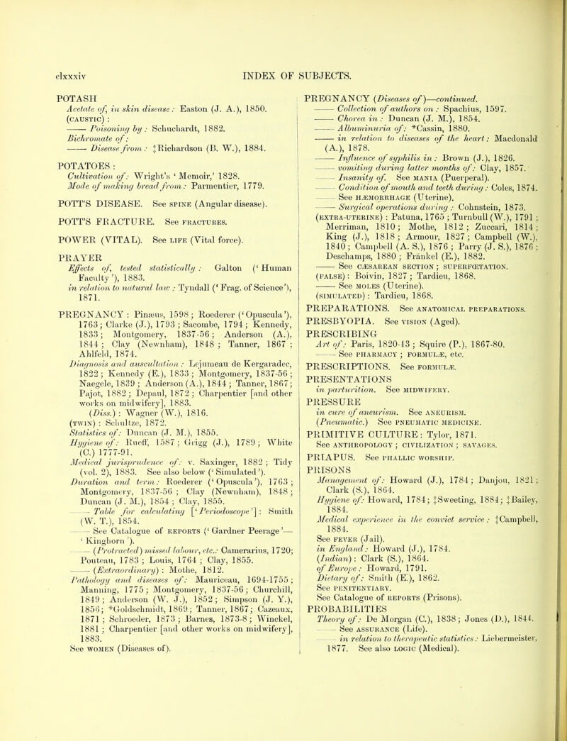 POTASH Acetate of, in skin disease: Easton (J. A.), 1850. (caustic) : Poisoning by : Sclmcliardt, 1882. Bichromate of: ■ Disease from : j Richardson (B. W.), 1884. POTATOES: Cultivation of.- Wright's 1 Memoir,' 1828. Mode of making bread from: Paruientier, 1779. POTT'S DISEASE. See spine (Angular disease). POTT'S FRACTURE. See fractures. POWER (VITAL). See life (Vital force). PRAYER Effects of, tested statistically : Gal ton (' Human ' Faculty '), 1883. in relation to natural law : Tyndall (' Frag, of Science'), 1871. PREGNANCY: Pinams, 1598; Roederer ('Opuscula'), 1763; Clarke (J.), 1793 ; Sacombe, 1794; Kennedy, 1833; Montgomery, 1837-56; Anderson (A.). 1844; Clay (Newnham), 1848 ; Tanner, 1867; Ahlfekl, 1874. Diagnosis and auscultation : Lejumeau de Kergaradec, 1822; Kennedy (E.), 1833; Montgomery, 1837-56; Naegele, 1839 ; Anderson (A.), 1844 ; Tanner, 1867; Pajot, 1882; Depaul, 1872; Charpentier [and other works on midwifery], 1883. (Diss.) : Wagner (W.), 1816. (twin) : Schultze, 1872. Statistics of: Duncan (J. M.), 1855. Hygiene of: Rueff, 1587; Grigg (J.), 1789; White (C.) 1777-91. Medical jxirisprndence of: v. Saxinger, 1882 ; Ti&y (vol. 2), 1883. See also below (' Simulated'). Duratio7i and term: Roederer ('Opuscula'), 1763; Montgomery, 1837-56; Clay (Newnham). 1848; Duncan (J. M.), 1854; Clay, 1855. — Table for calculating [' Periodoscope'] : Smith (W. T.), 1854. — See Catalogue of reports (' Gardner Peerage'— ' Kinghorn '). (Protracted) missed labour, etc.: Camerarius, 1720; Pouteau, 1783; Louis, 1764 ; Clay, 1855. (Extraordinary) : Mothe, 1812. Pathology and diseases of: Mauriceau, 1694-1755; Manning, 1775; Montgomery, 1837-56; Churchill, 1849; Anderson (W. J.), 1852; Simpson (J. Y.), 1856; *Goldschmidt, 1869; Tanner, 1867; Cazeaux, 1871; Schroeder, 1873 ; Barnes, 1873-8; Winckel, 1881 ; Charpentier [and other works on midwifery], 1883. See women (Diseases of). PREGNANCY (Diseases of)—continued. Collection of authors on: Spachius, 1597. Chorea in : Duncan (J. M.), 1854. Albuminuria, of: *Cassin, 1880. in relation to diseases of the heart: Macdonakt (A.), 1878. Influence of syphilis in : Brown (J.), 1826. vomiting during latter months of: Clay, 1857.' — Insanity of. See mania (Puerperal). Condition of mouth and teeth during: Coles, 1874, See hemorrhage (Uterine). Surgical operations during : Cohnstein, 1873. (extra-uterine) : Patuna, 1765 ; Turnbull (W), 1791 ; Merriman, 1810; Mothe, 1812; Zuccari, 1814; King (J.), 1818; Armour, 1827 ; Campbell (W.), 1840 ; Campbell (A. S.), 1876 ; Parry (J. S.), 1876 ; Deschamps, 1880 ; Frankel (E.), 1882. See CESAREAN SECTION ; superfcetation. (false): Boivin, 1827 ; Tardieu, 1868. See moles (Uterine). (simulated) : Tardieu, 1868. PREPARATIONS. See anatomical preparations. PRESBYOPIA. See vision (Aged). PRESCRIBING Art of: Paris, 1820-13 ; Squire (P.), 1867-80. See pharmacy ; formulae, etc. PRESCRIPTIONS. See formula. PRESENTATIONS in parturition. See midwifery. PRESSURE in cure of aneurism. See aneurism. (Pneumatic.) See pneumatic medicine. PRIMITIVE CULTURE: Tylor, 1871. See anthropology ; civilization ; savages. PRIAPUS. See phallic worship. PRISONS Management of: Howard (J.), 1784; Danjou, 1821; Clark (S.), 1864. Hygiene of: Howard, 1784; tSweeting, 1884; JBailev, 1884. Medical experience in the convict service: 1 Campbell, 1884. See fever (Jail). in England: Howard (J.), 1784. (Indian): Clark (S.), 1864. of Europe : Howard, 1791. Dietary of: Smith (K), 1862. See penitentiary. See Catalogue of reports (Prisons). PROBABILITIES Theory of: De Morgan (C), 1838; Jones (D.), 1844. See assurance (Life). — in relation to therapeutic statistics: Liebermeister. 1877. See also logic (Medical).