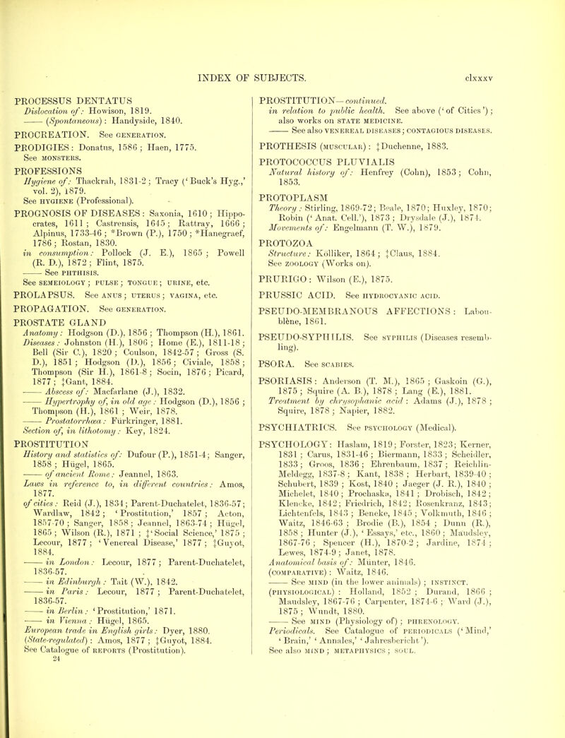PROCESSUS DENTATUS Dislocation of: Howison, 1819. (Spontaneous) : Handyside, 1840. PROCREATION. See generation. PRODIGIES: Donatus, 158G ; Haen, 1775. See MONSTERS. PROFESSIONS Hygiene of: Thackrah, 1831-2; Tracy ('Back's Hyg.,' vol. 2), 1879. See hygiene (Professional). PROGNOSIS OF DISEASES: Saxonia, 1610; Hippo- crates, 1611; Casfcrensis, 1645 ; Rattray, 1666 ; Alpimis, 1733-46; *Brown (P.), 1750; *Hanegraef, 1786; Rostan, 1830. in co?isumption: Pollock (J. E.), 1865 ; Powell (R. D.), 1872 ; Flint, 1875. See phthisis. See SEMEIOLOGY ; PULSE ; TONGUE ; urine, etc. PROLAPSUS. See anus ; uterus; vagina, etc. PROPAGATION. See generation. PROSTATE GLAND Anatomy : Hodgson (D.). 1856 ; Thompson (H.), 1861. Diseases: Johnston (H), 1806; Home (E.), 1811-18; Bell (Sir C), 1820; Coulson, 1842-57; Gross (S. D.), 1851; Hodgson (D.), 1856; Civiale, 1858; Thompson (Sir H.), 1861-8; Socin, 1876; Picard, 1877 ; JGant, 1884. Abscess of: Macfarlane (J.), 1832. Hypertrophy of, in old age: Hodgson (D.), 1856 ; Thompson (H), 1861 ; Weir, 1878. Prostatorrhcea : Fiirkringer, 1881. Section of, hi lithotomy: Key, 1824. PROSTITUTION History and statistics of: Dufour (P.), 1851-4; Sanger, 1858 ; Hugel, 1865. of ancient Home: Jeannel, 1863. Laws in reference to, in different countries: Amos, 1877. of cities: Reid (J.), 1834; Parent-Duchatelet, 1836-57; Wardlaw, 1842; 'Prostitution,' 1857; Acton, 1857-70 ; Sanger, 1858; Jeannel, 1863-74; Huge], 1865; Wilson (R.), 1871 ; {'Social Science,' 1875; Lecour, 1877; 'Venereal Disease,' 1877; {Guyot, 1884. in London: Lecour, 1877; Parent-Duchatelet, 1836-57. in Edinburgh: Tait (W.), 1842. ■ in Paris: Lecour, 1877; Pai'ent-Duchatelet, 1836-57. in Berlin: 'Prostitution,' 1871. ■ ■ in Vienna : Hiigel, 1865. European trade in English girls: Dyer, 1880. (State-regulated) : Amos, 1877 ; JGuyot, 1884. See Catalogue of reports (Prostitution). 24 PROSTITUTION- continued. in relation to public health. See above ('of Cities'); also works on state medicine. See also venereal diseases ; contagious diseases. PROTHESIS (muscular): jDuchenne, 1883. PROTOCOCCUS PLUVIALIS Natxiral history of: Henfrey (Cohn), 1853; Colin, 1853. PROTOPLASM Theory: Stirling, 1869-72; Beale, 1870; Huxley, 1870; Robin ('Anat. Cell.'), 1873; Drysdale (J.), 1874. Movements of: Engelmann (T. W.), 1879. PROTOZOA Structure: Kolliker, 1864; |Claus, 1884. See zoology (Works on). PRURIGO: Wilson (E.), 1875. PRUSSIC ACID. See hydrocyanic acid. PSEUDO-MEMBRANOUS AFFECTIONS : Labou- blene, 1861. PSEUDO-SYPHILIS. See syphilis (Diseases resemb- ling). PSORA. See scabies. PSORIASIS: Anderson (T. M.), 1865; Gaskoin (G), 1875 ; Squire (A. B.), 1878 ; Lang (E.), 1881. Treatment bij chrysophanic acid : Adams (J.), 1878 ; Squire, 1878 ; Napier, 1882. PSYCHIATRICS. See psychology (Medical). PSYCHOLOGY: Haslam, 1819; Forster, 1823; Kerner, 1831 ; Cams, 1831-46; Biermann, 1833; Scheidler, 1833; Groos, 1836; Ehrenbanm, 1837; Reichlin- Meldegs;, 1837-8; Kant, 1838; Herbart, 1839-40; Schubert, 1839 ; Kost, 1840 ; Jaeger (J. R.), 1840 ; Michelet, 1840; Prochaska, 1841; Drobisch, 1842; Klencke, 1842; Friedrich, 1842; Eosenkranz, 1843; Lichtenfels, 1843 ; Beneke, 1845; Volkmuth, 1846 ; Waitz, 1846-63 ; Brodie (B.), 1854 ; Dunn (R.), 1858 ; Hunter (J.), ' Essays,' etc., 1860; Maudsley, 1867-76; Spencer (H), 1870-2; Jardine, 1874; Lewes, 1874-9; Janet, 1878. Anato?nical basis of: Miinter, 1846. (comparative) : Waitz, 1846. See mind (in the lower animals) ; instinct. (physiological) : Holland, 1852 ; Durand, 1866 ; Maudsley, 1867-76 ; Carpenter, 1874-6 ; Ward (J.), 1875 ; Wundt, 1880. See mind (Physiology of) ; phrenolooy. Periodicals. See Catalogue of periodicals ('Mind,' 'Brain,' ' Annales,' ' Jahresbericht'). See also mind; metaphysics; soul.