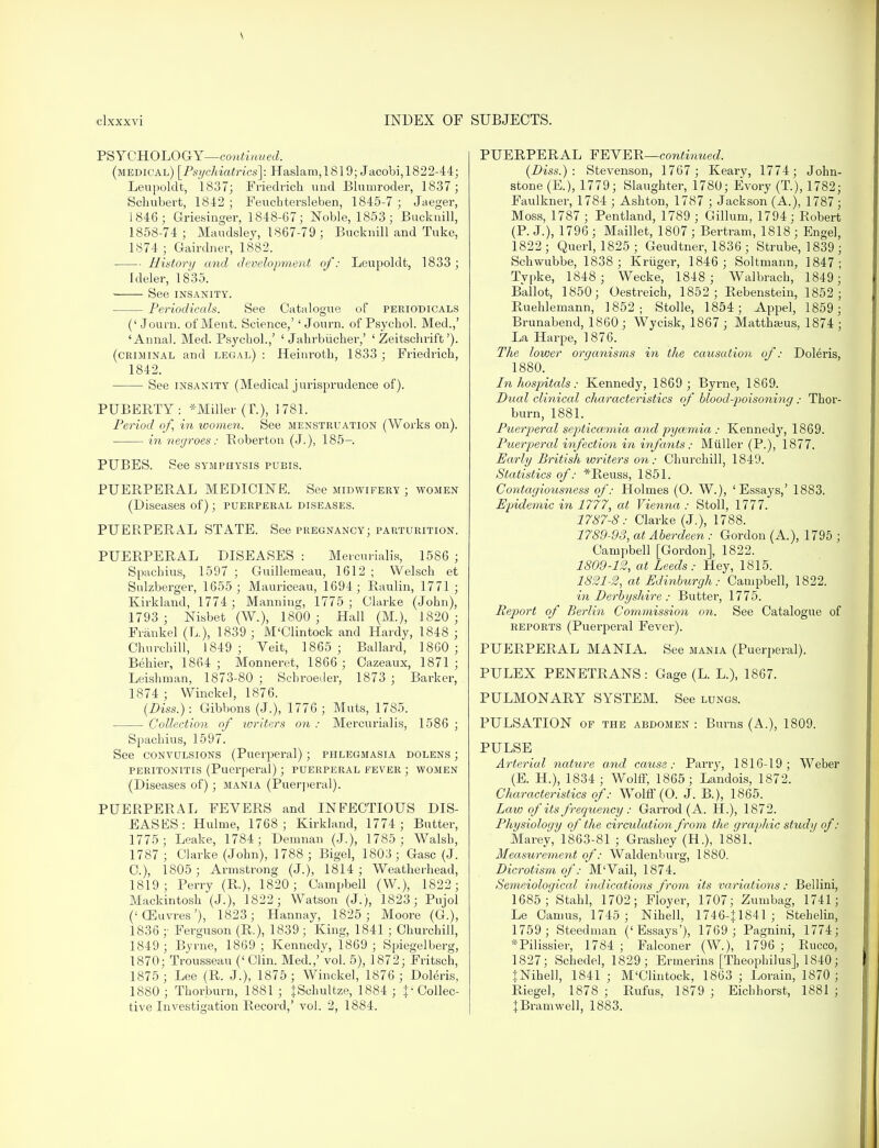 v clxxxvi INDEX OF PSYCHOLOGY—continued. (medical) [Psychiatrics]: Haslam,1819; Jacobi,1822-44; Leupoldt, 1837; Friedrich und Bluurroder, 1837; Schubert, 1842 ; Feuchtersleben, 1845-7 ; Jaeger, 1846; Griesinger, 1848-67; Noble, 1853; Bucknill, 1858-74; Maudsley, 1867-79 ; Bucknill and Tuke, 1874 ; Gairdner, 1882. History and development of: Leupoldt, 1833; Ideler, 1835. See INSANITY. Periodicals. See Catalogue of periodicals (' Journ. of Ment. Science,'' Journ. of Psychol. Med.,' 'Annal Med. Psychol.,' ' Jahrbiicher,' ' Zeitschrift'). (criminal and legal) : Heinroth, 1833 ; Friedrich, 1842. See insanity (Medical jurisprudence of). PUBERTY: Miller (T.), 1781. Period of, in women. See menstruation (Works on). in negroes: Boberton (J.), 185- PXJBES. See symphysis pubis. PUERPERAL MEDICINE. See midwifery ; women (Diseases of); puerperal diseases. PUERPERAL STATE. See pregnancy; parturition. PUERPERAL DISEASES : Mercurialis, 1586 ; Spachius, 1597 ; Guilleraeau, 1612 ; Welsch et Sulzberger, 1655; Mauriceau, 1694; Raulin, 1771 ; Kirkland, 1774; Manning, 1775; Clarke (John), 1793 ; Nisbet (W.), 1800 ; Hall (M.), 1820 ; Frankel (L), 1839 ; M'Clintock and Hardy, 1848 ; Churchill, 1849 ; Veit, 1865 ; Ballard, I860 ; Behier, 1864 ; Monneret, 1866 ; Cazeaux, 1871 ; Leishman, 1873-80 ; Schroeder, 1873 ; Barker, 1874 ; Winckel, 1876. (Diss.): Gibbons (J.), 1776; Muts, 1785. Collection of writers on : Mercurialis, 1586 ; Spachius, 1597. See convulsions (Puerperal); phlegmasia dolens ; peritonitis (Puerperal); puerperal fever ; women (Diseases of) ; mania (Puerperal). PUERPERAL FEVERS and INFECTIOUS DIS- EASES: Hulme, 1768; Kirkland, 1774 ; Butter, 1775; Leake, 1784; Demnan (J.), 1785; Walsb, 1787 ; Clarke (John), 1788 ; Bigel, 1803; Gasc (J. C), 1805 ; Armstrong (J.), 1814; Weatherhead, 1819; Perry (R.), 1820; Campbell (W.), 1822; Mackintosh (J.), 1822; Watson (J.), 1823; Pujol (■'CEuvres'), 1823; Hannay, 1825; Moore (G.), 1836 ;■ Ferguson (R.), 1839; King, 1841 ; Churchill, 1849 ; Byrne, 1869 ; Kennedy, 1869 ; Spiegelberg, 1870; Trousseau (' Clin. Med.,' vol. 5), 1872; Fritsch, 1875; Lee (R. J.), 1875; Winckel, 1876 ; Doleris, 1880; Thorburn, 1881; |Schultze, 1884 ; ^Collec- tive Investigation Record,' vol. 2, 1884. SUBJECTS. PUERPERAL FEVER—continued. (Diss.): Stevenson, 1767 ; Keary, 1774; John- stone (E.), 1779; Slaughter, 1780; Evory (T.), 1782; Faulkner, 1784 ; Ashton, 1787 ; Jackson (A.), 1787 ; Moss, 1787 ; Pentland, 1789 ; Gillum, 1794; Robert (P. J.), 1796 ; Maillet, 1807 ; Bertram, 1818 ; Engel, 1822 ; Querl, 1825 ; Geudtner, 1836 ; Strube, 1839 ; Schwubbe, 1838; Kriiger, 1846 ; Soltmann, 1847; Typke, 1848 ; Wecke, 1848 ; Walbrach, 1849; Ballot, 1850; Oestreich, 1852 ; Rebenstein, 1852; Ruehlemann, 1852; Stolle, 1854; Appel, 1859; Brunabend, 1860; Wycisk, 1867; Matthams, 1874; La Harpe, 1876. The lovjer organisms in the causation of: Doleris, 1880. In hospitals: Kennedy, 1869; Byrne, 1869. Dual clinical characteristics of blood poisoning: Thor- burn, 1881. Puerperal septiccemia and pyozmia : Kennedy, 1869. Puerperal infection in infants: Miiller (P.), 1877. Early British writers on: Churchill, 1849. Statistics of: *Reuss, 1851. Contagiousness of: Holmes (O. W.), 'Essays,' 1883. Epidemic in 1777, at Vienna : Stoll, 1777. 1787-8: Clarke (J.), 1788. 1789-93, at Aberdeen : Gordon (A), 1795 ; Campbell [Gordon], 1822. 1809-12, at Leeds: Hey, 1815. 1821-2, at Edinburgh: Campbell, 1822. in Derbyshire : Butter, 1775. Report of Berlin Commissio7i on. See Catalogue of reports (Puerperal Fever). PUERPERAL MANIA. See mania (Puerperal). PULEX PENETRANS: Gage (L. L), 1867. PULMONARY SYSTEM. See lungs. PULSATION of the abdomen : Burns (A.), 1809. PULSE Arterial nature and cause: Parry, 1816-19; Weber (E. H), 1834; Wolff, 1865; Landois, 1872. Characteristics of: Wolff (O. J. B.), 1865. Law of its frequency : Garrod (A. H), 1872. Physiology of the circulation from the graphic study of : Marey, 1863-81 ; Grashey (H), 1881. Measurement of: Waldenburg, 1880. Dicrotism of: M'Vail, 1874. Semeiological indications from its variations : Bellini, 1685; Stahl, 1702; Floyer, 1707; Zumbag, 1741; Le Camus, 1745 ; Nihell, 1746-J1841; Stehelin, 1759; Steedman ('Essays'), 1769 ; Pagnini, 1774; *Pilissier, 1784 ; Falconer (W.), 1796 ; Rucco, 1827; Schedel, 1829; Ermerins [Theopliilus], 1840; }NiheH, 1841 ; M'Clintock, 1863 ; Lorain, 1870 ; Riegel, 1878 ; Rufus, 1879 ; Eichhorst, 1881 ; JBramwell, 1883.
