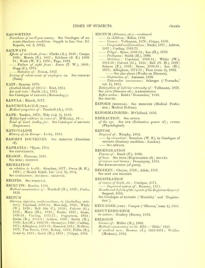 RAG-SORTERS Prevalence of small-pox among. See Catalogue of re- ports (Sanitary condition—Supplt. to Loc. Gov. Bd. Reports, vol. 2, 1882). EAILWAYS Effects of accidents from: Clarke (A.), 1849 ; Camps, 1866; Morris (E.), 1867 ; Erichsen (J. E.) 1869- 75; Wade (W. P.), 1870; Page, 1883. Failure of sight from : Jones (T. W.), 1869; Hogg (J.), 1876. ' Statistics of: Neison, 1857. Testing of colour-sense of employees on. See colours (Tests). EAIN : Symons, 1879. (Scottish black) of 1862-3 : Rust, 186-1. Air and rain: Smith (A.), 1872. See Catalogue of reports (Meteorology). RANULA : Rizzoli, 1877. RANUNCULACEiE (the) Medical properties of: Turnbull (A.), 1835. RAPE : Tardieu, 1873 ; Tidy (vol. 2), 1883. Medico-legal evidence in cases of: M'Kinlay, 18—. Trial of Lord Audley for. See Catalogue of reports (Impotence). RATIONALISM History of, in Europe: Lecky, 1875. RASORI'S DOCTRINES. See medicine (Doctrines of). EAPHANIA: *Byan, 1784. See convulsions. EEASON : Flourens, 1861. See mind ; instinct. EECEEATION in relation to health : Stracban, 1877 ; Owen (S. H.), 1878; I' Health Exhib. Lit.' (vol. 9), 1884. See CxYmnastics ; hygiene ; exercise. EECIPES. See formula. EECEUITS: Boudin, 1854. Medical examination of: Marshall (H.), 1828 ; Coclie, 1829. EECTUM Diseases, injuries, malformations, etc. \including stric- ture]: Copeland, 1810-14; Howship, 1820; White (W.), 1820; Bell (Sir C), 1820 ; Calvert (G.), 1824; Mavo (H.), 1833; Bushe, 1837; Svme, 1838-54; Curling, 1851-71; Hupuytren, 1854; Quain (E.), 1854-5 ; Ashton, 1857 ; Smith (H), 1860 ; Lee (H.), 1866-70 ; Stroineyer, 1868 ; Curling, 1871; Allingham, 1871-81; Esmarch, 1872; Molliere, 1877; Van Buren, 1881; Kelsey, 1883; Follin (E.), (tume 6), 1883 ; Smith (H), 1883 ; JCripps, 1884. EECTUM (Diseases, etc.)—continued. in children : Bokai, 1880. Cancer: Volkmann, 1878; Cripps, 1880. Congenitalmalformations: Bushe, 1837 ; Ashton, 1857 ; Curling, 1863-71. Polypi: Syme, 1838-54; Lee (H.), 1870. Prolapsus: Smith (H.), 1860. Stricture: Copeland, 1810-14; White (W.), 1812-20; Calvert (G.), 1824 ; Bell (G. H.), 1829; Salmon (F.), 1833; Syme, 1838-54; Lee (H.), 1870 ; Allingham, 1871-81 ; Pean (tome 3), 1882. See also above (Works on Diseases). Obstruction of: Amussat, 1838. — Tubercular excrescence: Schreger (' Versuche,' vol. 1), 1811. Extirpation of inferior extremity of: Volkmann, 1878. See anus (Diseases of) ; hemorrhoids. Reflex action: Eeid's ' Eesearches,' 1848. See nerves. REFOEM (medical). See medicine (Medical Profes- sion ; Medical Reform). REFORMATORIES: M'Clelland, 1856. REFRACTION. See optics. of the eye. See eye (Refractive power of) ; optics (Physiological). REFUSE Disposal of: Murphy, 1882. by cremation: Saunders (W. S.), in Catalogue of reports (Sanitary condition—London). See sewage. REGENERATION Process of: Busch (F.), 1880. of bone. See bone (Regeneration of); tissues. of organs and tissues : Demarquay, 1874. See reproduction (of parts). REGIMEN : Cheyne, 1753 ; Adair, 1787. See DIET AND REGIMEN. REGISTRATION of causes of death, etc. : Corrigan, 1871. Improved system of: Rumsey, 1875. Results and defects of the reports of the Registrar-General: Sargant, 1864. See Catalogue of reports ('Mortality' and 'Registra- tion '). REIN-DEER (the) : Camper (' CEuvres,' tome 1), 1803. REJUVENESCENCE in nature: Henfrey (Braun), 1853. RELIGION Science of: Miiller (M.), 1868. Medical commentary on the Bible : ' Bible,' 1815. of medical men: Browne (£.), 1659-1881 ; Woillez (Madame), 1862.