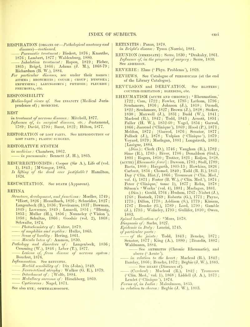 RESPIRATION (organs of—Pathological anatomy and diseases)—continued. Pneumatic treatment: Biedert, 1876; Knauthe, 1876 ; Lambert, 1877 ; Waldenburg, 1880. Inhalation treatment: Rapou, 1819; Fieber, 1865; Beigel, 1866; Adams (J. M.), 1868-79; Richardson (B. W.), 1884. For 'particular diseases, see under their names : ASTHMA ; BRONCHITIS ; COUGH ; CROUP J DYSPNCEA ; EMPHYSEMA ; LARYNGISMUS J PHTHISIS I PLEURISY ; PNEUMONIA, etc. RESPONSIBILITY Medico-legal views of. See insanity (Medical Juris- prudence Of) ; HOMICIDE. REST in treatment of nervous diseases : Mitchell, 1877. Influence of, in surgical diseases, etc. : Justamond, 1789 ; David, 1790; Bacot, 1822; Hilton, 1877. RESTORATION of lost parts. See reproduction of LOST PARTS ; PLASTIC SURGERY. RESTORATIVE SYSTEM in medicine : Chambers, 1862. in pneumonia: Bennett (J. H.), 1865. RESURRECTIONISTS : Cooper (Sir A.), Life of (vol. 1), 1843 ; JM'Gregor, 1884. Is lifting of the dead ever justifiable ? Hamilton, 1824. RESUSCITATION. See death (Apparent). RETINA Structure, development, and functions: Moeller, 1749; *Hiort, 1826; Hesselbach, 1826; Schneider, 1827; Langenbeck (B.), 1836 ; Treviranus, 1837 ; Bowman, 1849 ; Lawrence, 1849 ; Lusardi, 1851 ; *Blessig, 1853; Muller (H.), 1856; Nunneley ('Vision'), 1858; Schultze, 1866; Goodsir (vol. 2), 1868; Schwalbe, 1874. Photochemistry of: Kuhne, 1879. of amphibia and reptiles: Hulke, 1865. Sense of locality : Hering, 1861. Macula lutea of: Amnion, 1830. Pathology and disorders of: Langenbeck, 1836 ; Gumming (W.), 1846 ; Leber (T.), 1877. Lesions of from disease of nervous system : Bouchut, 1876. Inflammation. See retinitis. — Morbid sensibility of: Dix (John), 1849. Neuro-retinal atrophy: Walker (G. E.), 1879. Detachment of: J Wolfe, 1884. Medullary sarcoma of: Hirschberg, 1869. Cysticercus: Nagel, 1871. See also eye ; ophthalmoscope. RETINITIS : Panas, 1878. in Brights disease: Tyson (Norris), 1881. REUNION (immediate) : Serre, 1830 ; *Drakaky, 1861. Influence of, in the progress of surgery : Serre, 1830. See adhesion. REVERIE : Elam (' Phys. Problems'), 1869. REVIEWS. See Catalogue of periodicals (at the end of the Library Catalogue). REVULSION and DERIVATION. See blisters; counter-irritation j bleeding, etc. RHEUMATISM (acute and chronic) : ' Rheumatism,' 1722 ; Cam, 1722; Fowler, 1795; Latham, 1796 ; Scudamore, 1816; Johnson (J.), 1818; Dzondi, 1822; Scudamore, 1827; Brown (J.), 1828; Stoker, 1830; Maxwell (J.), 1831; Budd (W.), 1841; Macleod (R.), 1842; Todd, 1843 ; Arnott, 1851; Fuller (H. W.), 1852-60; Vogel, 1854 ; Garrod, 1866; Jaccoud ('Clinique'), 1869; Hood (P.), 1871 ; Meldon, 1872 ; jGarrod, 1876 ; Senator, 1877; Pollock (J.), 1878 ; Vulpian ('Clinique'), 1879; Voyard, 1879; Maclagan, 1881; Longstreth, 1883; JLasegue, 1884. (Diss.) : Clerk (D.), 1746 ; Vaughan (R.), 1782 ; Sime (R.), 1785; Biver, 1786; Donaldson (Gul.), 1801 ; Rogers, 1810; Trotter, 1821 ; Roijen, 1828. (acute) \_Rheumatic fever] : Dawson, 1781; Stoll, 1789; Baeta, 1800; Haygarth, 1805-13; Hawkins, 1826 ; Carbutt, 1834 ; Chomel, 1840; Todd (R. B.), 1843 ; Day (' Clin. Hist.)', 1866 ; Trousseau (' Clin. Med.,' vol. 4), 1871 ; Foster (B. W.), ('Clin. Med.'), 1874 ; Peter ('Clinique,' tome 1), 1877; Rehn, 1878; Sibson's 'Works' (vol. 4), 1881; Maclagan, 1881. (Diss.) : Gould, 1764 ; Hudson, 1767; Nisbet (J.), 1768; Bostock, 1769; Roberts (G.), 1771 ; Payne, 1775; Dillon, 1778 ; Addison (S.), 1779 ; Kissam, 1787 ; Brooke (G.), 1789 ; Lord, 1790; Gamble (J.), 1793 ; Wolseley, 1795 ; Gullifer, 1810; Owen, 1883. Spinal localization of: *Mora, 1878. Diagnosis of: Sachs, 1827. Epidemic in Italy : Lancisi, 1745. of particidar parts : of the joints: Todd, 1843; Beneke, 1872; Senator, 1877; King (A.), 1880 ; JBrandis, 1882 ; Waldmann, 1884. See arthritis (Chronic Rheumatic), and above (' Acute'). in relation to the heart: Macleod (R.), 1842; Barclay, 1866; Beneke, 1872 ; Begbie (J. W.), 1883. See heart (Diseases of). (Cerebral) : Macleod (R.), 1842 ; Trousseau ('Clin. Med.,' vol. 1), 1868 ; Liddell (J. A.), 1873 ; Leudet (' Clinique'), 1874. Forms of in India: Malcolmson, 1835. in relation to chorea: Begbie (J. W.), 1883.