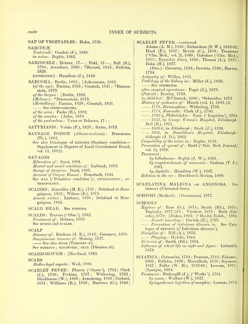 SAP OF VEGETABLES : Hales, 1738. SARCIN^E Ventriculi: Goodsir (J.), 1868. in urine : Begbie, 1882. SARCOCELE: Heister, 17—; Pohl, 17—; Bell (B.), 1794; Arrachart, 1805; *Havard, 1816; Palletta, 1820. (syphilitic) : Hamilton (J.), 1849. SARCOMA: Butlin, 1882; fAckermann, 1883. {of the eye): Panizza, 1828 ; Constalt, 1831 ; *Bimsen- stein, 1879. of the larynx: J Butlin, 1883. (Melano-j : *Bimsenstein, 1879. (Medullary): Panizza, 1828; Constalt, 1831. See OSTEOSARCOMA. of the uvea : Fuchs (E.), 1882. of the ovaries : JAtlee, 1878. of the pudendum : Vater et Behrens, 17—. SATYRIASIS : Voisin (F), 1826; Rufus, 1879. SAUSAGE POISON (Allanto-toxicum) : Husemann (Th.), 1882. See also Catalogue of reports (Sanitai'y condition— Supplement to Reports of Local Government Board, vol. 11, 1882). SAVAGES Education of: Itard, 1801. Mental and social condition of: Lubbock, 1873. Savage of Aveyron: Itard, 1801. Account of Caspar Hauser : Feuerbach, 1834. See man (' Primitive condition'); civilization ; an- thropology. SCABIES : Ettmiiller (M. E.), 1731 ; Delafond et Bour- guignon, 1862 ; Wilson (E.), 1873. Acarus scabiei: Lisfranc, 1835; Delafond et Bour- guignon, 1862. SCALD HEAD. See porrigo. SCALDS: Travers (< Obss.'), 1852. Treatment of: Holmes, 1883. See burns and scalds. SCALP Diseases of: Erich sen (J. E.), 1842; Cazenave, 1850. Sanguineous tumour of: Hennig, 1877. See also head (Tumours of). See porrigo ; ringworm ; skin (Diseases of). SCARBOROUGH : |Haviland, 1883. SCARS Medico-legal aspects : Weil, 1881. SCARLET FEVER: Plenciz ('Opera'), 1762; Clark (J.), 1780; Perkins, 1787 ; Withering, 1793 ; Blackburne (W.), 1803 ; Armstrong, 1818 ; Carbutt, 1834; Williams (R.), 1836; Burrows (G), 1840; SCARLET FEVER -—continued. Adams (A. M.), 1840 ; Richardson (B. W.), 1853-62; Hood (P.), 1857; Morris (C), 1858; Trousseau (' Clin. Med.,' vol. 2), 1860; Gairdner ('Clin. Med.), 1862; Reynolds (Gee), 1866 ; Thomas (L), 1875; Bohn (H), 1877. {Diss.) : Coventry, 1783; Dewitte, 1790; Harvey, 1794. Antiquity of: Willan, 1821. Pathology of the kidney in: Miller (J.), 1850. See nephritis. after surgical operations: Paget (J.), 1875. {Putrid) : Rowley, 1793. in child-bed: M'Clintock, 1866 ; *Schneider, 1873. History of epidemics of: Hirsch (vol. 1), 1881-J3. ■■ 1778, Birmingham,: Withering, 1793. 1778, Newcastle: Clark (J.), 1780. 1783-4, Philadelphia : Rush (' Inquiries'), 1794. ■ 1851, in George WatsoU's Hospital, Edinburgh: Bell (B.), 1851. 1835-6, in Edinburgh : Stark (J.), 1836. 1861, in Donaldson's Hospital, Edinburgh : Gillespie (J. D.), 1862. Coagubility of the urine in : Begbie, 1849. Prevention of spread of: Budd (' Brit. Med. Journal,' vol. 1), 1869. Treatment : by belladonna: Begbie (J. W.), 1882. by sesquicarbonate of ammonia: Graham (T. J.), 1861. by digitalis : Hamilton (W.), 1807. Relation to the ear : Burckhardt-Merian, 1880. SCARLATINA MALIGNA or ANGINOSA. See throat (Ulcerated Sore). SCHISMS (Medical) : \Dmmmond, 1877. SCHOOLS Hygiene of: Ross (G.), 1874; Smith (Ed.), 1874; Baginsky, 1877-J83 ; Virchow, 1879 ; Buck (Lin- coln), 1879; JDukes, 1883; }' Health Exhib.,' 1884. — Female boarding-: Darwin (E.), 1797. Prevention of infectious diseases in. See Cata logue of reports |('Infectious diseases'). Discipline of: Hill (A.), 1853. Flogging : Hytche, 1844. Dietaries of: Smith (Ed.), 1864. Influence of school life on sight and, figure : Liebreich, 1878. SCIATICA : Cotunnius, 1764; Pouteau, 1783; Falconer, 1805 ; Palletta, 1820 ; Macculloch, 1828 ; Seymour, 1847; Fuller (W. H), 1852-60; Lawson, 1872 ; JLasegue, 1884. Treatment: Fothergill (J.), ('Works'), 1784. by moxa : Wallace (W.), 1827. by hypodermic injection of morphia: Lawson, 1872.
