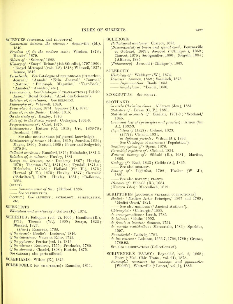 SCIENCES (physical and inductive) Connection between the sciences : Somerville (M.), 1840. Freedom of, in the modern state ; Virchow, 1878 ; Haeckel, 1879. Objects of: ' Science,' 1828. History of: 'Encycl. Britan.' (4th-8th edit.), 1797-1860; 'Encycl. Metropol.' (vols. 1-8), 1818; Whewell, 1837; Isensee, 1842. Periodicals. See Catalogue of periodicals ('American Journal,' ' Annals,' ' Edin. Journal,' ' Journal,' 'Nature,' ' Philosoph. Magazine,' 'Year-Book,' ' Annales,' ' Annalen,' etc.). Transactions. See Catalogue of transactions (' British Assoc.,' ' Boyal Society,' 'Acad, des Sciences'). Relation of, to religion. See religion. Philosophy of; Whewell, 1840. Principles: Jevons, 1874 ; Spencer (H.), 1875. Seeds of, in the Bible : ' Bible,' 1815. On the study of: Huxley, 1870. State of, in the Saxon period : Cockayne, 1864-6. Progressiveness of: Caird, 1875. Dictionaries: Hutton (C), 1815; Ure, 1839-78; Deschanel, 1864. ■ See also dictionaries (of general knowledge). Dictionaries of terms : Hutton, 1815 ; Jonrdan, 1834 ; Mayne, I860 ; Nuttall, 1869 ; Power and Sedgwick, 1879-84. Collected works on: Bumford, 1876 ; Helmholtz, 1881-3. Relation of, to culture: Huxley, 1881. Essays on, lectures, etc.: Daubeny, 1867; Huxley, 1870 ; Thomson (W.), 1871-J84; Tyndall, 1871-4 ; Helmholtz, 1873-81 ; Holland (Sir H.), 1875 ; Howard (J. E.), 1875; Huxley, 1877; Czermak ('Schriften'), 1879; Huxley, 1881; JRolleston, 1884. (exact): ■ Common sense of the: £ Clifford, 1885. See mathematics. (occult.) See alchemy ; astrology ; spiritualism, etc. SCIENTISTS Education and nurture of: Galton (F.), 1874. SCIRRHUS: Fallopius (vol. 2), 1606; Hamilton (R.), 1791 ; Thomas (W.), 1805 ; Scarpa, 1822; Blackett, 1826. (Diss.) : Bameaux, 1788. of the breast: Brouie's ' Lectures,' 1846. of the intestines: Vater et Ezler, 1723. of the pylorus : Ferriar (vol. 4), 1813. of the uterus: Roederer, 1755; Prochaska, 1780. of the stomach: Chardel, 1808; Ebstein, 1875. See cancer ; also parts affected. SCLERIASIS: Wilson (E.), 1875. SCLEROCELE (of the testis): Bamsden, 1811. SCLEBOSIS Pathological anatomy : Charcot, 1875. (Disseminated) of brain and spinal cord: Bourneville et Guerard, 1869 ; Jaccoud ('Clinique'), 1869 ; Charcot, 1875; Seeligmuller, 1880; {Seguin, 1884 ; tAlthaus, 1885. (Pulmonary) : Jaccoud ('Clinique'), 1869. SCLEROTIC Histology of: Waldeyer (W.), 1874. Diseases: Amnion, 1862 ; Saemisch, 1875. Inflammation: Boult, 1853. Staphyloma: *Lechla, 1830. SCORBUTUS. See scurvy. SCOTLAND in early Christian times : Alderson (Jos.), 1881. Statistics of: Bevan (G. P.), 1881. Statistical accounts of: Sinclair, 1791-9; 'Scotland,' 1845. Criminal law of (principles and practice) : Alison (Sir A.), 1832-3. Population of (1821) : Cleland, 1823. (1881) : Cleland, 1831. — at different periods : Wilson (J.), 1836. — See Catalogue of reports ('Population'). Sanitary system of: Spens, 1876. Parochial registers of: Cleland, 1834. Natural history of: Sibbald (B.), 1684; Martins, 1866. Geology of: Boue, 1833; Geikie (A.), 1865. See also geology. Botany of: Lightfoot, 1792 ; Hooker (W. J.), 1821. See also botany ; plants. Diseases of: Sibbald (B,), 1684. (Western Isles) : Macculloch, 1819. SCBIPTOBES [auctorum veterum collectiones]. Medici: ' Medicse Artis Principes,' 1567 and 1769; 'Medici GrEeci,' 1821. See also medicine (' Ancient Authois'). Chirurgici : ' Chirurgia,' 1555. de aneurysmatibus : Lauth, 1785. de balneis : ' Baths,' 1553. de fractis et luxatis: Soranus, 1754. de morbis muliebribus: Mercurialis, 1586 ; Spachius, 1597. Neurologici: Ludwig, 1791. de lue venerea: Luisinus, 1566-7, 1728, 1789 ; Gruner, 1789-93. See also dissertations (Collections of). SCRIVENER'S BALSY: Beynolds'. vol. 2, 1868; Poore (' Med. Chir. Trans.,'Vol. 61), 1878. Successful treatment by massage and gymnastics: [Wolff's] : Wattevi'le ('Lancet,' vol. 1), 1885.