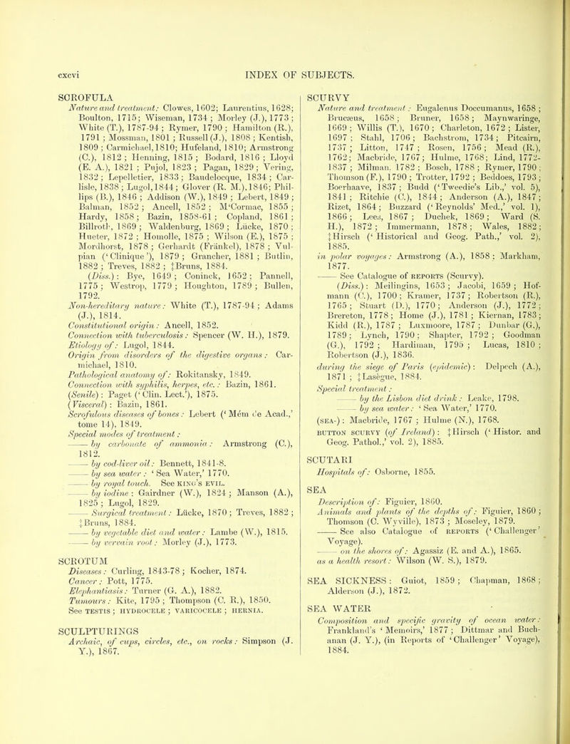 SCROFULA Nature and treatment: Clowes, 1602; Laurentius, 1628; Boulton, 1715; Wiseman, 1734 ; Morley (J.), 1773 ; White (T.), 1787-94; Rymer, 1790; Hamilton (R.), 1791 ; Mossman, 1801 ; Russell (J.), 1808 ; Kentish, 1809 ; Carmichael,1810; Hufeland, 1810; Armstrong (C), 1812; Henning, 1815; Bodard, 1816; Lloyd (E. A.), 1821 ; Pujol, 1823 ; Pagan, 1829; Vering, 1832; Lepelletier, 1833; Baudelocque, 1834; Car- lisle, 1838; Lugol,1844; Glover (R. M.),1S46; Phil- lips (B.), 1846 ; Addison (W.), 1849 ; Lebert, 1849 ; Balman, 1852 ; Ancell, 1852 ; M'Cormac, 1855 ; Hardy, 1858; Bazin, 1858-61; Copland, 1861; Billroth, 1869 ; Waldenburg, 1869 ; Liicke, 1870; Hueter, 1872 ; Homolle, 1875 ; Wilson (E.), 1875 ; Mordhorst, 1878 ; Gerhardt (Frankel), 1878 ; Vul- pian ('Clinique'), 1879; Grancher, 1881; Butlin, 1882 ; Treves, 1882 ; JBruns, 1884. (Diss.): Bye, 1649; Coninck, 1652; Panneli, 1775 ; Westrop, 1779 ; Houghton, 1789 ; Bullen, 1792. Non-hereditary nature: White (T.), 1787-94; Adams (J.), 1814. Constitutional origin : Ancell, 1852. Connection with tuberculosis: Spencer (W. IT.), 1879. Etiology of: Lugol, 1844. Origin from disorders of the digestive organs: Car- michael, 1810. Pathological anatomy of: Rokitansky, 1849. Connection with syphilis, herpes, etc.: Bazin, 1861. (Senile): Paget (' Clin. Lect.'), 1875. {Visceral): Bazin, 1861. Scrofulous diseases of bones: Lebert ('Mem de Acad.,' tome 14), 1849. Special modes of treatment: by carbonate of ammonia : Armstrong (C), 1812. by cod-liver oil: Bennett, 1841-8. by sea water : ' Sea Water,' 1770. — by royal touch. See king's evil. — by iodine : Gairdner (W.), 1824; Manson (A.), 1825 ; Lugol, 1829. Surgical treatment: Liicke, 1870; Treves, 1882; t Brims, 1884. by vegetable diet and water: Lambe (W.), 1815. by vervain root: Morley (J.), 1773. SCROTUM Diseases: Curling, 1843-78; Kocher, 1874. Cancer: Pott, 1775. Elephantiasis: Turner (G. A.), 1882. Tumours: Kite, 1795; Thompson (C. R.), 1850. See testis ; hydrocele ; varicocele ; hernia. SCULPTURINGS Archaic, of cups, circles, etc., on rocks: Simpson (J. Y.), 1867. SCURVY Nature and treatment: Eugalenus Doccumanus, 1658 ; Brucseus, 1658; Brunei', 1658 ; Maynwaringe, 1669; Willis (T), 1670; Charleton, 1672; Lister, 1697; Stahl, 1706; Bachstrom, 1734; Pitcairn, 1737; Litton, 1747; Rosen, 1756; Mead (R.), 1762; Macbride, 1767; Hulme, 1768; Lind, 1772- 1837; Milman. 1782; Bosch, 1788; Rymer, 1790 ; Thomson (F.), 1790 ; Trotter, 1792 ; Beddoes, 1793; Boerhaave, 1837; Budd ('Tweedie's Lib.,' vol. 5), 1841; Ritchie (C), 1844; Anderson (A.), 1847; Rizet, 1864; Buzzard ('Reynolds' Med.,' vol. 1), 1866 ; Lees, 1867 ; Duchek, 1869; Ward (S. H), 1872 ; Immermann, 1878; Wales, 1882; |Hirsch (' Historical and Geog. Path.,' vol. 2), 1885. ■in polar voyages: Armstrong (A.), 1858: Markham, 1877. See Catalogue of reports (Scurvy). (Diss.): Meilingins, 1653; Jacobi, 1659 ; Hof- mann (0.), 1700; Kramer, 1737; Robertson (R.), 1765 ; Stuart (D.), 1770; Anderson (J.), 1772; Brereton, 1778; Home (J.), 1781; Kiernan, 1783; Kick! (R), 1787 ; Luxmoore, 1787 ; Dunbar (G.), 1789; Lynch, 1790; Shapter, 1792 ; Goodman (G.), 1792 ; Hardiman, 1795 ; Lucas, 1810 ; Robertson (J.), 1836. during the siege of Paris (epidemic): Delpech (A.), 1871 ; JLasegue, 1884. Special treatment : — by the Lisbon, diet drink : Leake, 1798. - by sea water: ' Sea Water,' 1770. (sea-): Macbride, 1767 ; Hulme (N.), 1768. button scurvy (of Ireland): JHirsch (' Histor. and Geog. Pathol.,' vol. 2), 1885. SCUTARI Hosj)itals of: Osborne, 1855. SEA Description of: Figuier, 1860. Animals and plants of the depths of: Figuier, 1860 ; Thomson (C. Wyville), 1873 ; Moseley, 1879. See also Catalogue of reports ('Challenger' Voyage). ■ on the shores of: Agassiz (E. and A.), 1865. as a health resort: Wilson (W. S.), 1879. SEA SICKNESS: Guiot, 1859; Chapman, 1868; Alderson (J.), 1872. SEA WATER Composition and specific gravity of ocean water : Frankland's 'Memoirs,' 1877; Dittmar and Buch- anan (J. Y.), (in Reports of ' Challenger' Voyage), 1884.