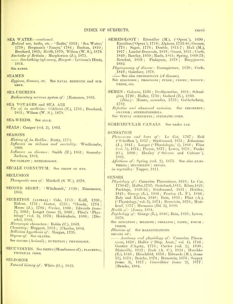 SEA WATER—continued. Medical use, baths, etc. : ' Baths,' 1553 ; ' Sea Water,' 1770; Beigman's ' P]ssays,' 1784; Buchan, 1810; Brochard, 1865; Helfft, 1870; Wilson (W. S.), 1879. Sea-baths of Britain ; Macpherson (J. ), 1871. Sea-bathing infirmary, Margate : Lettsom's Hints, 1816. See baths. SEAMEN Hygiene, diseases, etc. See naval medicine and sur- gery. SEA-URCHINS Rudimentary nervous system of: JRomanes, 1885. SEA VOYAGES and SEA AIR Use of, in medicine: Gilchrist (E.), 1756 ; Brochard, 1805 ; Wilson (W. S.), 1879. SEA-WEEDS. See alg,e. SEALS : Camper (vol. 2), 1803. SEASONS History of, in Dublin: Rutty, 1770. Influence on sickness and mortality: Woollcombe 1808. Influence on diseases: Smith (E.), 1861 ; Scoresby- Jackson, 18G3. See CLIMATE ; METEOROLOGY. SECALE CORNUTUM. See ERGOT OF RYE. SECLUSION Therapeutic uses of: Mitchell (S. W.), 1878. SECOND SIGHT: 'Witchcraft,' 1820; Ennemoser, 1854. SECRETION (animal): Cole, 1753; Keill, 1708; Rideur, 1731 ; Gorter, 1735 ; *Hendy, 1774 ; Moore (J.), 1786; Cuvier. 1800; Edwards (tome 7), 1862; Longet (tome 2), 1868 ; Flint's 'Phys- iology' (vol. 3), 1870; Heidenhain, 1880'; }Dre- schel, 1883. Microscopic characters : Robin (C), 1869. Chemistry: Hnppert, 1883; iUharles, 1884. Bellinian hypothesis of: Morgan, 1735. Organs of. See glands. See fluids (Animal); nutrition ; physiology. SEC UNDINES. See foetus (Membranes of); placenta ; UMBILICAL CORD. SELBORNE Natural history ofWhite (G.), 1825. SEMEIOLOGY : Ettmiiller (M.), ('Opera'), 1690; Eyesilius('Opera'), 1718; Alpinus, 1733-46; Gruner, 1775; Sagar, 1776 ; Double, 1811-7; Hall (M.), 1817 ; Landre-Beauvais, 1818; Grossi, 1831 ; Corfe, 1849; Barclay, 1859 ; Racle, 1864; Spring, 1868-75; Bouchut, 1869 ; Finlayson, 1878 ; Burggraeve, 4882. Physiognomy of disease : Baumgartner, 1839 ; Corfe, .1849 ; Gairdner, 1878. —— See also physiognomy (of disease). See diagnosis ; prognosis ; pulse ; crises ; tongue ; urine, etc. SEMEN: Galenus, 1536 ; Drelincurtius, 1684; Schuri- gius, 1720 ; Haller, 1750; Godard (E.), 1860. (Diss.): Monro, secundus, 1755; Gobbelschroy, 1782. Defective and abnormal emission. See impotence ; onanism; spermatorrhoea. See tubuli semeniferi ; spermatic cord. SEMICIRCULAR CANALS. See under ear. SENSATION Phenomena and laws of: Le Cat, 1767 ; Reil ('Schriften'), 1817; Stiefensand, 1831; Johnstone (J.), 1841 ; Longet ('Physiologie,' 2), 1868 ; Flint (vol. 5), 1874; Preyer, 1877; Lewes, 1879; Funke (O.), 1880; Huxley ('Science and Culture'), 1881. Affections of: Spring (vol. 2), 1875. See also anaes- thesia ; sensibility ; senses. in vegetables: Tupper, 1811. SENSES Physiology of: Casserius Placentinus, 1610; Le Cat, 1750-67; Hallei-,1757; Steinbuch,1811; Klose,1821; Purkinje, 1828-32 ; Stiefensand, 1831 ; Heidler, 1845; George (L.), 1846; Froriep (L. F.), 1846; Baly and Kirkes, 1848; Bain, 1855; Flint (A.), (' Phvsiology,' vol. 5), 1874; Bernstein, 1876 ; Muir- head, 1877 ; Hermann (Bd. 3), 1880. Health of: jJones, 1884. Psychology of: George (L.), 1846 ; Bain, 1855 ; Lewes. 1879. See sensation; hearing; smelling; taste; touch: vision. Illusions of. See hallucinations, organs of: Anatomy and physiology of: Casserius Placen- tintis, 1610; Haller ('Disp. Anat.,' vol. 4), 1746; Gautier d'Agoty, 1775 ; Cuvier (vol. 2), 1800; Blainville, 1822 ; Bock (A. C), 1824; Huschke (E.), 1845 ; Hirschfeld, 1853 ; Edwards (M.), (tome 11), 1874; Briicke, 1874; Bernstein, 1876 ; Sappey (tome 3), 1877; Cruveilhier (tome 2), 1877': i Briicke, 1884.