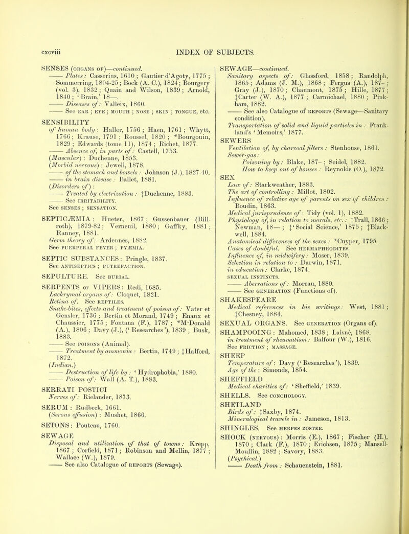 SENSES (organs of)—continued. Plates : Casserius, 1610; Gautier d'Agoty, 1775 ; Sommerring, 1804-25; Bock (A. 0.), 1824; Bourgery (vol. 3), 1832; Quain and WilsoD, 1839 ; Arnold, 1840; 'Brain,' 18—. Diseases of: Valleix, 1860. See ear ; eye ; mouth ; nose ; skin ; tongue, etc. SENSIBILITY of human body: Haller, 1756 ; Haen, 1761; Whytt, 1766; Krause, 1791; Roussel, 1820; *Bourgouin, 1829 ; Edwards (tome 11), 1874; Eicbet, 1877. Absence of, in parts of: Oastell, 1753. [Muscular) : Duchenne, 1853. (Morbid nervous) : Jewell, 1878. of the stomach and bowels: Johnson (J.), 1827-40. in brain disease : Ballet, 1881. (Disorders of) : Treated by electrization : J Duchenne, 1883. See IRRITABILITY. See senses ; sensation. SEPTICEMIA: Hueter, 1867; Gussenbauer (Bill- roth), 1879-82; Verneuil, 1880; Gaffky, 1881; Ranney, 1881. Germ theory of: Ardennes, 1882. See puerperal fever ; pyaemia. SEPTIC SUBSTANCES : Pringle, 1837. See antiseptics ; putrefaction. SEPULTURE. See burial. SERPENTS or VIPERS: Redi, 1685. Lachrymal organs of: Cloquet, 1821. Retina of. See reptiles. Snake-bites, effects and treatment of poison of: Vater et Gensler, 1736 : Bertin et Morand, 1749 ; Enaux et Chaussier, 1775; Fontana (F.), 1787; *M'Donald (A.), 1806; Davy (J.), (' Researches'), 1839 ; Busk, 1883. See poisons (Animal). Treatment by ammonia: Bertin, 1749; {Halford, 1872. (Indian.) Destruction of life bij: ' Hydrophobia,' 1880. Poison of: Wall (A. T.), 1883. SERRATI POSTICI Nerves of: Rielander, 1873. SERUM : Rudbeck, 1661. (Serous effusion) : Mushet, 1866. SETONS: Poutean, 1760. SEWAGE Disposal and utilization of that of towns: Krepp, 1867 ; Corfield, 1871; Robinson and Mellin, 1877 ; Wallace (W.), 1879. See also Catalogue of reports (Sewage). SEWAGE—continued. Sanitary asjjects of: Glassford, 1858; Randolph, 1865; Adams (J. M.), 1868; Fergus (A.), 187-; Grav (J.), 1870; Cbaumont, 1875 ; Hille, 1877 ; {Carter (W. A.), 1877 ; Carmichael, 1880 ; Pink- ham, 1882. See also Catalogue of reports (Sewage—Sanitary condition). Transportation of solid and liquid particles in : Frank- land's 'Memoirs,' 1877. SEWERS Ventilation of, by charcoal filters : Stenhouse, 1861. Sewer-gas : Poisoning by: Blake, 187-; Seidel, 1882. How to keep out of houses : Reynolds (O.), 1872. SEX Law of: Starkweather, 1883. The art of controlling : Millot, 1802. Influence of relative age of parents on sex of children : Boudin, 1863. Medical jurispriidence of: Tidy (vol. 1), 1882. Physiology of, in relation to morals, etc.: {Trail, 1866 ; Newman, 18—; {'Social Science,' 1875; {Black- well, 1884. Anatomical differences of the sexes : *Cuyper, 1795. Oases of doubtful. See hermaphrodites. Influence of, in midwifery: Moser, 1839. Selection in relation to : Darwin, 1871. in education: Clarke, 1874. sexual instincts. Aberrations of: Moreau, 1880. See generation (Functions of). SHAKESPEARE Medical references in his writings: West, 1881 ; {Chesney, 1884. SEXUAL ORGANS. See generation (Organs of). SHAMPOOING: Mahomed, 1838; Laisne, 1868. in treatment of rheumatism: Balfour (W.), 1816. See friction ; massage. SHEEP Temperature of: Davy ('Researches'), 1839. Age of the : Simonds, 1854. SHEFFIELD Medical charities of: ' Sheffield,' 1839. SHELLS. See conchology. SHETLAND Birds of: {Saxby, 1874. Mineralogical travels in : Jameson, 1813. SHINGLES. See herpes zoster. SHOCK (nervous) : Morris (E), 1867 ; Fischer (H.), 1870; Clark (F.), 1870; Ericbsen, 1875; Mansell- Moullin, 1882 ; Savory, 1883. (Psychical.) Death from: Schauenstein, 1881.