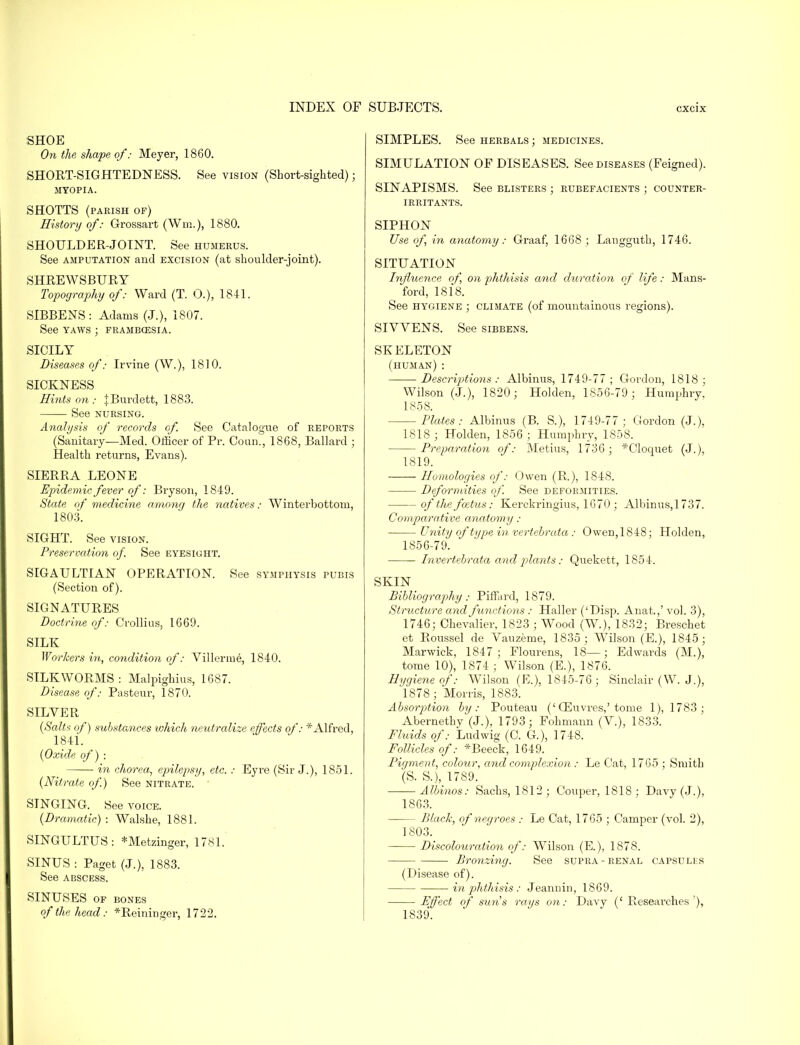 SHOE On the shape of: Meyer, 1860. SHORT-SIGHTEDNESS. See vision (Short-sighted) ; MYOPIA. SHOTTS (parish of) History of: Grossart (Wm.), 1880. SHOULDER-JOINT. See humerus. See amputation and excision (at shoulder-joint). SHREWSBURY Topography of: Ward (T. O.), 1841. SIBBENS: Adams (J.), 1807. See yaws ; frambozsia. SICILY Diseases of: Irvine (W.), 1810. SICKNESS Hints on : JBurdett, 1883. See nursing. Analysis of records of. See Catalogue of reports (Sanitary—Med. Officer of Pr. Conn., 1868, Ballard ; Health returns, Evans). SIERRA LEONE Epidemic fever of: Bryson, 1849. State of medicine among the natives: Winter/bottom, 1803. SIGHT. See vision. Preservation of. See eyesight. SIGAULTIAN OPERATION. See symphysis pubis (Section of). SIGNATURES Doctrine of: Crollius, 1669. SILK Workers in, condition of: Villeraie, 1840. SILKWORMS : Malpighius, 1687. Disease of: Pasteur, 1870. SILVER {Salts of) substances which neutralize effects of: *Alfred, 1841. {Oxide of) : in chorea, epilepsy, etc. : Eyre (Sir J.), 1851. {Nitrate of.) See nitrate. SINGING. See voice. {Dramatic) : Walshe, 1881. SINGULTUS: *Metzinger, 1781. SINUS : Paget (J.), 1883. See abscess. SINUSES OF BONES of the head: *Reininger, 1722. SIMPLES. See herbals ; medicines. SIMULATION OF DISEASES. See diseases (Feigned). SINAPISMS. See blisters ; rubefacients ; counter- irritants. SIPHON Use of, in anatomy: Graaf, 1668 ; Langguth, 1746. SITUATION Influence of on phthisis and duration of life: Mans- ford, 1818. See hygiene ; climate (of mountainous regions). SIVVENS. See sibbens. SKELETON (human) : Descriptions: Albinus, 1749-77; Gordon, 1818; Wilson (J.), 1820; Holden, 1856-79 ; Humphry. 1858. Plates: Albinus (B. S.), 1749-77; Gordon (J.), 1818 ; Holden, 1856 ; Humphry, 1858. Preparation of: Metius, 1736; *Cloquet (J.), 1819. Homologies of: Owen (R.), 1848. Deformities of. See deformities. of the foetus: Kerckringius, 1670; Albinus,1737. Comparative anatomy: Unity of type in vertebrata ; Owen,1848; Holden, 1856-79. Tnvertebrata and plants : Quekett, 1854. SKIN Bibliography: Piffard, 1879. Structure and functions : Haller ('Disp. Anat.,' vol. 3), 1746; Chevalier, 1823 ; Wood (W.), 1832; Breschet et Roussel de Vauzeme, 1835; Wilson (E.), 1845; Marwick, 1847; Flourens, 18—; Edwards (M.), tome 10), 1874 ; Wilson (E.), 1876. Hygiene of: Wilson (E.), 1845-76; Sinclair (W. J.), 1878; Morris, 1883. Absorption by: Pouteau ('CEuvres,'tome 1), 1783; Abernethy (J.), 1793; Fohmann (V.), 1833. Fluids of: Ludwig (C. G.), 1748. Follicles of: *Beeck, 1649. Pigment, colour, and complexion : Le Cat, 1765 ; Smith (S. S.), 1789. Albinos: Sachs, 1812; Couper, 1818 ; Davy (J.), 1863. Black, of negroes : -Le Cat, 1765 ; Camper (vol. 2), 1803. Discolouration of: WTilson (E.), 1878. Bronzing. See supra-renal capsules (Disease of). in phthisis : Jeannin, 1869. Effect of suns rays on: Davy (' Researches'), 1839.