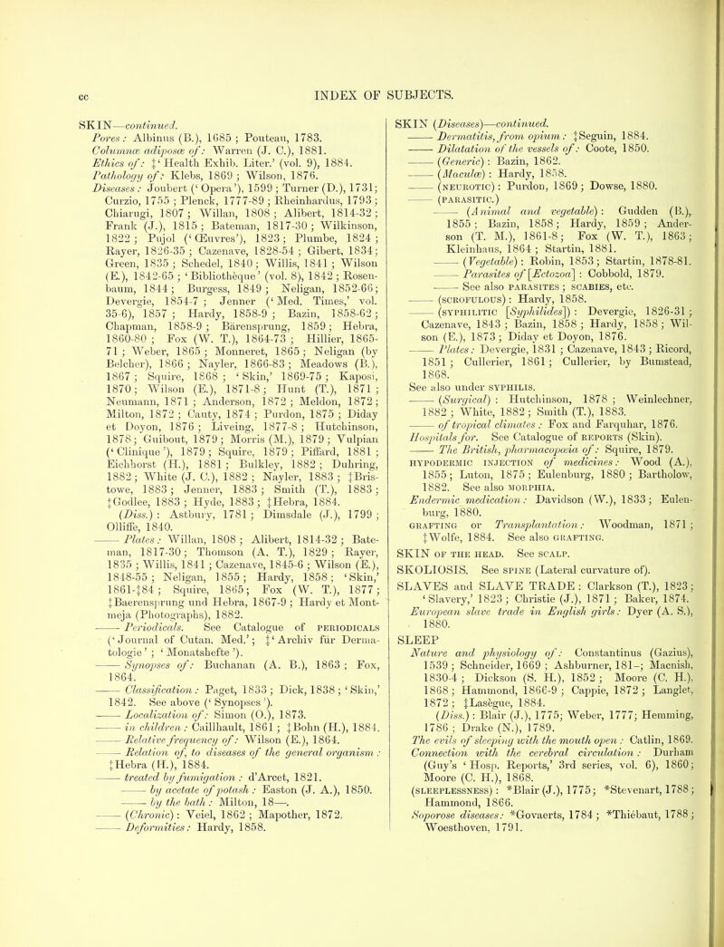 SKIN—continued. Pores: Albinus (B.), 1G85 ; Pouteau, 1783. Columnce adiposce of: WaiTen (J. C), 1881. Ethics of: }' Health Exhib. Liter.' (vol. 9), 1884. Pathology of: Klebs, 1869 ; Wilson, 1876. Diseases : Joubert (' Opera'), 1599 ; Turner (D.), 1731; Curzio, 1755 ; Plenck, 1777-89; Rheinhardus, 1793 j Cbiarugi, 1807; Willan, 1808; Alibert, 1814-32; Frank (J.), 1815; Bateman, 1817-30; Wilkinson, 1822 ; Pujol ('GEuvres'), 1823; Plumbe, 1824; Player, 1826-35 ; Oazenave, 1828-54; Gibert, 1834; Green, 1835 ; Schedel, 1840; Willis, 1841 ; Wilson (E.), 1842-65 ; ' Bibliotheque' (vol. 8), 1842 ; Rosen- baum, 1844; Burgess, 1849 ; Neligan, 1852-66; Devergie, 1854-7; Jenner ('Med. Times,' vol. 35-6), 1857; Hardy, 1858-9 ; Bazin, 1858-62; Chapman, 1858-9 ; Barensprung, 1859; Hebra, 1860- 80 ; Fox (W. T.), 1864-73 ; Hillier, 1865- 71; Weber, 1865; Monneret, 1865; Neligan (by Belcher), 1866 ; Nayler, 1866-83; Meadows (B.), 1867 ; Squire, 1868 ; ' Skin,' 1869-75 ; Kaposi, 1870; Wilson (E.), 1871-8; Hunt (T), 1871; Neumann, 1871 ; Anderson, 1872 ; Meldon, 1872; Milton, 1872 ; Cauty, 1874 ; Purdon, 1875 ; Diday et Doyon, 1876 ; Liveing, 1877-8 ; Hutchinson, 1878; Guibout, 1879; Morris (M.), 1879; Vulpian ('Clinique'), 1879 ; Squire, 1879; Piffard, 1881; Eichhorst (H), 1881 ; Bulkley, 1882 ; Duhring, 1882; White (J. C), 1882; Nayler, 1883; {Bris- towe, 1883; Jenner, 1883 ; Smith (T.), 1883; + Godlee, 1883; Hyde, 1883; {Hebra, 1884. (Diss.): Astbury, 1781; Dimsdale (J.), 1799; Olliffe, 1840. Plates: Willan, 1808; Alibert, 1814-32; Bate- man, 1817-30; Thomson (A. T.), 1829; Raver, 1835 ; Willis, 1841 ; Oazenave, 1845-6 ; Wilson (E.), 1848-55 ; Neligan, 1855; Hardy, 1858; 'Skin,' 1861- {84; Squire, 1865; Fox (W. T), 1877; JBaerensprung und Hebra, 1867-9 ; Hardy et Mont- meja (Photographs), 1882. Periodicals. See Catalogue of periodicals ('Journal of Cutan. Med.'; J'Archiv fur Derma- tologie ' ; ' Monatshefte '). Synopses of: Buchanan (A. B.), 1863 ; Fox, 1864. Classification: Paget, 1833; Dick, 1838; 'Skin,' 1842. See above (' Synopses '). Localization of: Simon (O.), 1873. - in children : Caillhault, 1861 ; JBohn (H.), 1884. — Relative frequency of: Wilson (E.), 1864. — Relation of to diseases of the general organism : tHebra (H.),'lS84. treated by fumigation : d'Arcet, 1821. — by acetate of potash : Easton (J. A.), 1850. ■ by the bath : Milton, 18—. (Chronic): Veiel, 1862 ; Mapother, 1872. Deformities: Hardy, 1858. SKIN (Diseases)—continued. Dermatitis, from opium: {Seguin, 1884. Dilatation of the vessels of: Coote, 1850. (Generic): Bazin, 1862. (Maculm) : Hardy, 1858. (neurotic): Purdon, 1869; Dowse, 1880. (PARASITIC.) (Animal and vegetable): Gudden (B.)r 1855; Bazin, 1858; Hardy, 1859; Ander- son (T. M.), 1861-8; Fox (W. T.), 1863; Kleinhaus, 1864 ; Startin, 1881. (Vegetable): Robin, 1853; Startin, 1878-81. Parasites of '[Ectozoa] : Cobbold, 1879. See also parasites ; scabies, etc. (scrofulous) : Hardy, 1858. (syphilitic [Syphilides]) : Devergie, 1826-31 ; Oazenave, 1843; Bazin, 1858; Hardy, 1858; Wil- son (E.), 1873; Diday et Doyon, 1876. Plates: Devergie, 1831 ; Oazenave, 1843 ; Ricord, 1851 ; Cullerier, 1861 ; Cullerier, by Bumstead, 1868. See also under syphilis. (Surgical) : Hutchinson, 1878 ; Weinlechner, 1882 ; White, 1882 ; Smith (T), 1883. of tropical climates : Fox and Farquhai, 1876. Hospitals for. See Catalogue of reports (Skin). The British, pharmacopoeia of: Squire, 1879. hypodermic injection of medicines: Wood (A.), 1855; Luton, 1875; Eulenburg, 1880; Bartholow, 1882. See also morphia. Endermic medication: Davidson (W.), 1833; Eulen- burg, 1880. grafting or Transplantation: Woodman, 1871 ; J Wolfe, 1884. See also gr afting. SKIN of the head. See scalp. SKOLIOSIS. See spine (Lateral curvature of). SLAVES and SLAVE TRADE : Clarkson (T), 1823; 'Slavery,' 1823; Christie (J.), 1871; Baker, 1874. European slave trade in English girls: Dyer (A. S.), - 1880. SLEEP Nature and physiology of: Constantinus (Gazius), 1539 ; Schneider, 1669 ; Ashburner, 181-; Macnish, 1830-4 ; Dickson (S. H), 1852 ; Moore (C. H.), 1868; Hammond, 1866-9; Cappie, 1872 ; Langlet, 1872 ; JLasegue, 1884. (Diss.) : Blair (J.), 1775; Weber, 1777; Hemming, 1786 ; Drake (N.), 1789. The evils of sleeping with the mouth open : Catlin, 1869. Connection with the cerebral circulation: Durham (Guy's ' Hosp. Reports,' 3rd series, vol. 6), 1860; Moore (C. H.), 1868. (sleeplessness) : *Blair (J.), 1775; *Stevenart, 1788 ; Hammond, 1866. Soporose diseases: *Govaerts, 1784; *Thiebaut, 1788; Woesthoven, 1791.