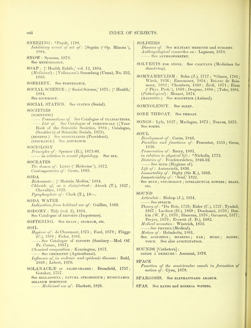 SNEEZING: *Puydt, 1788. Inhibitory arrest of act of: tSeguin ('Op. Minora'), 1884. ' SNOW : Symons, 1879. See METEOROLOGY. SOAP : p Health Exhib.,' vol. 12, 1884. (Medicinal): tVolkmann's Sammlung (Unna), No. 252, 1885. SOBRIETY. See temperance. SOCIAL SCIENCE : p Social Science,' 1875 ; }' Health,' 1884. See sociology. SOCIAL STATICS. See statics (Social). SOCIETIES (scientific) — Transactions of. See Catalogue of transactions. — List of. See Catalogue of periodicals (}Yeai-- Book of the Scientific Societies, 1884 ; Catalogue, (Scudcler's) of Scientific Serials, 1879). (benefit.) See dispensaries (Provident). (insurance.) See assurance. SOCIOLOGY Principles of: Spencer (H.), 1873-80. in relation to sexual physiology. See sex. SOCRATES The demon of: Littre (' Medecine'), 1872. Contemporaries of: Grote, 1865. SODA Bichromate: \l Materia Medica,' 1884. Chloride of as a disinfectant: Alcock (T.), 1827; Chevallier, 1829. Pyrophosphate of: Clark (T.), 18—. SODA WATER Indigestion from habitual use of: Guillon, 1869. SODOMY : Tidy (vol. 2), 1884. See Catalogue of reports (Impotence). SOFTENING. See brain ; stomach, etc. SOIL Hygiene of: de Chaumont, 1875 ; Ford, 1879; Fliigge (C), 1881 ; Fodor, 1881. See Catalogue of reports (Sanitary—Med. Off. Pr. Counc., 1867). Chemical composition : Kensington, 1877. See chemistry (Agricultural). Influence of, in endemic and epidemic diseases : Buhl, 1869 ; Lebert, 1870. SOLANACE^ or night-shades : Bromfield, 1757; Gataker, 1757. See belladonna ; datura stramonium ; hyoscyamus. solanum hortense Medicinal use of: Blackett, 1826. SOLDIERS Diseases of. See military medicine and surgery. Anthropological researches on : Lagneau, 1870. See anthropometry. SOLVENTS for stone. See calculus (Medicines for dissolving). SOMNAMBULISM: Bohn (J.), 1717; *01men, 1786 ; Wirth, 1836; Ennemoser, 1854; Brierre de Bois- mont, 1862; Chambers, 1868 ; Zerfi, 1871; Elam (' Phys. Prob.'), 1869 ; Despine, 1880 ; JTuke, 1884. (Pathological) : Mesnet, 1874. (magnetic.) See magnetism (Animal). SOMNOLENC Y See sleep. SORE THROAT See throat. SONGS: Lyle, 1827 ; Maclagan, 1873; Neaves, 1875. See poems. SOUL Development of: Cams, 1846. Faculties and functions of: Fracastor, 1655; Gross, 1836. Preservation of: Barry, 1881. in relation to physical life : *Nicholls, 1773. Dietetics of: Feuchtersleben, 1846-52. See mind (Hygiene of). Life of: Autenrieth, 1836. Immortality of: Digby (Sir K.), 1669. Immateriality of: 'Soul,' 1821. See mind; psychology; intellectual powers; brain, etc. SOUND Articulate: Bishop (J.), 1851. See speech. Theory of: *Du Bois, 1725; Euler (C), 1727; Tyndall, 1867; Lardner (D.), 1868 ; Deschanel, 1870; Don- kin (W. F.), 1870; Blaserna, 1876; Gavarret, 1877; Preyer, 1879; Everett (J. D.), 1882. Medical acoustics : Wintrich, 1855. See physics (Medical). Motion of: Helmholtz, 1881. See acoustics ; hearing ; ear ; music ; noises ; voice. See also auscultation. SOUNDS [Catheters] : sonde a demeure : Amussat, 1876. SPACE Function of the semicircular canals in formation of notion of: Cyon, 1878. SPARGOSIS. See elephantiasis arabum. SPAS. See baths and mineral waters.