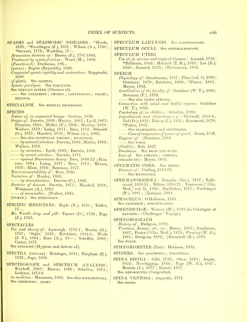 SPASMS and SPASMODIC DISEASES : *Herde, 1639 ; *Everdingen (J.), 1651 ; Wilson (A.), 1765; *Stewart, 1779 ; Wedelius, 17—. Brunonian doctrine, of: Brown (J.), 1787-1804. Treatment by opiate friction: Ward (M.), 1809. [Functional): Duchenne, 186— (local) : Begbie (Beynolds), 1868. Congenital spastic rigidity and contraction: Rupprecht, 1880. of glott is. See glottis. Spastic paralysis. See paralysis. See nervous system (Diseases of). See catalepsy ; chorea ; convulsions ; cramp ; tetanus. SPECIALISM. See medical profession. SPECIES Nature of, in organized beings: Godron, 1859. Origin of: Darwin, 1859 ; Huxley, 1863 ; Lyell, 1863; Flourens, 1864 ; Mtiller (F.), 1869; Huxley, 1870; Wallace, 1870; Laing, 1871; Bree, 1872; Schmidt (O.), 1875; Haeckel, 1876 ; Wilson (A.), 1883. See also darwinian theory ; evolution. ■ by natural selection: Darwin, 1859; Mtiller, 1869; Wallace, 1870. by variation: Lyell, 1863; Darwin, 1868. by sexual selection ; Darwin, 1871. against Darwinian theory: Bree, 1860-72 ; Flou- rens, 1864; Laing, 1871; Bree, 1872; Mivart, 1876 ; Elam, 1876; Bateman, 1877. Non-transmutability of: Bree, 1860. Variation of: Huxley, 1863. by domestication: Darwin (C.), 1868. Doctrine of descent: Darwin, 1871; Haeckel, 1879; Weismann (A.), 1882. of mammalia : f Parker, 1885. (human.) See ethnology. SPECIFIC MEDICINES: Boyle (R.), 1685; Triller, 17—. Mr. Ward's drop and pill: Turner (D.), 1739; Page (J.), 1763. SPECTACLES Use and theory of: Ayscough, 1751-2; Martin (B.), 1757; 'Sight,' 1816; Kitchiner, 1824-6 ; Wells (J. S.), 1864 ; Ross (A.), 18—; Scheffler, 1869 ; Carter, 1877. See eyesight (Hygiene and defects of). SPECTRA (ocular): Reisingcr, 1814; Bingham (R), 1822 ; Jago, 1856. SPECTROSCOPE and SPECTRUM ANALYSIS: Kirchoff, 1862; Roscoe, 1869 ; Schellen, 1872 ; Lockyer, ] 873-8. in medicine : Macmtinn, 1880. See also jrematinuria. See chemistry ; light. SPECULUM LARYNGIS. See laryngoscope. SPECULUM OCULI. See ophthalmoscope. SPECULUM UTERI Use of, in uterine and vaginal diseases : Arnaud, 1768 ; *Balbirnie, 1836; Mitchell (T. R), 1849; Lee (R.), 1858; Jeannel, 1873; jHeitzmann, 1884. SPEECH Physiology of: Strodtmann, 1837 ; Flint (vol. 3), 1870; Griitzner, 1879 ; Bristowe, 1880; *Potter, 1882 ; Meyer, 1883. Localization of the faculty of: Gairdner (W. T.), 1866; Bateman (F.), 1870. See also under aphasia. Connection with mind and bodily organs: Gairdner (W. T.), 1866. Psychology of, in children : Sclmltze, 1880. Impediments and disturbances of: Thelwall, 1810-4; Tod (D.), 1832 ; Bishop (J.), 1851 ; Kussmaul, 1878; *Potter, 1882. — See stammering and stuttering. Case of suspension of power of speecli: Dunn, 1845. Hygiene of: jBristowe, 1883. See voice. (Visible) : Bell, 1867. Dumbness. See deaf and dumb. Loss of See aphasia ; aphonia, (organs of) : Meyer, 1883. SPERMATIC CORD. See testis. Diseases of: Curling, 1843-78. See hydrocele. SPERMATORRHOEA : Douglas (Jas.), 1837; Lalle- mand, 1838-51 ; Milton, 1854-71 ; Trousseau ('Clin. Med.,' vol. 3), 1869 ; Bartholow, 1879 ; Furbringer (P.), 1881 ; JLasegue, 1884. SPHACELUS : O'Halloran, 1765. See gangrene ; mortification. SPHENISCID^E : Watson (M.), 1883 (in Catalogue of reports—' Challenger' Voyage). SPHYGMOGRAPH History of: Dudgeon, 1882. Treatises, Essays, etc., on: Marey, 1863 ; Sanderson, 1867; Foster ('Clin. Med.'), 1874; Fleming (W. J.), 1881; Dudgeon, 1882; |Bramwell (B.), 1883. See pulse. SPHYGMOMETER (The): Herisson, 1835. SPIDERS. See arachnida ; tarantula. SPINA BIFIDA: Gild, 1736; Okes, 1810; Angus, 1823; Newbigging, 1834; Page (W. B.), 1847 ; Morton (J.), 1877 ; Rizzoli, 1877. See deformities (Congenital). SPINA VENTOSA : Augustin, 1797. See bones.