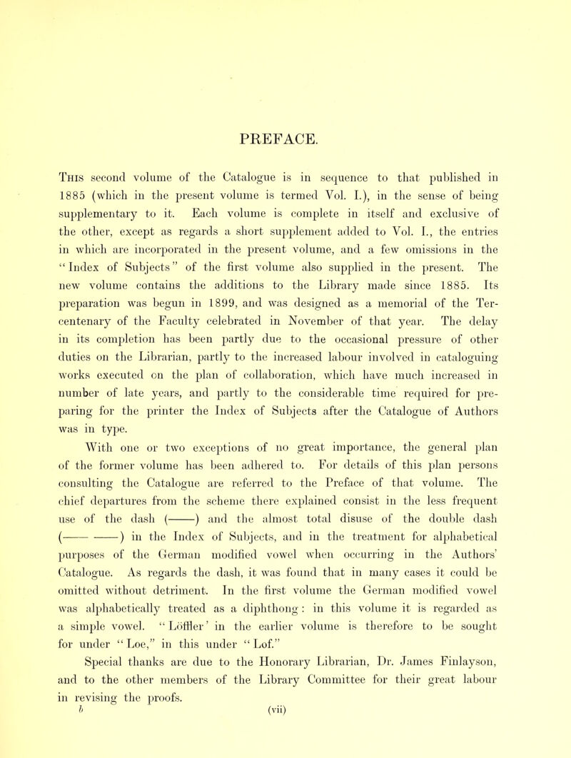 PREFACE. This second volume of the Catalogue is in sequence to that published in 1885 (which in the present volume is termed Vol. I.), in the sense of being supplementary to it. Each volume is complete in itself and exclusive of the other, except as regards a short supplement added to Vol. I., the entries in which are incorporated in the present volume, and a few omissions in the Index of Subjects of the first volume also supplied in the present. The new volume contains the additions to the Library made since 1885. Its preparation was begun in 1899, and was designed as a memorial of the Ter- centenary of the Faculty celebrated in November of that year. The delay in its completion has been partly due to the occasional pressure of other duties on the Librarian, partly to the increased labour involved in cataloguing works executed on the plan of collaboration, which have much increased in number of late years, and partly to the considerable time required for pre- paring for the printer the Index of Subjects after the Catalogue of Authors was in type. With one or two exceptions of no great importance, the general plan of the former volume has been adhered to. For details of this plan persons consulting the Catalogue are referred to the Preface of that volume. The chief departures from the scheme there explained consist in the less frequent use of the dash ( ) and the almost total disuse of the double dash ( ) in the Index of Subjects, and in the treatment for alphabetical purposes of the German modified vowel when occurring in the Authors' Catalogue. As regards the dash, it was found that in many cases it could be omitted without detriment. In the first volume the German modified vowel was alphabetically treated as a diphthong : in this volume it is regarded as a simple vowTel. Loftier' in the earlier volume is therefore to be sought for under  Loe, in this under  Lof. Special thanks are due to the Honorary Librarian, Dr. James Finlayson, and to the other members of the Library Committee for their great labour in revising the proofs.