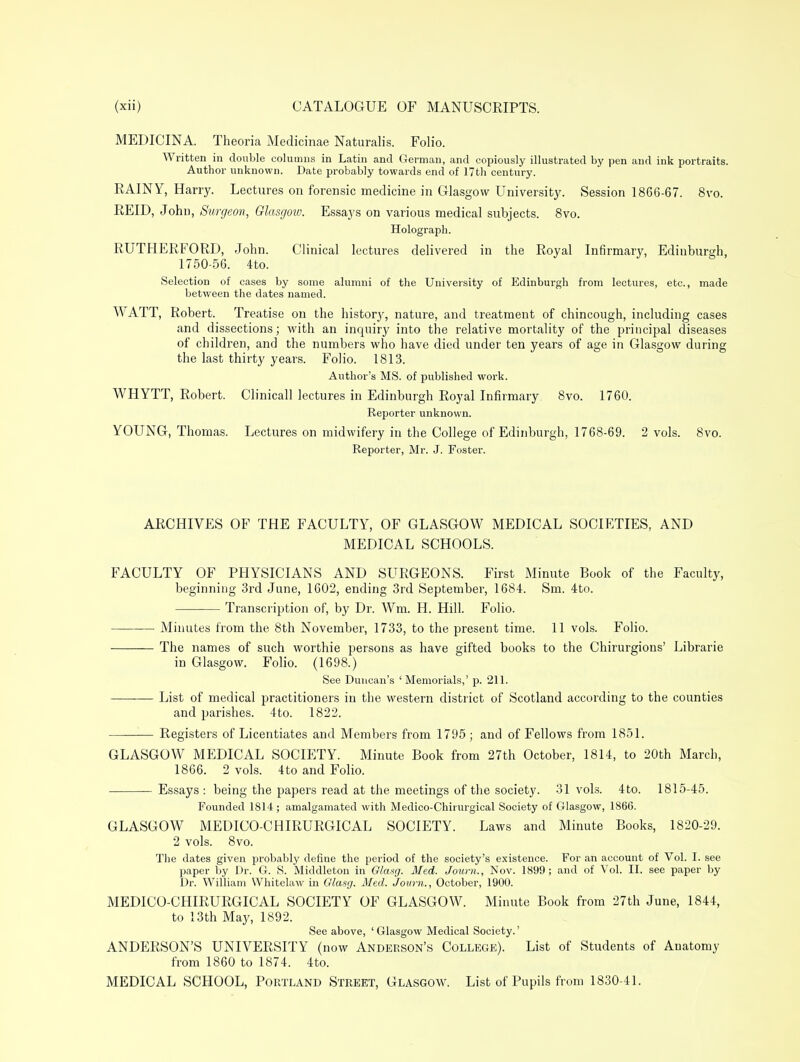 MEDICINA. Theoria Medicinae Naturalis. Folio. Written in double columns in Latin and German, and copiously illustrated by pen and ink portraits. Author unknown. Date probably towards end of 17th century. RAINY, Harry. Lectures on forensic medicine in Glasgow University. Session 1866-67. 8vo. REID, John, Surgeon, Glasgow. Essays on various medical subjects. 8vo. Holograph. RUTHERFORD, John. Clinical lectures delivered in the Royal Infirmary, Edinburgh, 1750-56. 4to. Selection of cases by some alumni of the University of Edinburgh from lectures, etc., made between the dates named. WATT, Robert. Treatise on the histor}', nature, and treatment of chincough, including cases and dissections; with an inquiry into the relative mortality of the principal diseases of children, and the numbers who have died under ten years of age in Glasgow during the last thirty years. Folio. 1813. Author's MS. of published work. WHYTT, Robert. Clinicall lectures in Edinburgh Royal Infirmary 8vo. 1760. Reporter unknown. YOUNG, Thomas. Lectures on midwifery in the College of Edinburgh, 1768-69. 2 vols. 8vo. Reporter, Mr. J. Foster. ARCHIVES OF THE FACULTY, OF GLASGOW MEDICAL SOCIETIES, AND MEDICAL SCHOOLS. FACULTY OF PHYSICIANS AND SURGEONS. First Minute Book of the Faculty, beginning 3rd June, 1602, ending 3rd September, 1684. Sm. 4to. Transcription of, by Dr. Wm. H. Hill. Folio. Minutes from the 8th November, 1733, to the present time. 11 vols. Folio. The names of such worthie persons as have gifted books to the Chirurgions' Librarie in Glasgow. Folio. (1698.) See Duncan's 'Memorials,' p. 211. List of medical practitioners in the western district of Scotland according to the counties and parishes. 4to. 1822. ■— Registers of Licentiates and Members from 1795; and of Fellows from 1851. GLASGOW MEDICAL SOCIETY. Minute Book from 27th October, 1814, to 20th March, 1866. 2 vols. 4to and Folio. Essays : being the papers read at the meetings of the society. 31 vols. 4to. 1815-45. Founded 1814 ; amalgamated with Medico-Chirurgical Society of Glasgow, 1866. GLASGOW MEDICO-CHIRURGICAL SOCIETY. Laws and Minute Books, 1820-29. 2 vols. 8vo. The dates given probably define the period of the society's existence. For an account of Vol. I. see paper by Dr. G. S. Middleton in G/asg. Med. Journ., Nov. 1899; and of Vol. II. see paper by Dr. William Whitelaw in Glasg. Med. Jovm., October, 1900. MEDICO-CHIRURGICAL SOCIETY OF GLASGOW. Minute Book from 27th June, 1844, to 13th May, 1892. See above, 'Glasgow Medical Society.' ANDERSON'S UNIVERSITY (now Anderson's College). List of Students of Anatomy from 1860 to 1874. 4to. MEDICAL SCHOOL, Portland Street, Glasgow. List of Pupils from 1830-41.