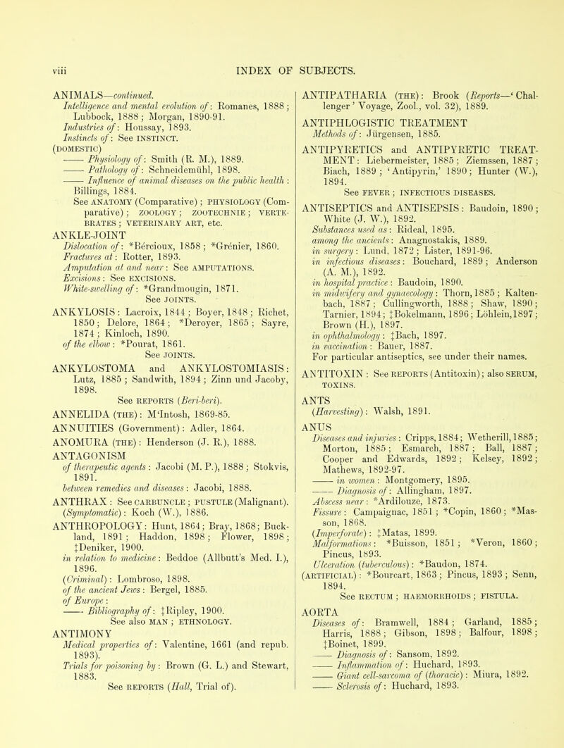 ANIMALS—continued. Intelligence and mental evolution of: Romanes, 1888; Lubbock, 1888; Morgan, 1890-91. Industries of: Houssay, 1893. Instincts of: See INSTINCT. (domestic) Physiology of: Smith (R. M.), 1889. Pathology of: Schneidemiihl, 1898. Influence of animal diseases on the public health : Billings, 1884. See anatomy (Comparative); physiology (Com- parative) ; ZOOLOGY ; ZOOTECHNIE; VERTE- BRATES ; VETERINARY ART, etc. ANKLE-JOINT Dislocation of: *Bercioux, 1858; *Grenier, 1860. Fractures at: Rotter, 1893. Amputation at and near : See AMPUTATIONS. Excisions: See excisions. White-sivelling of: *Grandmougin, 1871. See joints. ANKYLOSIS: Lacroix, 1844; Boyer, 1848; Richet, 1850; Delore, 1864; *Deroyer, 1865; Sayre, 1874 ; Kinloch, 1890. of the elbow : *Pourat, 1861. See joints. ANKYLOSTOMA and ANKYLOSTOMIASIS: Lutz, 1885 ; Sandwith, 1894; Zinn und Jacoby, 1898. See reports [Beri-beri). ANNELIDA (the) : M'lntosh, 1869-85. ANNUITIES (Government): Adler, 1864. ANOMURA (the): Henderson (J. R), 1888. ANTAGONISM of therapeutic agents : Jacobi (M. P.), 1888 ; Stokvis, 1891. between remedies and diseases : Jacobi, 1888. ANTHRAX : See carbuncle ; pustule (Malignant). {Symptomatic): Koch (W.), 1886. ANTHROPOLOGY: Hunt, 1864; Bray, 1868; Buck- land, 1891; Haddon, 1898; Flower, 1898; {Deniker, 1900. in relation to medicine: Beddoe (Allbutt's Med. I.), 1896. (Criminal): Lombroso, 1898. of the ancient Jews : Bergel, 1885. of Europe: Bibliography of: J Ripley, 1900. See also MAN ; ETHNOLOGY. ANTIMONY Medical properties of: Valentine, 1661 (and repub. 1893). Trials for poisoning by: Brown (G. L.) and Stewart, 1883. See reports (Hall, Trial of). ANTIPATHARIA (the): Brook (Beparts—' Chal- lenger ' Voyage, Zool., vol. 32), 1889. ANTIPHLOGISTIC TREATMENT Methods of: Jiirgensen, 1885. ANTIPYRETICS and ANTIPYRETIC TREAT- MENT: Liebermeister, 1885; Ziemssen, 1887 ; Biach, 1889 ; 'Antipyrin,' 1890; Hunter (W.), 1894. See FEVER ; INFECTIOUS diseases. ANTISEPTICS and ANTISEPSIS: Baudoin, 1890; White (J. W.), 1892. Substances used as : Rideal, 1895. among the ancients : Anagnostakis, 1889. in surgery : Lund, 1872; Lister, 1891-96. in infectious diseases: Bouchard, 1889; Anderson (A. M.), 1892. in hospital practice : Baudoin, 1890. in midvAfery and gynaecology •. Thorn, 1885; Kalten- bach, 1887; Cullingworth, 1888; Shaw, 1890; Tarnier, 1894; JBokelmann, 1896; Lohlein,1897; Brown (H.), 1897. in ophthalmology : JBach, 1897. in vaccination : Bauer, 1887. For particular antiseptics, see under their names. ANTITOXIN : See reports (Antitoxin); also SERUM, TOXINS. ANTS (Harvesting): Walsh, 1891. ANUS Diseases and injuries : Cripps, 1884; Wetherill, 1885; Morton, 1885; Esmarch, 1887; Ball, 1887; Cooper and Edwards, 1892; Kelsey, 1892; Mathews, 1892-97. in women: Montgomery, 1895. Diagnosis of: Allingham, 1897. Abscess near : *Ardilouze, 1873. Fissure: Campaignac, 1851 ; *Copin, 1860; *Mas- son, 1868. (Imperforate) : JMatas, 1899. Malformations: *Buisson, 1851; *Veron, 1860; Pincus, 1893. Ulceration (tuberculous): *Baudon, 1874. (artificial): *Bourcart, 1863; Pincus, 1893; Senn, 1894. See RECTUM ; HAEMORRHOIDS ; fistula. AORTA Diseases of: Bramwell, 1884; Garland, 1885; Harris, 1888; Gibson, 1898; Balfour, 1898; JBoinet, 1899. Diagnosis of: Sansom, 1892. Inflammation of: Huchard, 1893. —— Giant cell-sarcoma of (thoracic): Miura, 1892. Sclerosis of: Huchard, 1893.