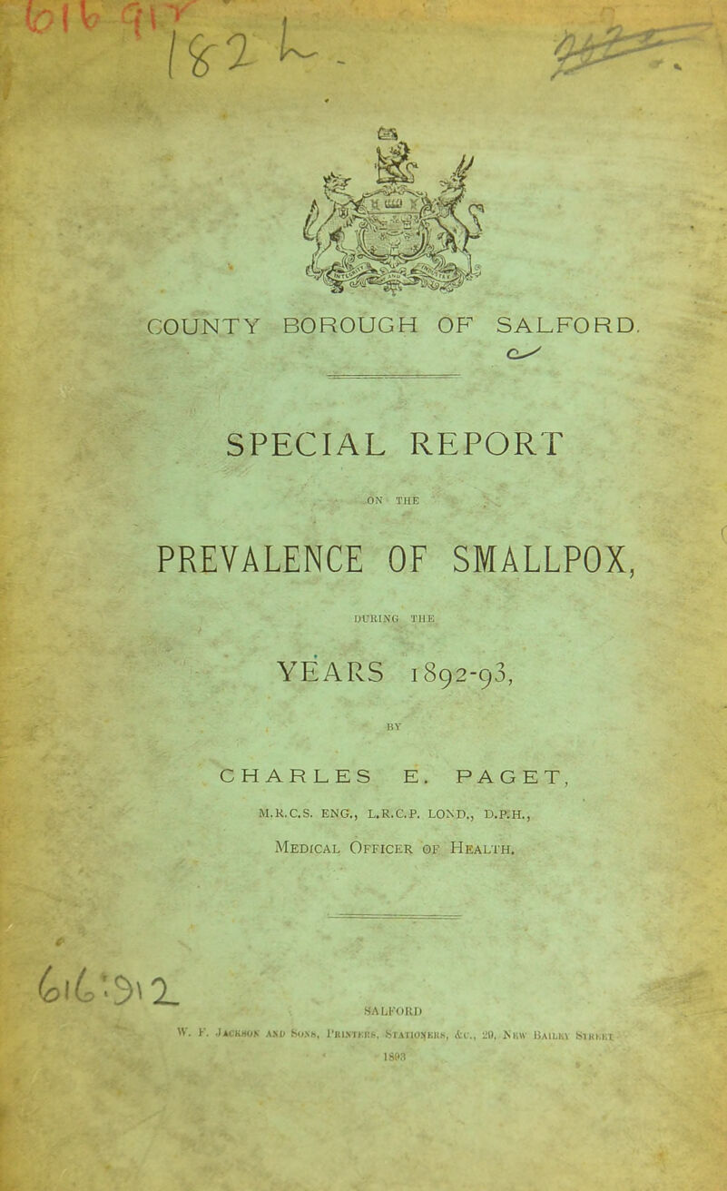 COUNTY BOROUGH OF SALFORD. SPECIAL REPORT ON THE PREVALENCE OF SMALLPOX, DURING THE YEARS 1892-93, BY CHARLES E. PAGET, m.k.c.s. eng., l.r.c.p. lond., d.p.h., Medical Officer of Health. SAU'OKI) W. Y. Jackhok ask S».\h, Prutjcrs, .Statio.^kiik, &c, 29. Km Bailkv Smi.i t - 18P3