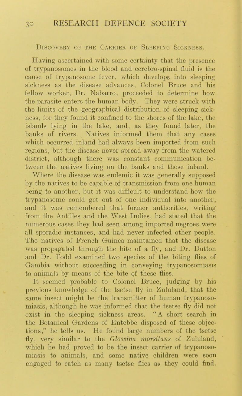 Discovery of the Carrier of Sleeping Sickness. Having ascertained with some certainty that the presence of trypanosomes in the blood and cerebro-spinal fluid is the cause of trypanosome fever, which develops into sleeping sickness as the disease advances, Colonel Bruce and his fellow worker, Dr. Nabarro, proceeded to determine how the parasite enters the human body. They were struck with the limits of the geographical distribution of sleeping sick- ness, for they found it confined to the shores of the lake, the islands lying in the lake, and, as they found later, the banks of rivers. Natives informed them that any cases which occurred inland had always been imported from such regions, but the disease never spread away from the watered district, although there was constant communication be- tween the natives living on the banks and those inland. Where the disease was endemic it was generally supposed by the natives to be capable of transmission from one human being to another, but it was difficult to understand how the trypanosome could get out of one individual into another, and it was remembered that former authorities, writing from the Antilles and the West Indies, had stated that the numerous cases they had seen among imported negroes were all sporadic instances, and had never infected other people. The natives of French Guinea maintained that the disease was propagated through the bite of a fly, and Dr. Dutton and Dr. Todd examined two species of the biting flies of Gambia without succeeding in conveying trypanosomiasis to animals by means of the bite of these flies. It seemed probable to Colonel Bruce, judging by his previous knowledge of the tsetse fly in Zululand, that the same insect might be the transmitter of human trypanoso- miasis, although he was informed that the tsetse fly did not exist in the sleeping sickness areas. A short search in the Botanical Gardens of Entebbe disposed of these objec- tions, he tells us. He found large numbers of the tsetse fly, very similar to the Glossina morsitans of Zululand, which he had proved to be the insect carrier of trypanoso- miasis to animals, and some native children were soon engaged to catch as many tsetse flies as they could find.