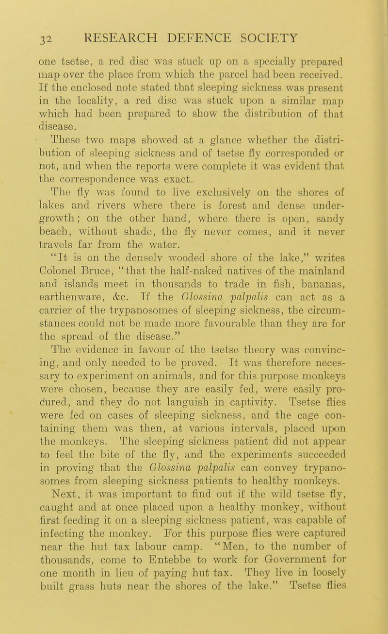 one tsetse, a red disc was stuck up on a specially prepared map over the place from which the parcel had been received. If the enclosed note stated that sleeping sickness was present in the locality, a red disc was stuck upon a similar map which had been prepared to show the distribution of that disease. These two maps showed at a glance whether the distri- bution of sleeping sickness and of tsetse fly corresponded or not, and when the reports were complete it was evident that the correspondence was exact. The fly was found to live exclusively on the shores of lakes and rivers where there is forest and dense under- growth; on the other hand, where there is open, sandy beach, without shade, the fly never comes, and it never travels far from the water. It is on the denselv wooded shore of the lake, writes Colonel Bruce, that the half-naked natives of the mainland and islands meet in thousands to trade in fish, bananas, earthenware, &c. If the Glossina palpalis can act as a carrier of the trypanosomes of sleeping sickness, the circum- stances could not be made more favourable than they are for the spread of the disease. The evidence in favour of the tsetse theory was convinc- ing, and only needed to be proved. It was therefore neces- sary to experiment on animals, and for this purpose monkeys were chosen, because they are easily fed, were easilj'' pro- cured, and they do not languish in captivity. Tsetse flies were fed on cases of sleeping sickness, and the cage con- taining them was then, at various intervals, j^laced upon the monkeys. The sleeping sickness patient did not appear to feel the bite of the fly, and the experiments succeeded in proving that the Glossina palpalis can convey trypano- somes from sleeping sickness patients to healthy monkeys. Next, it was important to find out if the wild tsetse fly, caught and at once placed upon a healthy monkey, without first feeding it on a sleeping sickness patient, was capable of infecting the monkey. For this purpose flies were captured near the hut tax labour camp. Men, to the number of thousands, come to Entebbe to work for Government for one month in lieu of paying hut tax. They live in loosely built grass huts near the shores of the lake. Tsetse flies