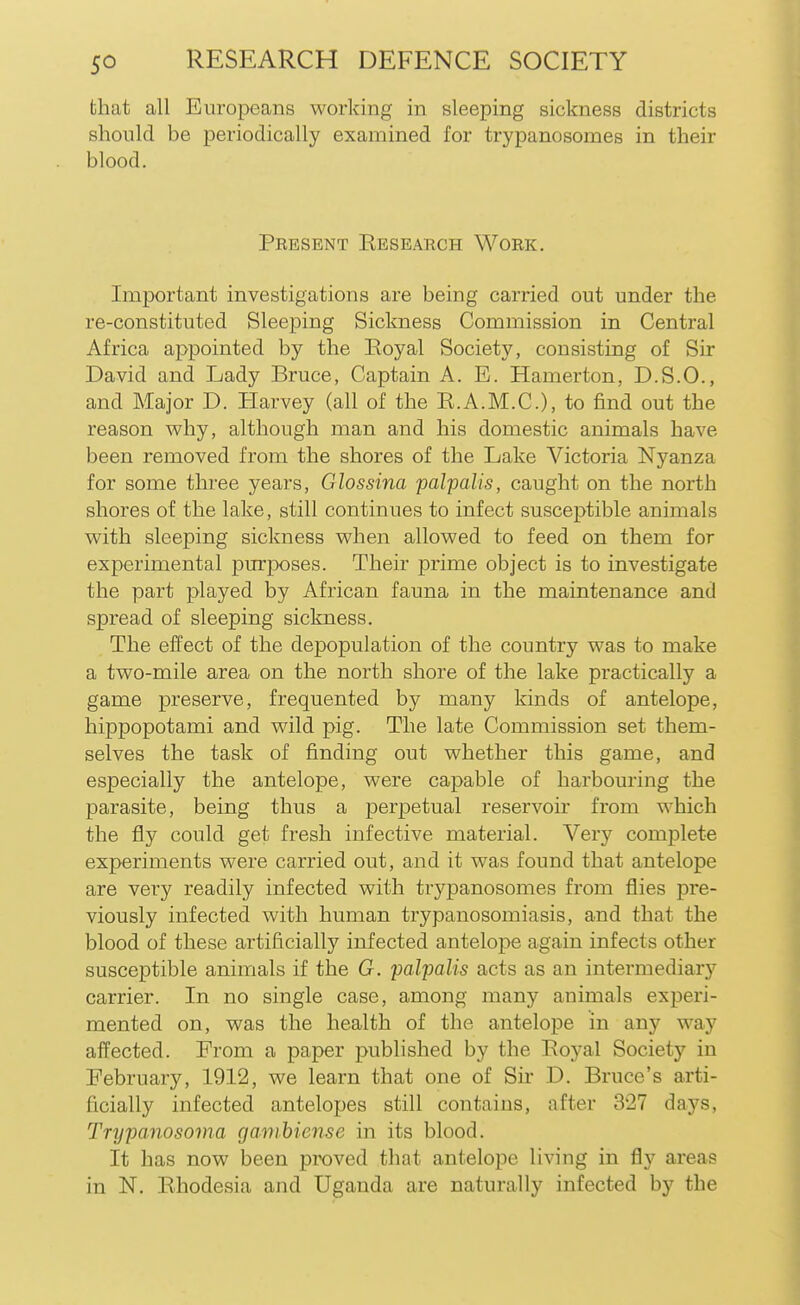 that all Europeans working in sleeping sickness districts should be periodically examined for trypanosomes in their blood. Present Research Work. Important investigations are being carried out under the re-constituted Sleeping Sickness Commission in Central Africa appointed by the Royal Society, consisting of Sir David and Lady Bruce, Captain A. E. Hamerton, D.S.O., and Major D. Harvey (all of the R.A.M.C.), to find out the reason why, although man and his domestic animals have been removed from the shores of the Lake Victoria Nyanza for some three years, Glossina palpalis, caught on the north shores of the lake, still continues to infect susceptible animals with sleeping sickness when allowed to feed on them for experimental pm-poses. Their prime object is to investigate the part played by African fauna in the maintenance and spread of sleeping sickness. The eifect of the depopulation of the country was to make a two-mile area on the north shore of the lake practically a game preserve, frequented by many kinds of antelope, hippopotami and wild pig. The late Commission set them- selves the task of finding out whether this game, and especially the antelope, were capable of harbouring the parasite, being thus a perpetual reservoir from which the fly could get fresh infective material. Very complete experiments were carried out, and it was found that antelope are very readily infected with trypanosomes from flies pre- viously infected with human trypanosomiasis, and that the blood of these artificially infected antelope again infects other susceptible animals if the G. palpalis acts as an intermediary carrier. In no single case, among many animals experi- mented on, was the health of the antelope in any way affected. From a paper published by the Royal Society in February, 1912, we learn that one of Sir D. Bruce's arti- ficially infected antelopes still contains, after 327 days, Trypanosoma ganihiense in its blood. It has now been proved that antelope living in fly areas in N, Rhodesia and Uganda are naturally infected by the