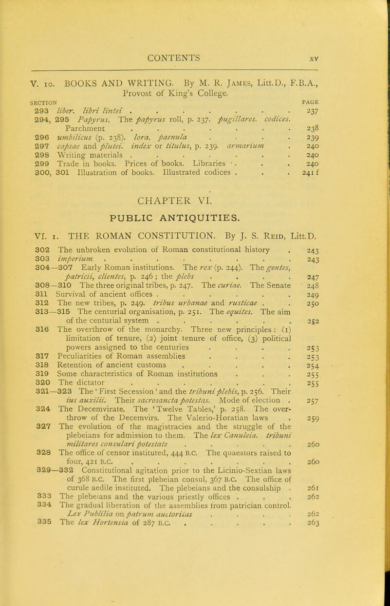 V. lo. BOOKS AND WRITING. By M. R. James, Litt.D., F.B.A., Provost of King's College. SECTION PAGE 293 liber, libri lintei ...... 237 294, 295 Papyrus. The papyrus roll, p. 237. pugillares. codices Parchment ...... 238 296 utnbilicus (p. 238). lora. paenula 239 297 capsae and phitei. index or iitulus^ p. 239. armarium 240 298 Writing materials ...... 240 299 Trade in books. Prices of books. Libraries ■. 240 300, 301 Illustration of books. Illustrated codices . 241 f CHAPTER VI. PUBLIC ANTIQUITIES. VI. I. THE ROMAN CONSTITUTION. By J. S. Reid, LittD. 302 The unbroken evolution of Roman constitutional history 243 303 imperitim ........ 243 304—307 Early Roman institutions. The rex (p. 244). The genies, patricii, cliefites, p. 246; the plebs .... 247 308—310 The three original tribes, p. 247. The curiae. The Senate 248 311 Survival of ancient offices ...... 249 312 The new tribes, p. 249. tribus urbanae and rusticae . . 250 313—315 The centurial organisation, p. 251. The equites. The aim of the centurial system ...... 252 316 The overthrow of the monarchy. Three new principles : (i) limitation of tenure, (2) joint tenure of office, (3) political powers assigned to the centuries .... 253 317 Peculiarities of Roman assemblies .... 253 318 Retention of ancient customs ..... 254 319 Some characteristics of Roman institutions . . .255 320 The dictator ....... 255 321—323 The ' First Secession' and the tribimiplebis, p. 256. Their ius auxilii. Their sacrosanctapotestas. Mode of election . 257 324 The Decemvirate. The 'Twelve Tables,' p. 258. The over- throw of the Decemvirs. The Valerio-Horatian laws . 259 327 The evolution of the magistracies and the struggle of the plebeians for admission to them. The lex Camileia. tribuni militares consulari potesiate ..... 260 328 The office of censor instituted, 444 B.C. The quaestors raised to four, 421 B.C. ....... 260 329—332 Constitutional agitation prior to the Licinio-Sextian laws of 368 B.C. The first plebeian consul, 367 B.C. The office of curule aedile instituted. The plebeians and the consulship . 261 333 The plebeians and the various priestly offices . . . 262 334 The gradual liberation of the assemblies from patrician control. Lex Publilia on patrum auctoriias .... 262 335 The lex Hortensia of 287 B.C. ..... 263