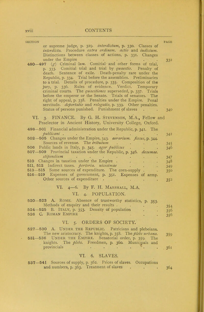 SECTION PAGE or supreme judge, p. 329. intej-diciiim, p. 330. Classes of mterdicta. Procedure extra ordineni. actio and indicium. Distinctions between classes of actions, p. 331. Changes under the Empire ...... 332 480—497 {g) Criminal law. Comitial and other forms of trial, P- 333' Comitial trial and trial by quaestio. Penalty of death. Sentence of exile. Death-penalty rare under the Republic, p. 334. Trial before the assemblies. Preliminaries to a trial. Details of procedure, p. 335. Composition of the jury, p. 336. Rules of evidence. Verdict. Temporary criminal courts. The quaestiones superseded, p. 337. Trials before the emperor or the Senate. Trials of senators. The right of appeal, p. 338. Penalties under the Empire. Penal servitude, deportatio and relegatio, p. 339. Other penalties. Status of persons punished. Punishment of slaves . . 340 VI. 3. FINANCE. By G. H. Stevenson, m'.A., Fellow and Praelector in Ancient History, University College, Oxford. 498—.501 Financial administration under the Republic, p. 341. The pitblicani ........ 342 502—505 Changes under the Empire, 343. aerariicm. fiscus, p. 344. Sources of revenue. The tributum .... 345 506 Public lands in Italy, p. 345. ager publicus . . . 346 507—509 Provincial taxation under the Republic, p. 346. decumae. stipendium ....... 347 510 Changes in taxation under the Empire .... 348 511, 512 Indirect taxes, portoria. uicesitnae . , . 349 513—515 Some sources of expenditure. The corn-supply . . 350 516—519 Expenses of government, p. 351. Expenses of army. Other sources of expenditure ..... 352 VI. 4—6. By F. H. Marshall, M.A. VI. 4. POPULATION. 520—523 A. Rome. Absence of trustworthy statistics, p. 353. Methods of enquiry and their results . . . . 354 524—525 B. ITALY, p. 353. Density of population . , 356 526 C. Roman Empire 356 VI. 5. ORDERS OF SOCIETY.' 527—530 A. Under the Republic. Patricians and plebeians. The new aristocracy. The knights, p. 358. Thep/ebs nrbana. 359 531—536 Under the Empire. Senatorial order, p. 359. The knights. The plebs. Freedmen, p. 360. Municipals and provincials . . . . . . 361 VI. 6. SLAVES. 537—541 Sources of supply, p. 362. Prices of slaves. Occupations and numbers, p. 363. Treatment of slaves , . . 364