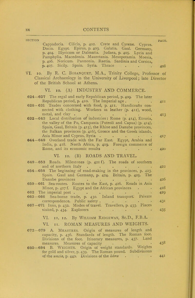 SECTION PAGE. Cappadocia. Cilicia, p. 402. Crete and Cyrene. Cyprus. Dacia. Egypt. Epirus, p. 403. Galatia. Gaul. Germany, p. 404. Illyricum or Dalmatia. Judaea, p. 405. Lycia and Pamphylia. Macedonia. Mauretania. Mesopotamia. Moesia, p. 406. Noricum. Pannonia. Raetia. Sardinia and Corsica, p. 407. Sicily. Spain. Syria. Thrace . . . 408 VI. 10. By R. C. BoSANQUET, M.A., Trinity College, Professor of Classical Archaeology in the University of Liverpool; late Director of the British School at Athens. VI. 10. (A) INDUSTRY AND COMMERCE. 624—627 The regal and early Republican period, p. 409. The later Republican period, p. 410. The Imperial age . . . 411 628—631 Trades concerned with food, p. 411. Handicrafts con- nected with clothing. Workers m leather (p. 412), wood, metal, and clay ....... 413 632—643 Local distribution of industries : Rome (p. 414), Etiuria, the valley of the Po, Campania (Puteoli and Capua) (p. 414), Spain, Gaul, Britain (p. 415), the Rhine and Danube provinces, the Balkan provinces (p. 416), Greece and the Greek islands, Asia Minor and Cyprus, Syria . . . . .417 644—648 Overland trade with the Far East. Egypt, Arabia and India, p. 418. North Africa, p. 419. Foreign commerce of Rome, and its economic results .... 420 VL 10. (B) ROADS AND TRAVEL. 649—653 Roads. Milestones (p. 421 f). The roads of southern and of northern Italy ...... 422 654—658 The beginning of road-making in the provinces, p. 423. Spain. Gaul and Germany, p. 424. Britain, p. 425. The Danube provinces ...... 426 659—661 Sea-routes. Routes to the East, p. 426. Roads in Asia Minor, p. 427 f. Egypt and the African provinces . . 428 662 The imperial post ....... 429 663—666 Sea-borne trade, p. 430. Inland transport; Private correspondence. Public safety . . . . .431 667—671 Inns, p. 432. Modes of travel. Travellers, p. 433. Places visited, p. 434. Explorers ..... 435 VI. II, 12, By William Ridgeway, Sc.D., F.B.A. VI. II. ROMAN MEASURES AND WEIGHTS. 672—679 A. MEASURES. Origin of measures of length and capacity, p. 436. Standards of length. The Roman foot. Divisions of the foot. Itinerary measures, p. 437- Land measures. Measures of capacity . . • • 43^ 680—684 B. Weights. Origin of weight standards. Weights for gold and silver, p. 439. The Roman pound. Subdivisions of the uncia^ p. 440. Divisions of the libra . . • 44'