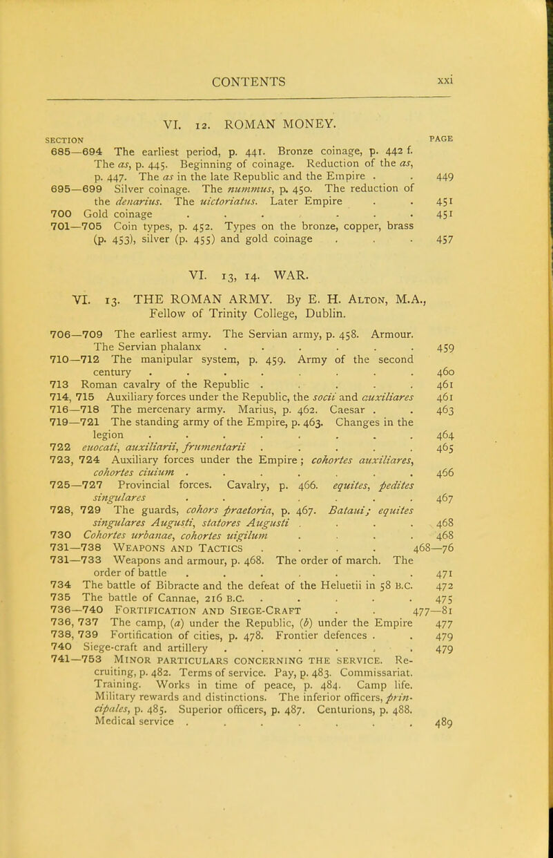 VL 12. ROMAN MONEY. SECTION PAGE 685—694 The earliest period, p. 441. Bronze coinag-e, p. 442 f. The as, p. 445. Beginning of coinage. Reduction of the as, p. 447. The as in the late Republic and the Empire . . 449 695—699 Silver coinage. The nummtes, p. 450. The reduction of the denaritts. The uictoriatus. Later Empire . . 451 700 Gold coinage . . . - . .451 701—705 Coin types, p. 452. Types on the bronze, copper, brass (p. 453), silver (p. 455) and gold coinage . . .457 VI. 13, 14. WAR. VI. 13. THE ROMAN ARMY. By E. H. Alton, M.A., Fellow of Trinity College, Dublin. 706—709 The earliest army. The Servian army, p. 458. Armour. The Servian phalanx ...... 459 710—712 The manipular system, p. 459. Army of the second century ........ 460 713 Roman cavalry of the Republic . . . . .461 714, 715 Auxiliary forces under the Republic, the socii and auxiliares 461 716—718 The mercenary army. Marius, p. 462. Caesar . , 463 719—721 The standing army of the Empire, p. 463. Changes in the legion ........ 464 722 euocati, auxiliarii, fruvietitarii ..... 465 723, 724 Auxiliary forces under the Empire ; cohortes auxiliares, cohortes ciuiurn ....... 466 725—727 Provincial forces. Cavalry, p. 466. equites, pedites singulares . . . . . . .467 728, 729 The guards, cohors praetoria, p. 467. Bataiii; equites singulares Augusti, slat ores Augusti .... 468 730 Cohortes urbanae, cohortes uigilum .... 468 731—738 Weapons and Tactics .... 468—76 731—733 Weapons and armour, p. 468. The order of march. The order of battle ....... 471 734 The battle of Bibracte and the defeat of the Heluetii in 58 B.C. 472 735 The battle of Cannae, 216 B.C. ..... 475 736—740 Fortification and Siege-Craft . . 477—81 736, 737 The camp, {a) under the Republic, {b) under the Empire 477 738, 739 P'ortification of cities, p. 478. Frontier defences . . 479 740 Siege-craft and artillery . . . . . . 479 741—753 Minor particulars concerning the service. Re- cruiting, p. 482. Terms of service. Pay, p. 483. Commissariat. Training. Works in time of peace, p. 484. Camp life. Military rewards and distinctions. The inferior officers,/>;7'«- cipales, p. 485. Superior officers, p. 487. Centurions, p. 488. Medical service ....... 489