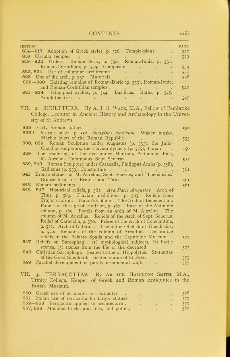 SECTION PAGE 814- -817 Adoption of Greek styles, p. 526. Temple-plans 527 818 Circular temples ..... 819- -822 Orders. Roman-Doric, p. 530. Roman-Ionic, Roman-Corinthian, p. 533. Composite P- 531- 534 823, 824 Use of columnar architecture 535 825 Use of the arch, p. 537 Materials 538 826 —830 Existing remains of Roman-Doric (p. 539), Roman-Ionic, and Roman-Corinthian temples . 54° 831- -834 Triumphal arches, p. 544. Basilicas. Baths, Amphitheatres ..... P- 545- 547 VII. 2. SCULPTURE. By A. J. B. Wage, M.A., Fellow of Pembroke College, Lecturer in Ancient History and Archaeology in the Univer- sity of St Andrews. 835 Early Roman statues ...... 550 836 f Portrait busts, p. 552. imagines maioruin. Waxen masks. Marble busts of the Roman Republic .... 553 838, 839 Roman Sculpture under Augustus (p. 553), the Julio- Claudian emperors, the Flavian dynasty (p. 555), Trajan . 556 839 The rendering of the eye under Hadrian, Antoninus Pius, M. Aurelius, Commodus, Sept. Seuerus . . . 557 839, 840 Roman Sculpture under Caracalla, Philippus Arabs (p. 558), Gallienus (p. 559), Constantine ..... 561 841 Bronze statues of M. Aurelius, Sept. Seuerus, and ' Theodosius.' Bronze busts of 'Brutus' and Titus .... 561 842 Roman pediments . . . . . . . 561 842—847 Historical reliefs, p. 561. Ara Pads Augustae. Arch of Titus, p. 563. Flavian medallions, p. 565, Reliefs from Trajan's forum. Trajan's Column. The Arch at Beneuentum. Panels of the age of Hadrian, p. 567. Base of the Antonine column, p. 569. Panels from an arch of M. Aurelius. The column of M. Aurelius. Reliefs of the Arch of Sept. Seuerus. Relief of Caracalla, p. 570. Frieze of the Arch of Constantine, p. 571. Arch of Galerius. Base of the Obelisk of Theodosius, p. 572. Remains of the column of Arcadius. Decorative reliefs in the Palazzo Spada and the Capitoline Museum . 573 847 Reliefs on Sarcophagi: (i) mythological subjects, (2) battle scenes, (3) scenes frcm the life of the deceased . . 573 848 Christian Sarcophagi. Seated statue of Hippolytus. Statuettes of the Good Shepherd. Seated statue of St Peter . . 575 849 Parallel development of purely ornamental work . . 577 VII. 3. TERRACOTTAS. By Arthur Hamilton Smith, M.A., Trinity College, Keeper of Greek and Roman Antiquities in the British Museum. 850 Greek use of terracotta lor statuettes .... 578 851 Italian use of terracotta for larger statues . . . 579 852—856 Terracotta applied to architecture .... 579 857, 858 Moulded bricks and tiles, and pottery • .580