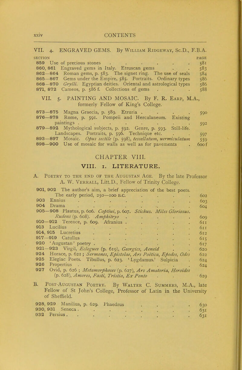 VII. 4. ENGRAVED GEMS. By William Ridgeway, Sc.D., F.B.A. SECTION PAGE 859 Use of precious stones . . . . . .581 860, 861 Engraved gems in Italy. Etruscan gems . . 583 862—864 Roman gems, p. 583. The signet ring. The use of seals 584 865—867 Gems under the Empire, 585. Portraits. Ordinary types 586 868—870 Grylli. Egyptian deities. Oriental and astrological types 586 871, 872 Cameos, p. 586 f. Collections of gems . . . 588 VIL 5. PAINTING AND MOSAIC. By F. R. Earp, M.A., formerly Fellow of King's College. 873—875 Magna Graecia, p. 589. Etruria .... 590 876—878 Rome, p, 591. Pompeii and Herculaneum. Existing paintings ........ 592 879—892 Mythological subjects, p. 592. Genre, p. 593. Still-life. Landscapes. Portraits, p. 596. Technique etc. . . 597 893—897 Mosaic. Opus sectile (p. 598), iessellatum, uermiailahim 559 898—900 Use of mosaic for walls as well as for pavements . 600f CHAPTER VIII. VIII. I. LITERATURE. A. Poetry to the end of the Augustan Age. By the late Professor A. W. Verrall, Litt.D., Fellow of Trinity College. 901, 902 The author's aim, a brief appreciation of the best poets. The early period, 250—100 B.C. .... 602 903 Ennius . . . . . . . . 603 904 Drama ........ 604 905—908 Plautus, p. 606. Captiui, p. 607. Stichus. Miles Gloriosus. Eudetis (p. 608). Amphitryo ..... 609 910—912 Terence, p. 609. Afranius . . . . .611 913 Lucilius . . . . . . . .611 914, 915 Lucretius . . . . . . .612 917—919 Catullus . , , . . .615 920 'Augustan' poetry ....... 617 921—923 Virgil, Eclogues (p. 619), Georgics, Aeneid . . 620 924 Horace, p. 621 ; Sermones, Eptslolae, Ars Poelica, Epodes, Odes 622 925 Elegiac Poets. Tibullus, p. 623. ' Lygdamus.' Sulpicia . 624 926 Propertius ........ 624 927 Ovid, p. 626 ; Metamorphoses (p. 627), Ars Afnatoria, Heroides (p. 628), Amores, Fasti, Tristia, Ex Ponto . . 629 B. Post-Augustan Pqetry. By Walter C. Summers, M.A., late Fellow of St John's College, Professor of Latin in the University of Sheffield. 928, 929 Manilius, p. 629. Phaedrus 930, 931 Seneca . 932 Persius. . 630 631 631