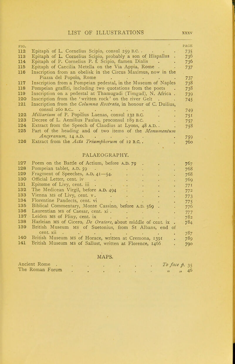 FIG. I'AGK 112 Epitaph of L. Cornelius Scipio, consul 259 B.C 735 113 Epitaph of L. Cornelius Scipio, probably a son of Hispallus . 736 114 Epitaph of P. Cornelius P. f. Scipio, flamen Dialis . . 736 115 Epitaph of Caecilia Metella on the Via Appia, Rome . . 737 116 Inscription from an obelisk in the Circus Maximus, now in the Piazza del Popolo, Rome ..... 737 117 Inscription from a Pompeian pedestal, in the Museum of Naples 738 118 Pompeian graffiti, including two quotations from the poets . 738 119 Inscription on a pedestal at Thamugadi (Timgad), N. Africa . 739 120 Inscription from the 'written rock' on the river Gelt . . 745 121 Inscription from the Colicinna Rosiraia, in honour of C. Duilius, consul 260 B.C.. ....... 749 122 Miliarium of P. Popilius Laenas, consul 132 B.C. . . 751 123 Decree of L. Aemilius Paulus, proconsul 189 B.C. . . 757 124 Extract from the Speech of Claudius at Lyons, 48 A.D. . . 758 125 Part of the heading and of two items of the Monumentum Aiicyranuvi^ 14 A.D. .... . 759 126 Extract from the Acta Triumphorum of 12 B.C, . . . 760 « PALAEOGRAPHY. 127 Poem on the Battle of Actium, before a.d. 79 . . , 767 128 Pompeian tablet, A.D. 59 ... . . . 768 129 Fragment of Speeches, A.D. 41—54. .... 768 130 Official Letter, cent, iv ..... . 769 131 Epitome of Livy, cent, iii . . . . . ,771 132 The Medicean Virgil, before A.D. 494 .... 772 133 Vienna MS of Livy, cent, v. . . . . . 773 134 Florentine Pandects, cent, vi . . . . . 775 135 Biblical Commentary, Monte Cassino, before A.D. 569 . . 776 136 Laurentian MS of Caesar, cent, xi . . . . . 777 137 Leiden MS of Pliny, cent, ix . , . . .782 138 Harleian MS of Cicero, De Oraiore, about middle of cent, ix . 784 139 British Museum MS of Suetonius, from St Albans, end of cent, xii . . . . . . , . 787 140 British Museum MS of Horace, written at Cremona, 1391 . 789 141 British Museum MS of Sallust, written at Florence, 1466 . 790 MAPS. Ancient Rome ....... 7<7 face p. 35 The Roman Forum . . . . , . „ „ 46