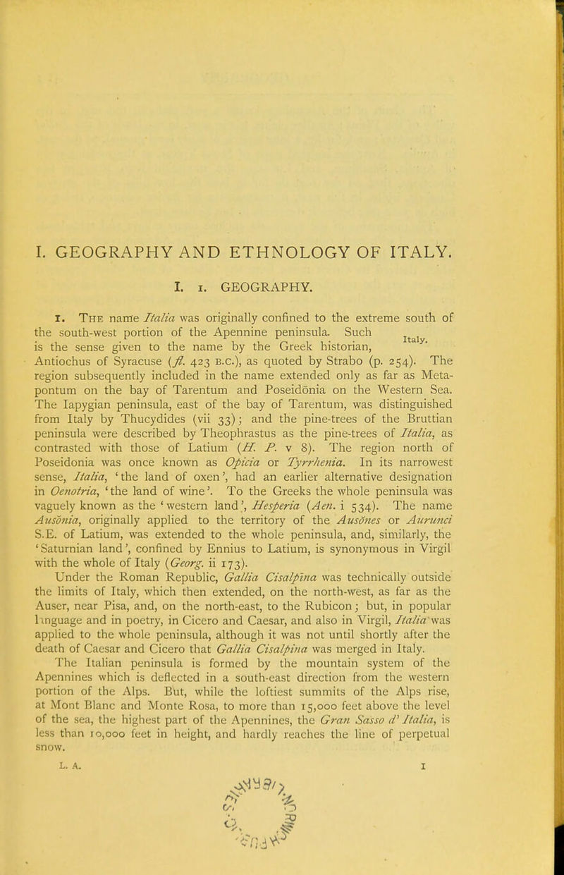 I. I. GEOGRAPHY. I. The name Italia was originally confined to the extreme south of the south-west portion of the Apennine peninsula. Such ^^^^^ is the sense given to the name by the Greek historian, Antiochus of Syracuse {fl. 423 B.C.), as quoted by Strabo (p. 254). The region subsequently included in the name extended only as far as Meta- pontum on the bay of Tarentum and Poseidonia on the Western Sea. The lapygian peninsula, east of the bay of Tarentum, was distinguished from Italy by Thucydides (vii 33); and the pine-trees of the Bruttian peninsula were described by Theophrastus as the pine-trees of Italia, as contrasted with those of Latium (^H. P. v 8). The region north of Poseidonia was once known as Opicia or Tyrrhetiia. In its narrowest sense, Italia, ' the land of oxenhad an earlier alternative designation in Oenotria, ' the land of wine'. To the Greeks the whole peninsula was vaguely known as the 'western land', Hesperia {Aen. i 534). The name Ausonia, originally applied to the territory of the Ausdties or Aiirimci S.E. of Latium, was extended to the whole peninsula, and, similarly, the 'Saturnian land', confined by Ennius to Latium, is synonymous in Virgil with the whole of Italy {Georg. ii 173). Under the Roman Republic, Gallia Cisalpina was technically outside the limits of Italy, which then extended, on the north-west, as far as the Auser, near Pisa, and, on the north-east, to the Rubicon; but, in popular hnguage and in poetry, in Cicero and Caesar, and also in Virgil, Italia w-a?, applied to the whole peninsula, although it was not until shortly after the death of Caesar and Cicero that Gallia Cisalpina was merged in Italy. The Italian peninsula is formed by the mountain system of the Apennines which is deflected in a south-east direction from the western portion of the Alps. But, while the loftiest summits of the Alps rise, at Mont Blanc and Monte Rosa, to more than 15,000 feet above the level of the sea, the highest part of the Apennines, the Gran Sasso cV Italia, is less than 10,000 feet in height, and hardly reaches the line of perpetual snow. L. A. I